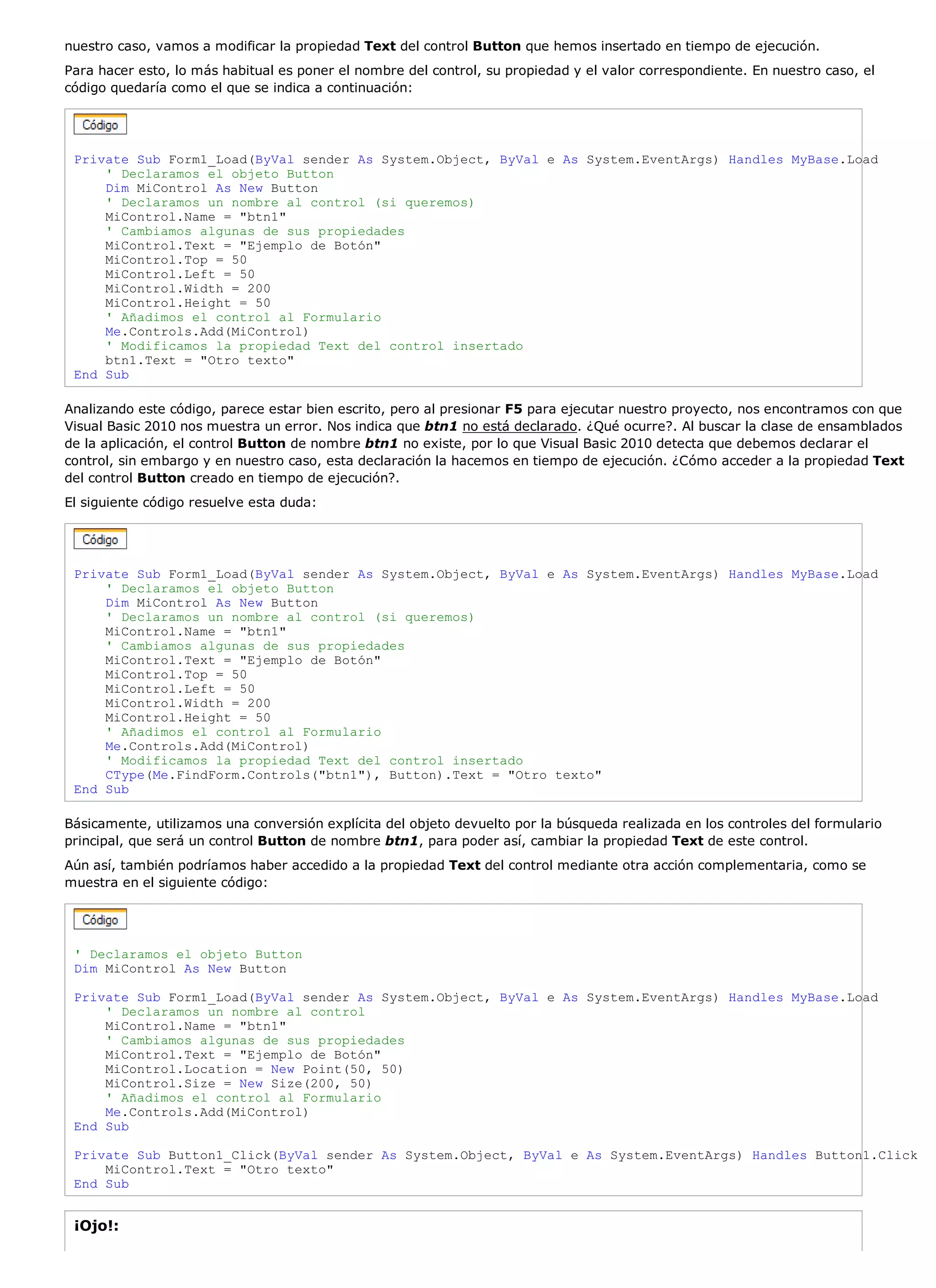 nuestro caso, vamos a modificar la propiedad Text del control Button que hemos insertado en tiempo de ejecución.
Para hacer esto, lo más habitual es poner el nombre del control, su propiedad y el valor correspondiente. En nuestro caso, el
código quedaría como el que se indica a continuación:




 Private Sub Form1_Load(ByVal sender As System.Object, ByVal e As System.EventArgs) Handles MyBase.Load
     ' Declaramos el objeto Button
     Dim MiControl As New Button
     ' Declaramos un nombre al control (si queremos)
     MiControl.Name = "btn1"
     ' Cambiamos algunas de sus propiedades
     MiControl.Text = "Ejemplo de Botón"
     MiControl.Top = 50
     MiControl.Left = 50
     MiControl.Width = 200
     MiControl.Height = 50
     ' Añadimos el control al Formulario
     Me.Controls.Add(MiControl)
     ' Modificamos la propiedad Text del control insertado
     btn1.Text = "Otro texto"
 End Sub

Analizando este código, parece estar bien escrito, pero al presionar F5 para ejecutar nuestro proyecto, nos encontramos con que
Visual Basic 2010 nos muestra un error. Nos indica que btn1 no está declarado. ¿Qué ocurre?. Al buscar la clase de ensamblados
de la aplicación, el control Button de nombre btn1 no existe, por lo que Visual Basic 2010 detecta que debemos declarar el
control, sin embargo y en nuestro caso, esta declaración la hacemos en tiempo de ejecución. ¿Cómo acceder a la propiedad Text
del control Button creado en tiempo de ejecución?.
El siguiente código resuelve esta duda:




 Private Sub Form1_Load(ByVal sender As System.Object, ByVal e As System.EventArgs) Handles MyBase.Load
     ' Declaramos el objeto Button
     Dim MiControl As New Button
     ' Declaramos un nombre al control (si queremos)
     MiControl.Name = "btn1"
     ' Cambiamos algunas de sus propiedades
     MiControl.Text = "Ejemplo de Botón"
     MiControl.Top = 50
     MiControl.Left = 50
     MiControl.Width = 200
     MiControl.Height = 50
     ' Añadimos el control al Formulario
     Me.Controls.Add(MiControl)
     ' Modificamos la propiedad Text del control insertado
     CType(Me.FindForm.Controls("btn1"), Button).Text = "Otro texto"
 End Sub

Básicamente, utilizamos una conversión explícita del objeto devuelto por la búsqueda realizada en los controles del formulario
principal, que será un control Button de nombre btn1, para poder así, cambiar la propiedad Text de este control.
Aún así, también podríamos haber accedido a la propiedad Text del control mediante otra acción complementaria, como se
muestra en el siguiente código:




 ' Declaramos el objeto Button
 Dim MiControl As New Button

 Private Sub Form1_Load(ByVal sender As System.Object, ByVal e As System.EventArgs) Handles MyBase.Load
     ' Declaramos un nombre al control
     MiControl.Name = "btn1"
     ' Cambiamos algunas de sus propiedades
     MiControl.Text = "Ejemplo de Botón"
     MiControl.Location = New Point(50, 50)
     MiControl.Size = New Size(200, 50)
     ' Añadimos el control al Formulario
     Me.Controls.Add(MiControl)
 End Sub

 Private Sub Button1_Click(ByVal sender As System.Object, ByVal e As System.EventArgs) Handles Button1.Click
     MiControl.Text = "Otro texto"
 End Sub


 ¡Ojo!:
 