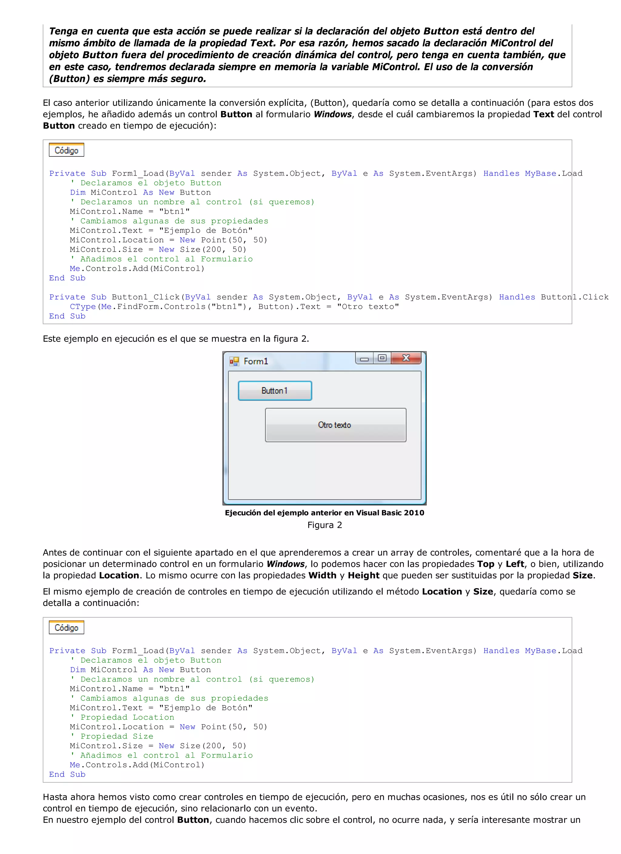 Tenga en cuenta que esta acción se puede realizar si la declaración del objeto Button está dentro del
 mismo ámbito de llamada de la propiedad Text. Por esa razón, hemos sacado la declaración MiControl del
 objeto Button fuera del procedimiento de creación dinámica del control, pero tenga en cuenta también, que
 en este caso, tendremos declarada siempre en memoria la variable MiControl. El uso de la conversión
 (Button) es siempre más seguro.

El caso anterior utilizando únicamente la conversión explícita, (Button), quedaría como se detalla a continuación (para estos dos
ejemplos, he añadido además un control Button al formulario Windows, desde el cuál cambiaremos la propiedad Text del control
Button creado en tiempo de ejecución):




 Private Sub Form1_Load(ByVal sender As System.Object, ByVal e As System.EventArgs) Handles MyBase.Load
     ' Declaramos el objeto Button
     Dim MiControl As New Button
     ' Declaramos un nombre al control (si queremos)
     MiControl.Name = "btn1"
     ' Cambiamos algunas de sus propiedades
     MiControl.Text = "Ejemplo de Botón"
     MiControl.Location = New Point(50, 50)
     MiControl.Size = New Size(200, 50)
     ' Añadimos el control al Formulario
     Me.Controls.Add(MiControl)
 End Sub

 Private Sub Button1_Click(ByVal sender As System.Object, ByVal e As System.EventArgs) Handles Button1.Click
     CType(Me.FindForm.Controls("btn1"), Button).Text = "Otro texto"
 End Sub

Este ejemplo en ejecución es el que se muestra en la figura 2.




                                          Ejecución del ejemplo anterior en Visual Basic 2010
                                                               Figura 2


Antes de continuar con el siguiente apartado en el que aprenderemos a crear un array de controles, comentaré que a la hora de
posicionar un determinado control en un formulario Windows, lo podemos hacer con las propiedades Top y Left, o bien, utilizando
la propiedad Location. Lo mismo ocurre con las propiedades Width y Height que pueden ser sustituidas por la propiedad Size.
El mismo ejemplo de creación de controles en tiempo de ejecución utilizando el método Location y Size, quedaría como se
detalla a continuación:




 Private Sub Form1_Load(ByVal sender As System.Object, ByVal e As System.EventArgs) Handles MyBase.Load
     ' Declaramos el objeto Button
     Dim MiControl As New Button
     ' Declaramos un nombre al control (si queremos)
     MiControl.Name = "btn1"
     ' Cambiamos algunas de sus propiedades
     MiControl.Text = "Ejemplo de Botón"
     ' Propiedad Location
     MiControl.Location = New Point(50, 50)
     ' Propiedad Size
     MiControl.Size = New Size(200, 50)
     ' Añadimos el control al Formulario
     Me.Controls.Add(MiControl)
 End Sub

Hasta ahora hemos visto como crear controles en tiempo de ejecución, pero en muchas ocasiones, nos es útil no sólo crear un
control en tiempo de ejecución, sino relacionarlo con un evento.
En nuestro ejemplo del control Button, cuando hacemos clic sobre el control, no ocurre nada, y sería interesante mostrar un
 