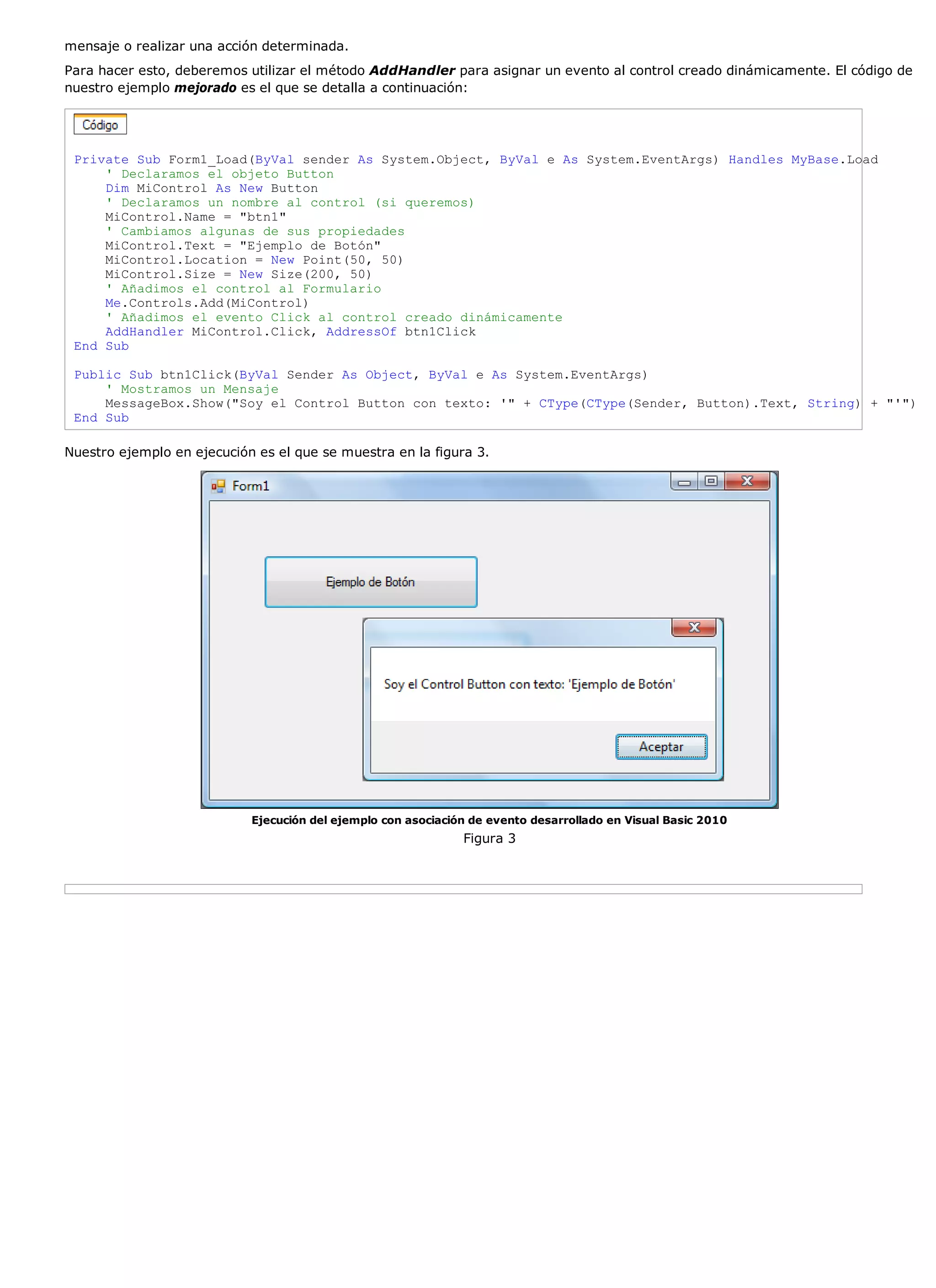mensaje o realizar una acción determinada.
Para hacer esto, deberemos utilizar el método AddHandler para asignar un evento al control creado dinámicamente. El código de
nuestro ejemplo mejorado es el que se detalla a continuación:




 Private Sub Form1_Load(ByVal sender As System.Object, ByVal e As System.EventArgs) Handles MyBase.Load
     ' Declaramos el objeto Button
     Dim MiControl As New Button
     ' Declaramos un nombre al control (si queremos)
     MiControl.Name = "btn1"
     ' Cambiamos algunas de sus propiedades
     MiControl.Text = "Ejemplo de Botón"
     MiControl.Location = New Point(50, 50)
     MiControl.Size = New Size(200, 50)
     ' Añadimos el control al Formulario
     Me.Controls.Add(MiControl)
     ' Añadimos el evento Click al control creado dinámicamente
     AddHandler MiControl.Click, AddressOf btn1Click
 End Sub

 Public Sub btn1Click(ByVal Sender As Object, ByVal e As System.EventArgs)
     ' Mostramos un Mensaje
     MessageBox.Show("Soy el Control Button con texto: '" + CType(CType(Sender, Button).Text, String) + "'")
 End Sub

Nuestro ejemplo en ejecución es el que se muestra en la figura 3.




                            Ejecución del ejemplo con asociación de evento desarrollado en Visual Basic 2010
                                                               Figura 3
 