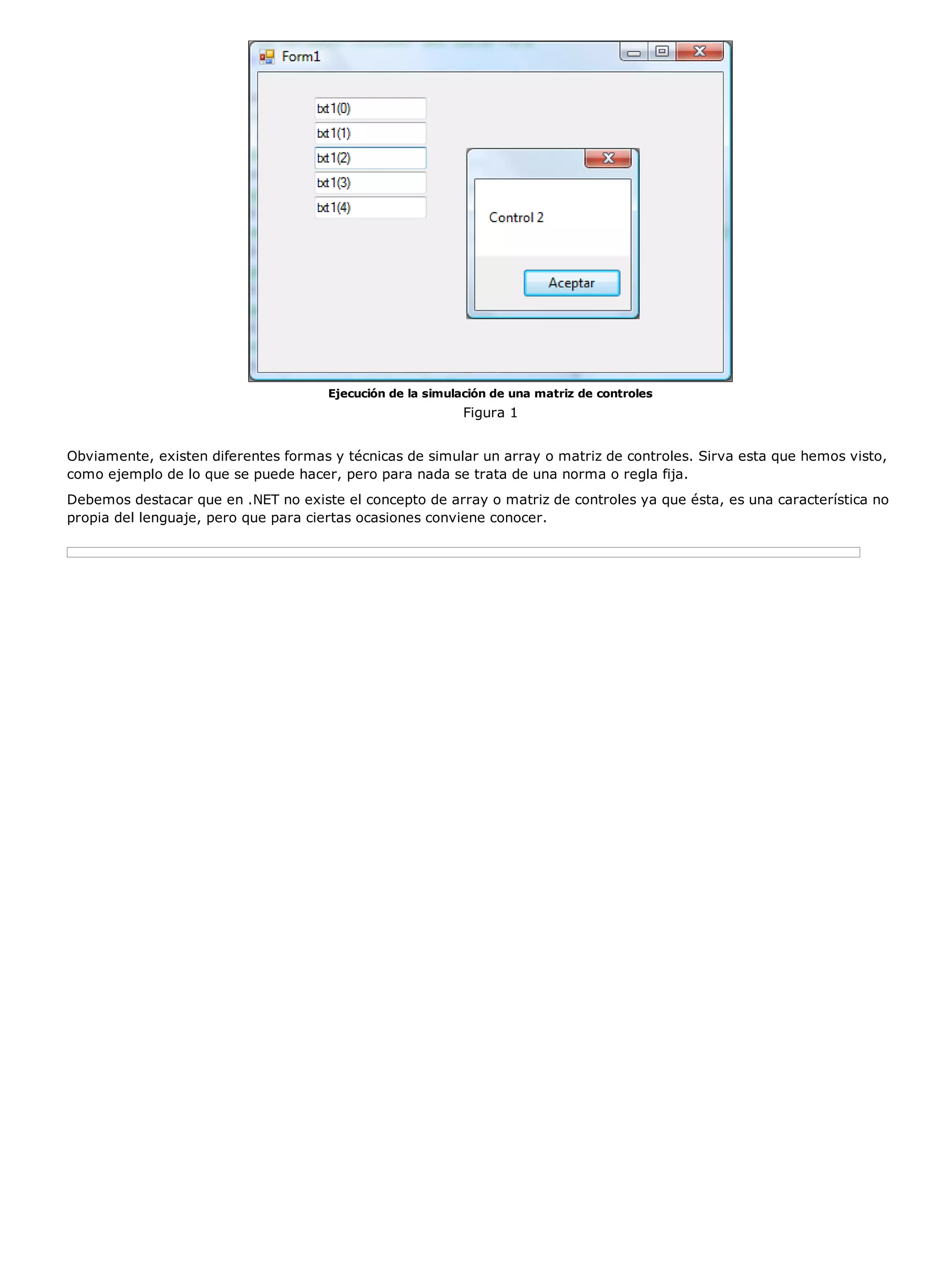 Ejecución de la simulación de una matriz de controles
                                                           Figura 1


Obviamente, existen diferentes formas y técnicas de simular un array o matriz de controles. Sirva esta que hemos visto,
como ejemplo de lo que se puede hacer, pero para nada se trata de una norma o regla fija.
Debemos destacar que en .NET no existe el concepto de array o matriz de controles ya que ésta, es una característica no
propia del lenguaje, pero que para ciertas ocasiones conviene conocer.
 