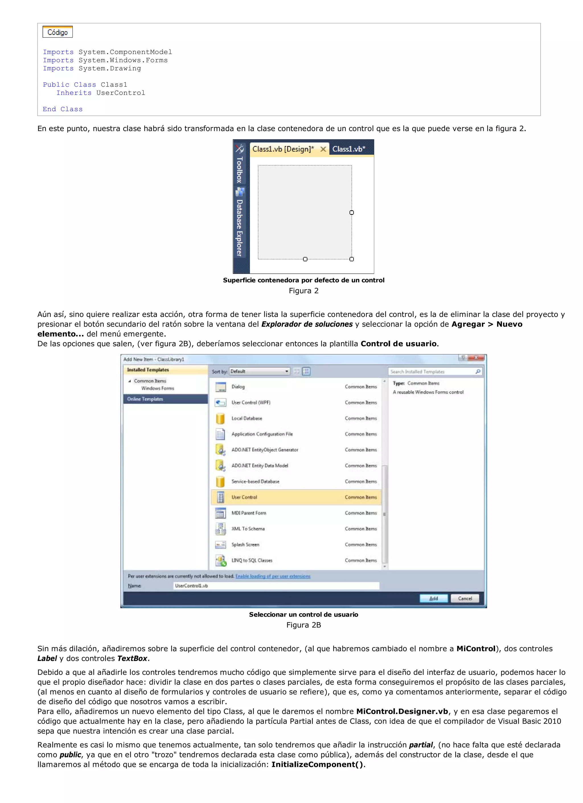 Imports System.ComponentModel
 Imports System.Windows.Forms
 Imports System.Drawing

 Public Class Class1
    Inherits UserControl

 End Class

En este punto, nuestra clase habrá sido transformada en la clase contenedora de un control que es la que puede verse en la figura 2.




                                                    Superficie contenedora por defecto de un control
                                                                       Figura 2


Aún así, sino quiere realizar esta acción, otra forma de tener lista la superficie contenedora del control, es la de eliminar la clase del proyecto y
presionar el botón secundario del ratón sobre la ventana del Explorador de soluciones y seleccionar la opción de Agregar > Nuevo
elemento... del menú emergente.
De las opciones que salen, (ver figura 2B), deberíamos seleccionar entonces la plantilla Control de usuario.




                                                           Seleccionar un control de usuario
                                                                      Figura 2B


Sin más dilación, añadiremos sobre la superficie del control contenedor, (al que habremos cambiado el nombre a MiControl), dos controles
Label y dos controles TextBox.
Debido a que al añadirle los controles tendremos mucho código que simplemente sirve para el diseño del interfaz de usuario, podemos hacer lo
que el propio diseñador hace: dividir la clase en dos partes o clases parciales, de esta forma conseguiremos el propósito de las clases parciales,
(al menos en cuanto al diseño de formularios y controles de usuario se refiere), que es, como ya comentamos anteriormente, separar el código
de diseño del código que nosotros vamos a escribir.
Para ello, añadiremos un nuevo elemento del tipo Class, al que le daremos el nombre MiControl.Designer.vb, y en esa clase pegaremos el
código que actualmente hay en la clase, pero añadiendo la partícula Partial antes de Class, con idea de que el compilador de Visual Basic 2010
sepa que nuestra intención es crear una clase parcial.
Realmente es casi lo mismo que tenemos actualmente, tan solo tendremos que añadir la instrucción partial, (no hace falta que esté declarada
como public, ya que en el otro "trozo" tendremos declarada esta clase como pública), además del constructor de la clase, desde el que
llamaremos al método que se encarga de toda la inicialización: InitializeComponent().
 