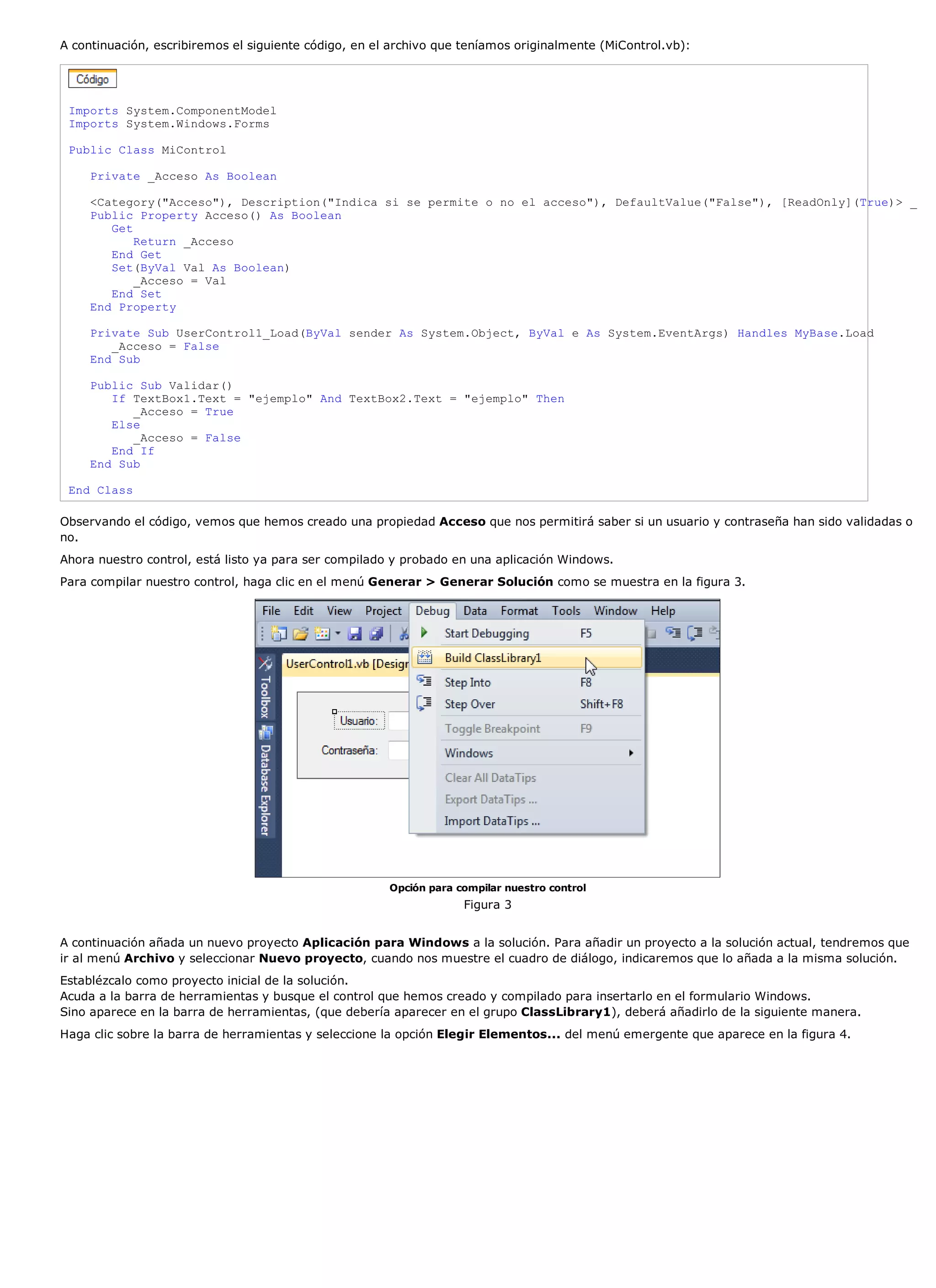 A continuación, escribiremos el siguiente código, en el archivo que teníamos originalmente (MiControl.vb):




 Imports System.ComponentModel
 Imports System.Windows.Forms

 Public Class MiControl

     Private _Acceso As Boolean

     <Category("Acceso"), Description("Indica si se permite o no el acceso"), DefaultValue("False"), [ReadOnly](True)> _
     Public Property Acceso() As Boolean
        Get
            Return _Acceso
        End Get
        Set(ByVal Val As Boolean)
            _Acceso = Val
        End Set
     End Property

     Private Sub UserControl1_Load(ByVal sender As System.Object, ByVal e As System.EventArgs) Handles MyBase.Load
        _Acceso = False
     End Sub

     Public Sub Validar()
        If TextBox1.Text = "ejemplo" And TextBox2.Text = "ejemplo" Then
           _Acceso = True
        Else
           _Acceso = False
        End If
     End Sub

 End Class

Observando el código, vemos que hemos creado una propiedad Acceso que nos permitirá saber si un usuario y contraseña han sido validadas o
no.
Ahora nuestro control, está listo ya para ser compilado y probado en una aplicación Windows.
Para compilar nuestro control, haga clic en el menú Generar > Generar Solución como se muestra en la figura 3.




                                                       Opción para compilar nuestro control
                                                                    Figura 3


A continuación añada un nuevo proyecto Aplicación para Windows a la solución. Para añadir un proyecto a la solución actual, tendremos que
ir al menú Archivo y seleccionar Nuevo proyecto, cuando nos muestre el cuadro de diálogo, indicaremos que lo añada a la misma solución.
Establézcalo como proyecto inicial de la solución.
Acuda a la barra de herramientas y busque el control que hemos creado y compilado para insertarlo en el formulario Windows.
Sino aparece en la barra de herramientas, (que debería aparecer en el grupo ClassLibrary1), deberá añadirlo de la siguiente manera.
Haga clic sobre la barra de herramientas y seleccione la opción Elegir Elementos... del menú emergente que aparece en la figura 4.
 