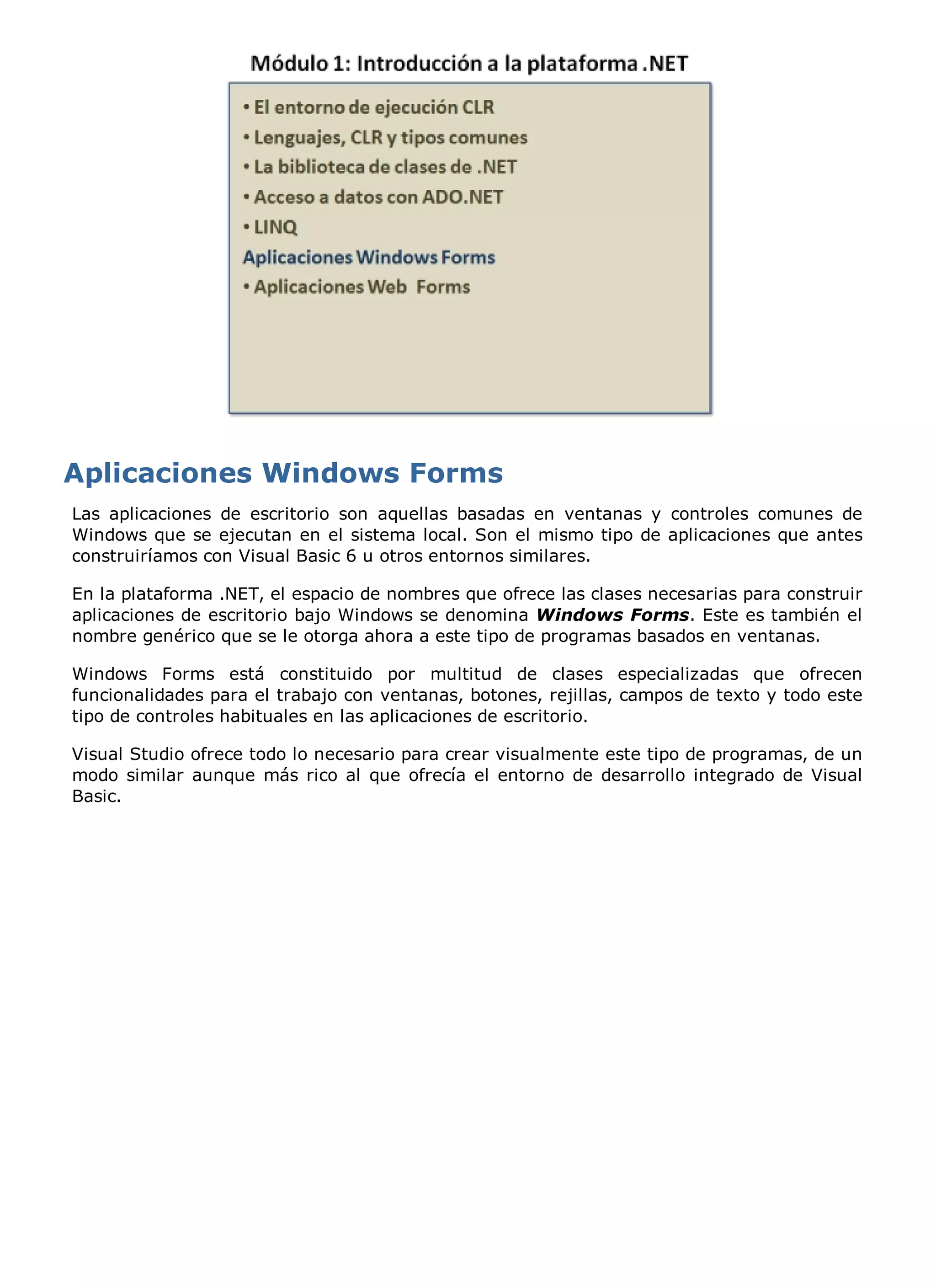 Las aplicaciones de escritorio son aquellas basadas en ventanas y controles comunes de
Windows que se ejecutan en el sistema local. Son el mismo tipo de aplicaciones que antes
construiríamos con Visual Basic 6 u otros entornos similares.

En la plataforma .NET, el espacio de nombres que ofrece las clases necesarias para construir
aplicaciones de escritorio bajo Windows se denomina Windows Forms. Este es también el
nombre genérico que se le otorga ahora a este tipo de programas basados en ventanas.

Windows Forms está constituido por multitud de clases especializadas que ofrecen
funcionalidades para el trabajo con ventanas, botones, rejillas, campos de texto y todo este
tipo de controles habituales en las aplicaciones de escritorio.

Visual Studio ofrece todo lo necesario para crear visualmente este tipo de programas, de un
modo similar aunque más rico al que ofrecía el entorno de desarrollo integrado de Visual
Basic.
 