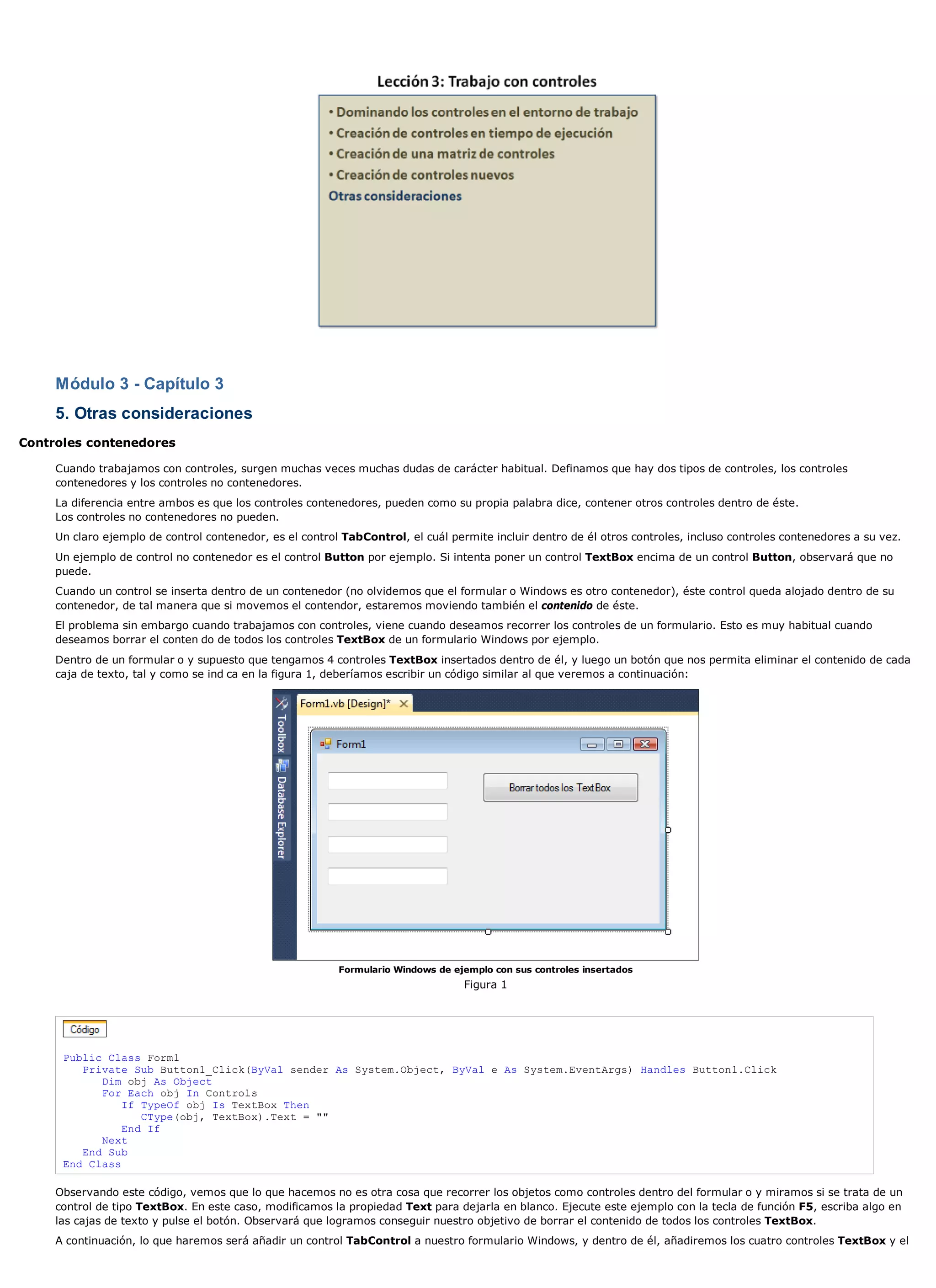 Módulo 3 - Capítulo 3
     5. Otras consideraciones
Controles contenedores

     Cuando trabajamos con controles, surgen muchas veces muchas dudas de carácter habitual. Definamos que hay dos tipos de controles, los controles
     contenedores y los controles no contenedores.
     La diferencia entre ambos es que los controles contenedores, pueden como su propia palabra dice, contener otros controles dentro de éste.
     Los controles no contenedores no pueden.
     Un claro ejemplo de control contenedor, es el control TabControl, el cuál permite incluir dentro de él otros controles, incluso controles contenedores a su vez.
     Un ejemplo de control no contenedor es el control Button por ejemplo. Si intenta poner un control TextBox encima de un control Button, observará que no
     puede.
     Cuando un control se inserta dentro de un contenedor (no olvidemos que el formular o Windows es otro contenedor), éste control queda alojado dentro de su
     contenedor, de tal manera que si movemos el contendor, estaremos moviendo también el contenido de éste.
     El problema sin embargo cuando trabajamos con controles, viene cuando deseamos recorrer los controles de un formulario. Esto es muy habitual cuando
     deseamos borrar el conten do de todos los controles TextBox de un formulario Windows por ejemplo.
     Dentro de un formular o y supuesto que tengamos 4 controles TextBox insertados dentro de él, y luego un botón que nos permita eliminar el contenido de cada
     caja de texto, tal y como se ind ca en la figura 1, deberíamos escribir un código similar al que veremos a continuación:




                                                          Formulario Windows de ejemplo con sus controles insertados
                                                                                  Figura 1




      Public Class Form1
         Private Sub Button1_Click(ByVal sender As System.Object, ByVal e As System.EventArgs) Handles Button1.Click
            Dim obj As Object
            For Each obj In Controls
                If TypeOf obj Is TextBox Then
                   CType(obj, TextBox).Text = ""
                End If
            Next
         End Sub
      End Class

     Observando este código, vemos que lo que hacemos no es otra cosa que recorrer los objetos como controles dentro del formular o y miramos si se trata de un
     control de tipo TextBox. En este caso, modificamos la propiedad Text para dejarla en blanco. Ejecute este ejemplo con la tecla de función F5, escriba algo en
     las cajas de texto y pulse el botón. Observará que logramos conseguir nuestro objetivo de borrar el contenido de todos los controles TextBox.
     A continuación, lo que haremos será añadir un control TabControl a nuestro formulario Windows, y dentro de él, añadiremos los cuatro controles TextBox y el
 