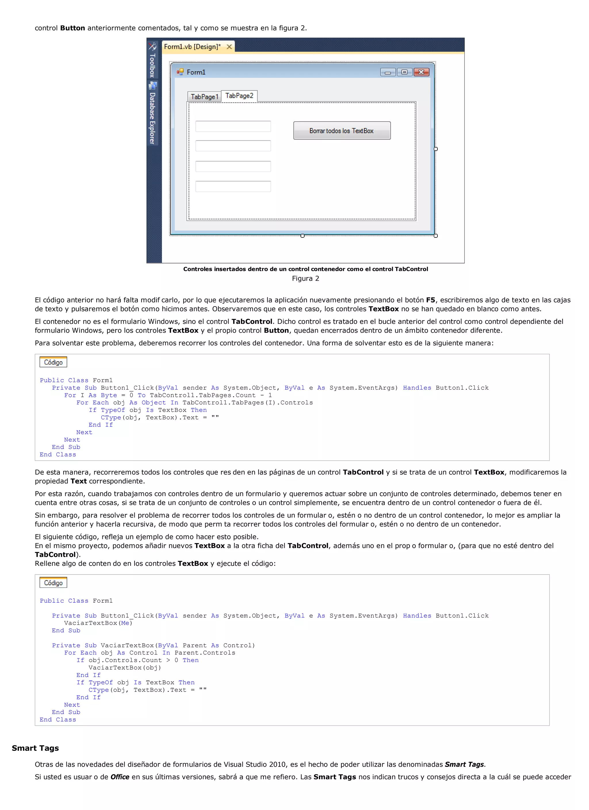control Button anteriormente comentados, tal y como se muestra en la figura 2.




                                                Controles insertados dentro de un control contenedor como el control TabControl
                                                                                   Figura 2


    El código anterior no hará falta modif carlo, por lo que ejecutaremos la aplicación nuevamente presionando el botón F5, escribiremos algo de texto en las cajas
    de texto y pulsaremos el botón como hicimos antes. Observaremos que en este caso, los controles TextBox no se han quedado en blanco como antes.
    El contenedor no es el formulario Windows, sino el control TabControl. Dicho control es tratado en el bucle anterior del control como control dependiente del
    formulario Windows, pero los controles TextBox y el propio control Button, quedan encerrados dentro de un ámbito contenedor diferente.
    Para solventar este problema, deberemos recorrer los controles del contenedor. Una forma de solventar esto es de la siguiente manera:




     Public Class Form1
        Private Sub Button1_Click(ByVal sender As System.Object, ByVal e As System.EventArgs) Handles Button1.Click
           For I As Byte = 0 To TabControl1.TabPages.Count - 1
               For Each obj As Object In TabControl1.TabPages(I).Controls
                  If TypeOf obj Is TextBox Then
                     CType(obj, TextBox).Text = ""
                  End If
               Next
           Next
        End Sub
     End Class

    De esta manera, recorreremos todos los controles que res den en las páginas de un control TabControl y si se trata de un control TextBox, modificaremos la
    propiedad Text correspondiente.
    Por esta razón, cuando trabajamos con controles dentro de un formulario y queremos actuar sobre un conjunto de controles determinado, debemos tener en
    cuenta entre otras cosas, si se trata de un conjunto de controles o un control simplemente, se encuentra dentro de un control contenedor o fuera de él.
    Sin embargo, para resolver el problema de recorrer todos los controles de un formular o, estén o no dentro de un control contenedor, lo mejor es ampliar la
    función anterior y hacerla recursiva, de modo que perm ta recorrer todos los controles del formular o, estén o no dentro de un contenedor.
    El siguiente código, refleja un ejemplo de como hacer esto posible.
    En el mismo proyecto, podemos añadir nuevos TextBox a la otra ficha del TabControl, además uno en el prop o formular o, (para que no esté dentro del
    TabControl).
    Rellene algo de conten do en los controles TextBox y ejecute el código:




     Public Class Form1

         Private Sub Button1_Click(ByVal sender As System.Object, ByVal e As System.EventArgs) Handles Button1.Click
            VaciarTextBox(Me)
         End Sub

        Private Sub VaciarTextBox(ByVal Parent As Control)
           For Each obj As Control In Parent.Controls
               If obj.Controls.Count > 0 Then
                  VaciarTextBox(obj)
               End If
               If TypeOf obj Is TextBox Then
                  CType(obj, TextBox).Text = ""
               End If
           Next
        End Sub
     End Class



Smart Tags

    Otras de las novedades del diseñador de formularios de Visual Studio 2010, es el hecho de poder utilizar las denominadas Smart Tags.
    Si usted es usuar o de Office en sus últimas versiones, sabrá a que me refiero. Las Smart Tags nos indican trucos y consejos directa a la cuál se puede acceder
 