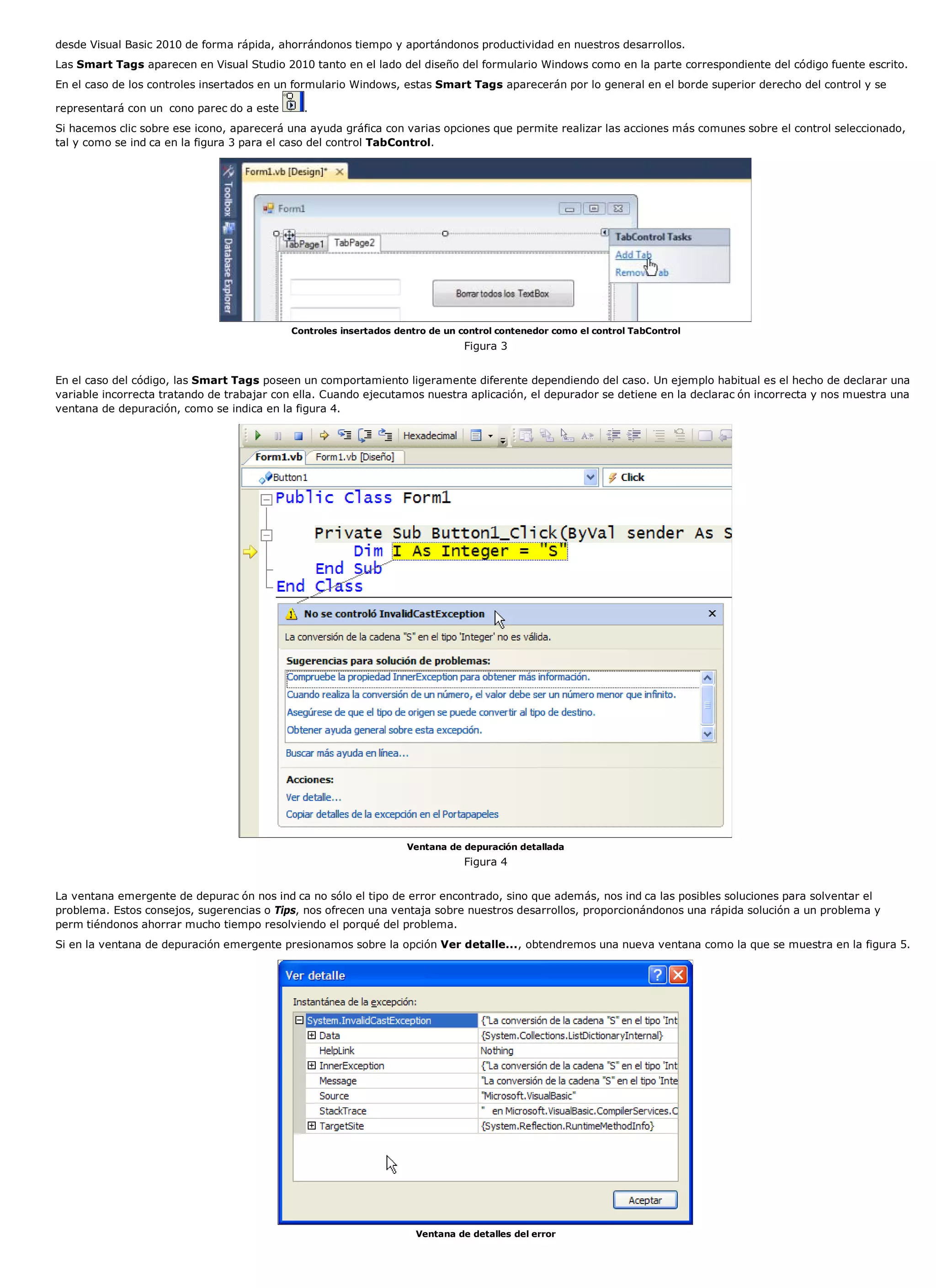 desde Visual Basic 2010 de forma rápida, ahorrándonos tiempo y aportándonos productividad en nuestros desarrollos.
Las Smart Tags aparecen en Visual Studio 2010 tanto en el lado del diseño del formulario Windows como en la parte correspondiente del código fuente escrito.
En el caso de los controles insertados en un formulario Windows, estas Smart Tags aparecerán por lo general en el borde superior derecho del control y se

representará con un cono parec do a este      .
Si hacemos clic sobre ese icono, aparecerá una ayuda gráfica con varias opciones que permite realizar las acciones más comunes sobre el control seleccionado,
tal y como se ind ca en la figura 3 para el caso del control TabControl.




                                           Controles insertados dentro de un control contenedor como el control TabControl
                                                                              Figura 3


En el caso del código, las Smart Tags poseen un comportamiento ligeramente diferente dependiendo del caso. Un ejemplo habitual es el hecho de declarar una
variable incorrecta tratando de trabajar con ella. Cuando ejecutamos nuestra aplicación, el depurador se detiene en la declarac ón incorrecta y nos muestra una
ventana de depuración, como se indica en la figura 4.




                                                                  Ventana de depuración detallada
                                                                              Figura 4


La ventana emergente de depurac ón nos ind ca no sólo el tipo de error encontrado, sino que además, nos ind ca las posibles soluciones para solventar el
problema. Estos consejos, sugerencias o Tips, nos ofrecen una ventaja sobre nuestros desarrollos, proporcionándonos una rápida solución a un problema y
perm tiéndonos ahorrar mucho tiempo resolviendo el porqué del problema.
Si en la ventana de depuración emergente presionamos sobre la opción Ver detalle..., obtendremos una nueva ventana como la que se muestra en la figura 5.




                                                                    Ventana de detalles del error
 
