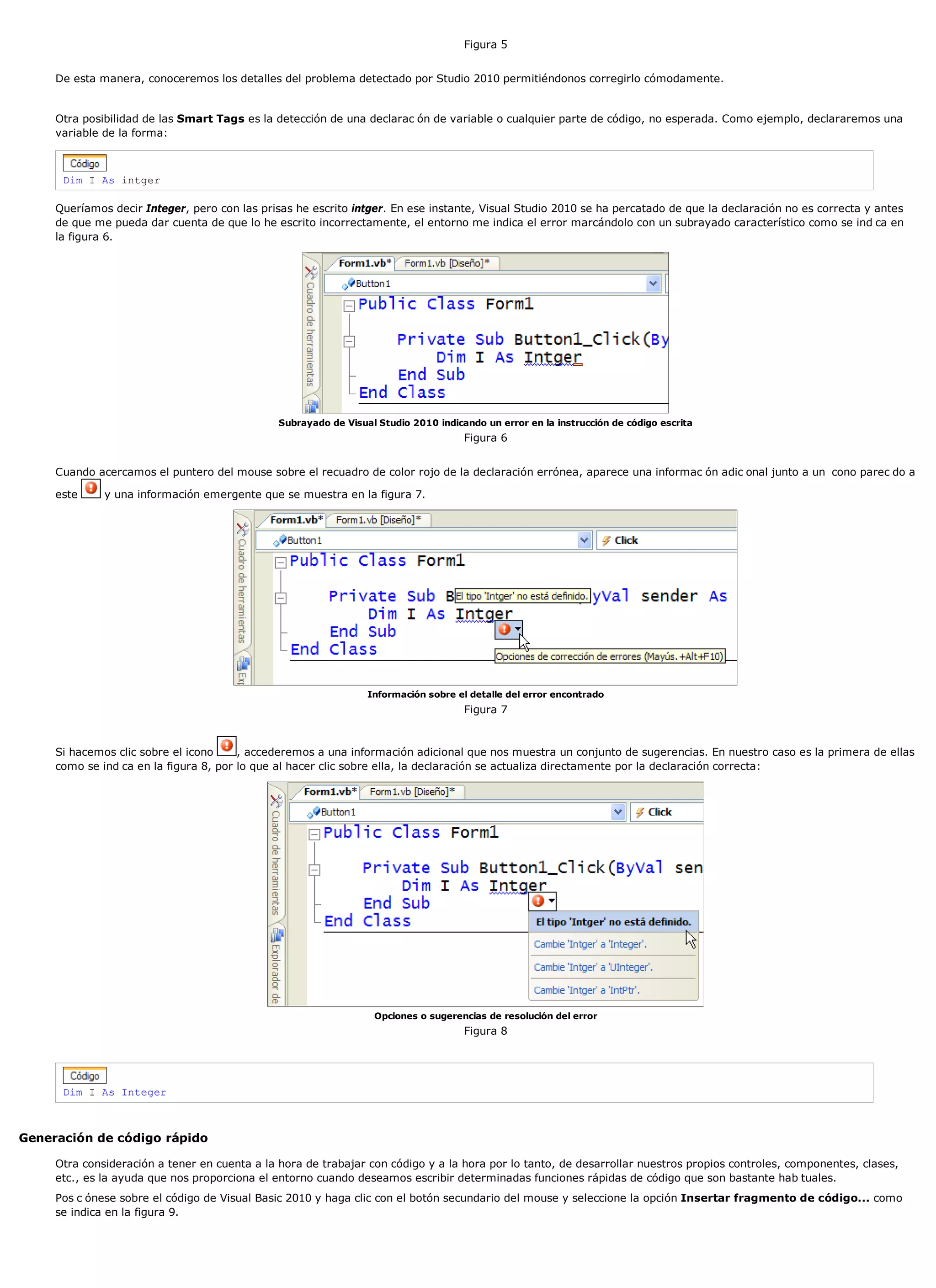 Figura 5


     De esta manera, conoceremos los detalles del problema detectado por Studio 2010 permitiéndonos corregirlo cómodamente.


     Otra posibilidad de las Smart Tags es la detección de una declarac ón de variable o cualquier parte de código, no esperada. Como ejemplo, declararemos una
     variable de la forma:



      Dim I As intger

     Queríamos decir Integer, pero con las prisas he escrito intger. En ese instante, Visual Studio 2010 se ha percatado de que la declaración no es correcta y antes
     de que me pueda dar cuenta de que lo he escrito incorrectamente, el entorno me indica el error marcándolo con un subrayado característico como se ind ca en
     la figura 6.




                                               Subrayado de Visual Studio 2010 indicando un error en la instrucción de código escrita
                                                                                     Figura 6


     Cuando acercamos el puntero del mouse sobre el recuadro de color rojo de la declaración errónea, aparece una informac ón adic onal junto a un cono parec do a

     este     y una información emergente que se muestra en la figura 7.




                                                                 Información sobre el detalle del error encontrado
                                                                                     Figura 7


     Si hacemos clic sobre el icono     , accederemos a una información adicional que nos muestra un conjunto de sugerencias. En nuestro caso es la primera de ellas
     como se ind ca en la figura 8, por lo que al hacer clic sobre ella, la declaración se actualiza directamente por la declaración correcta:




                                                                  Opciones o sugerencias de resolución del error
                                                                                     Figura 8




      Dim I As Integer



Generación de código rápido

     Otra consideración a tener en cuenta a la hora de trabajar con código y a la hora por lo tanto, de desarrollar nuestros propios controles, componentes, clases,
     etc., es la ayuda que nos proporciona el entorno cuando deseamos escribir determinadas funciones rápidas de código que son bastante hab tuales.
     Pos c ónese sobre el código de Visual Basic 2010 y haga clic con el botón secundario del mouse y seleccione la opción Insertar fragmento de código... como
     se indica en la figura 9.
 