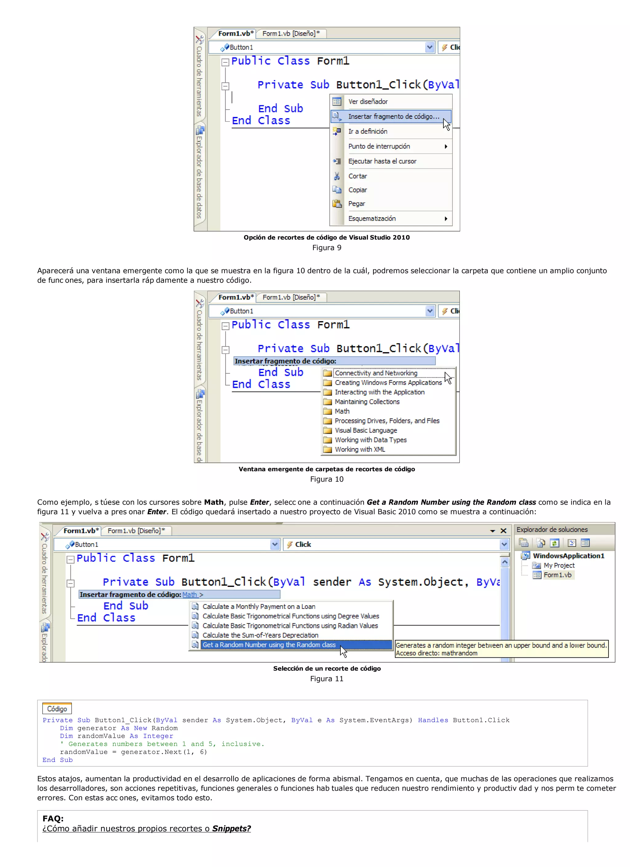 Opción de recortes de código de Visual Studio 2010
                                                                            Figura 9


Aparecerá una ventana emergente como la que se muestra en la figura 10 dentro de la cuál, podremos seleccionar la carpeta que contiene un amplio conjunto
de func ones, para insertarla ráp damente a nuestro código.




                                                       Ventana emergente de carpetas de recortes de código
                                                                            Figura 10


Como ejemplo, s túese con los cursores sobre Math, pulse Enter, selecc one a continuación Get a Random Number using the Random class como se indica en la
figura 11 y vuelva a pres onar Enter. El código quedará insertado a nuestro proyecto de Visual Basic 2010 como se muestra a continuación:




                                                                Selección de un recorte de código
                                                                            Figura 11




 Private Sub Button1_Click(ByVal sender As System.Object, ByVal e As System.EventArgs) Handles Button1.Click
     Dim generator As New Random
     Dim randomValue As Integer
     ' Generates numbers between 1 and 5, inclusive.
     randomValue = generator.Next(1, 6)
 End Sub

Estos atajos, aumentan la productividad en el desarrollo de aplicaciones de forma abismal. Tengamos en cuenta, que muchas de las operaciones que realizamos
los desarrolladores, son acciones repetitivas, funciones generales o funciones hab tuales que reducen nuestro rendimiento y productiv dad y nos perm te cometer
errores. Con estas acc ones, evitamos todo esto.

 FAQ:
 ¿Cómo añadir nuestros propios recortes o Snippets?
 