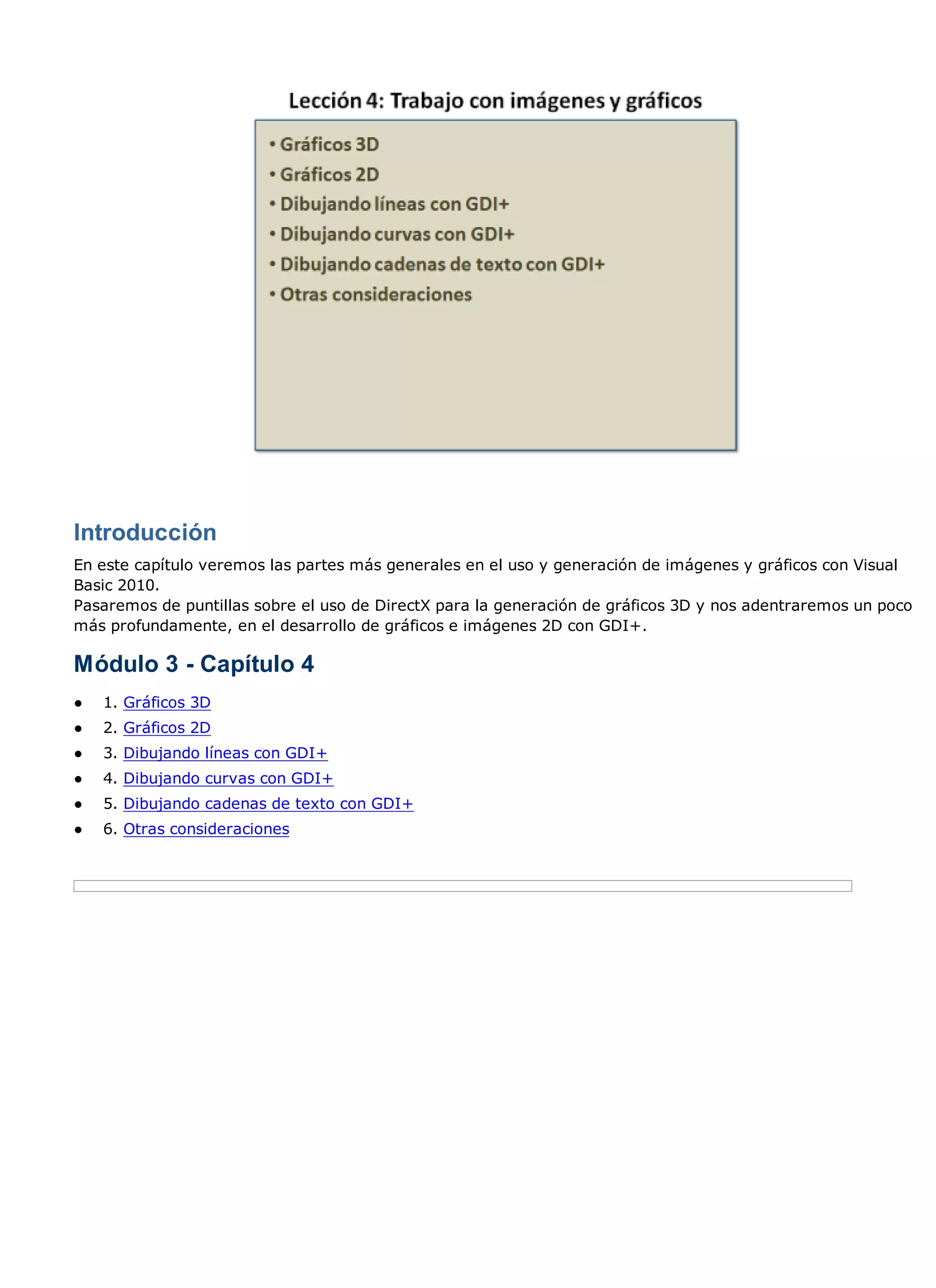 Introducción
En este capítulo veremos las partes más generales en el uso y generación de imágenes y gráficos con Visual
Basic 2010.
Pasaremos de puntillas sobre el uso de DirectX para la generación de gráficos 3D y nos adentraremos un poco
más profundamente, en el desarrollo de gráficos e imágenes 2D con GDI+.

Módulo 3 - Capítulo 4
●   1. Gráficos 3D
●   2. Gráficos 2D
●   3. Dibujando líneas con GDI+
●   4. Dibujando curvas con GDI+
●   5. Dibujando cadenas de texto con GDI+
●   6. Otras consideraciones
 