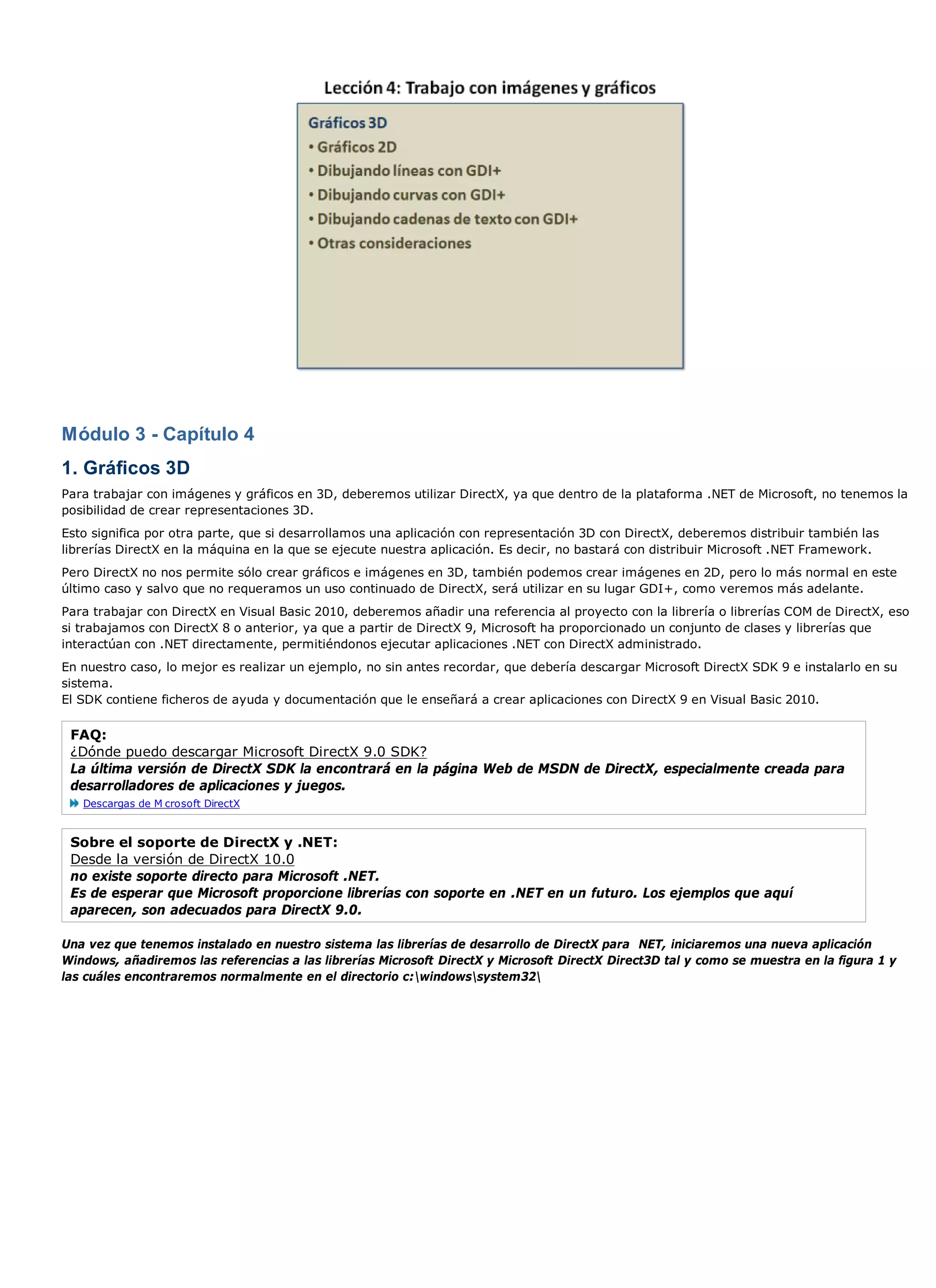 Módulo 3 - Capítulo 4
1. Gráficos 3D
Para trabajar con imágenes y gráficos en 3D, deberemos utilizar DirectX, ya que dentro de la plataforma .NET de Microsoft, no tenemos la
posibilidad de crear representaciones 3D.
Esto significa por otra parte, que si desarrollamos una aplicación con representación 3D con DirectX, deberemos distribuir también las
librerías DirectX en la máquina en la que se ejecute nuestra aplicación. Es decir, no bastará con distribuir Microsoft .NET Framework.
Pero DirectX no nos permite sólo crear gráficos e imágenes en 3D, también podemos crear imágenes en 2D, pero lo más normal en este
último caso y salvo que no requeramos un uso continuado de DirectX, será utilizar en su lugar GDI+, como veremos más adelante.
Para trabajar con DirectX en Visual Basic 2010, deberemos añadir una referencia al proyecto con la librería o librerías COM de DirectX, eso
si trabajamos con DirectX 8 o anterior, ya que a partir de DirectX 9, Microsoft ha proporcionado un conjunto de clases y librerías que
interactúan con .NET directamente, permitiéndonos ejecutar aplicaciones .NET con DirectX administrado.
En nuestro caso, lo mejor es realizar un ejemplo, no sin antes recordar, que debería descargar Microsoft DirectX SDK 9 e instalarlo en su
sistema.
El SDK contiene ficheros de ayuda y documentación que le enseñará a crear aplicaciones con DirectX 9 en Visual Basic 2010.

 FAQ:
 ¿Dónde puedo descargar Microsoft DirectX 9.0 SDK?
 La última versión de DirectX SDK la encontrará en la página Web de MSDN de DirectX, especialmente creada para
 desarrolladores de aplicaciones y juegos.
   Descargas de M crosoft DirectX


 Sobre el soporte de DirectX y .NET:
 Desde la versión de DirectX 10.0
 no existe soporte directo para Microsoft .NET.
 Es de esperar que Microsoft proporcione librerías con soporte en .NET en un futuro. Los ejemplos que aquí
 aparecen, son adecuados para DirectX 9.0.

Una vez que tenemos instalado en nuestro sistema las librerías de desarrollo de DirectX para NET, iniciaremos una nueva aplicación
Windows, añadiremos las referencias a las librerías Microsoft DirectX y Microsoft DirectX Direct3D tal y como se muestra en la figura 1 y
las cuáles encontraremos normalmente en el directorio c:windowssystem32
 