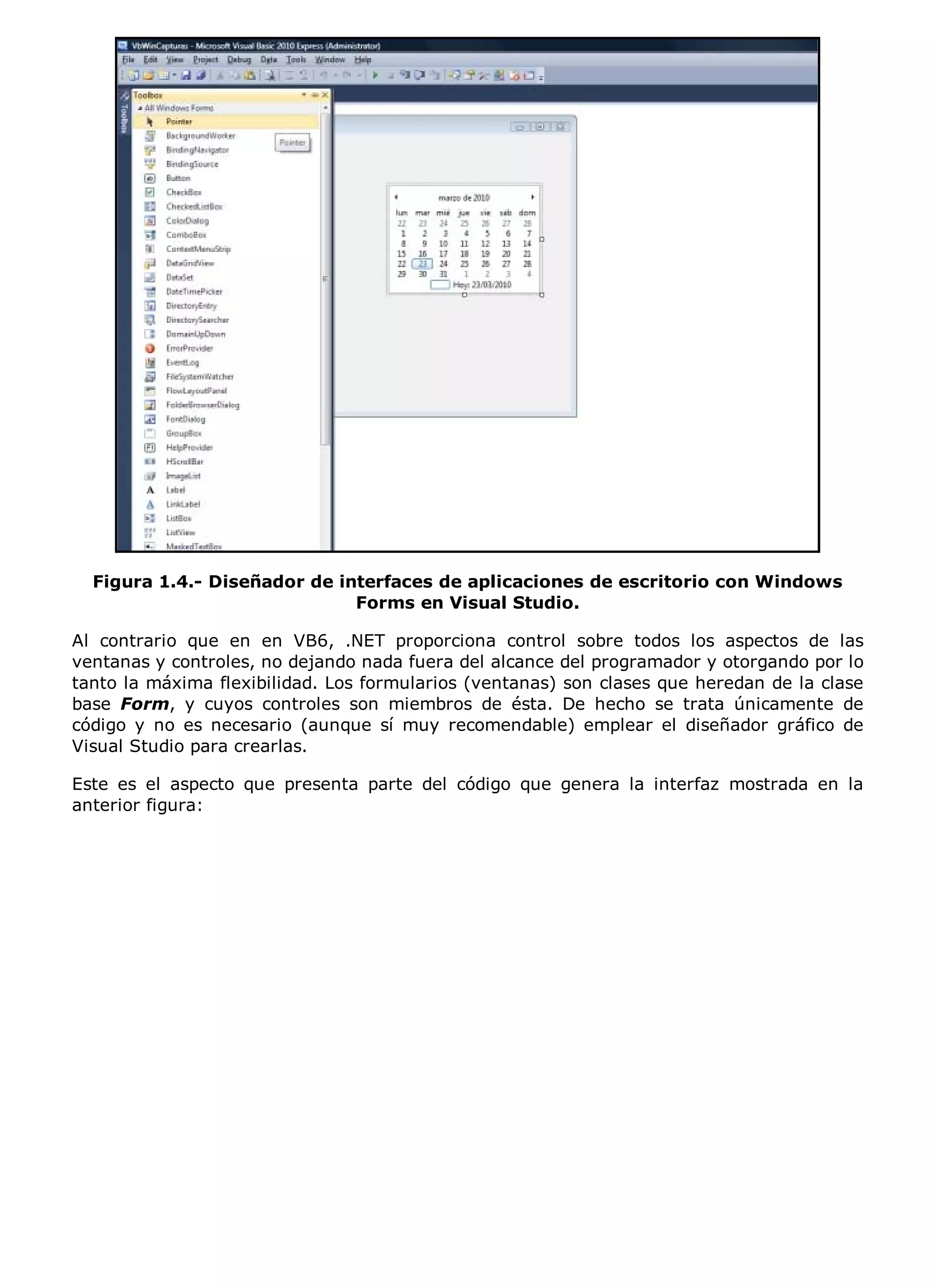 Figura 1.4.- Diseñador de interfaces de aplicaciones de escritorio con Windows
                              Forms en Visual Studio.

Al contrario que en en VB6, .NET proporciona control sobre todos los aspectos de las
ventanas y controles, no dejando nada fuera del alcance del programador y otorgando por lo
tanto la máxima flexibilidad. Los formularios (ventanas) son clases que heredan de la clase
base Form, y cuyos controles son miembros de ésta. De hecho se trata únicamente de
código y no es necesario (aunque sí muy recomendable) emplear el diseñador gráfico de
Visual Studio para crearlas.

Este es el aspecto que presenta parte del código que genera la interfaz mostrada en la
anterior figura:
 