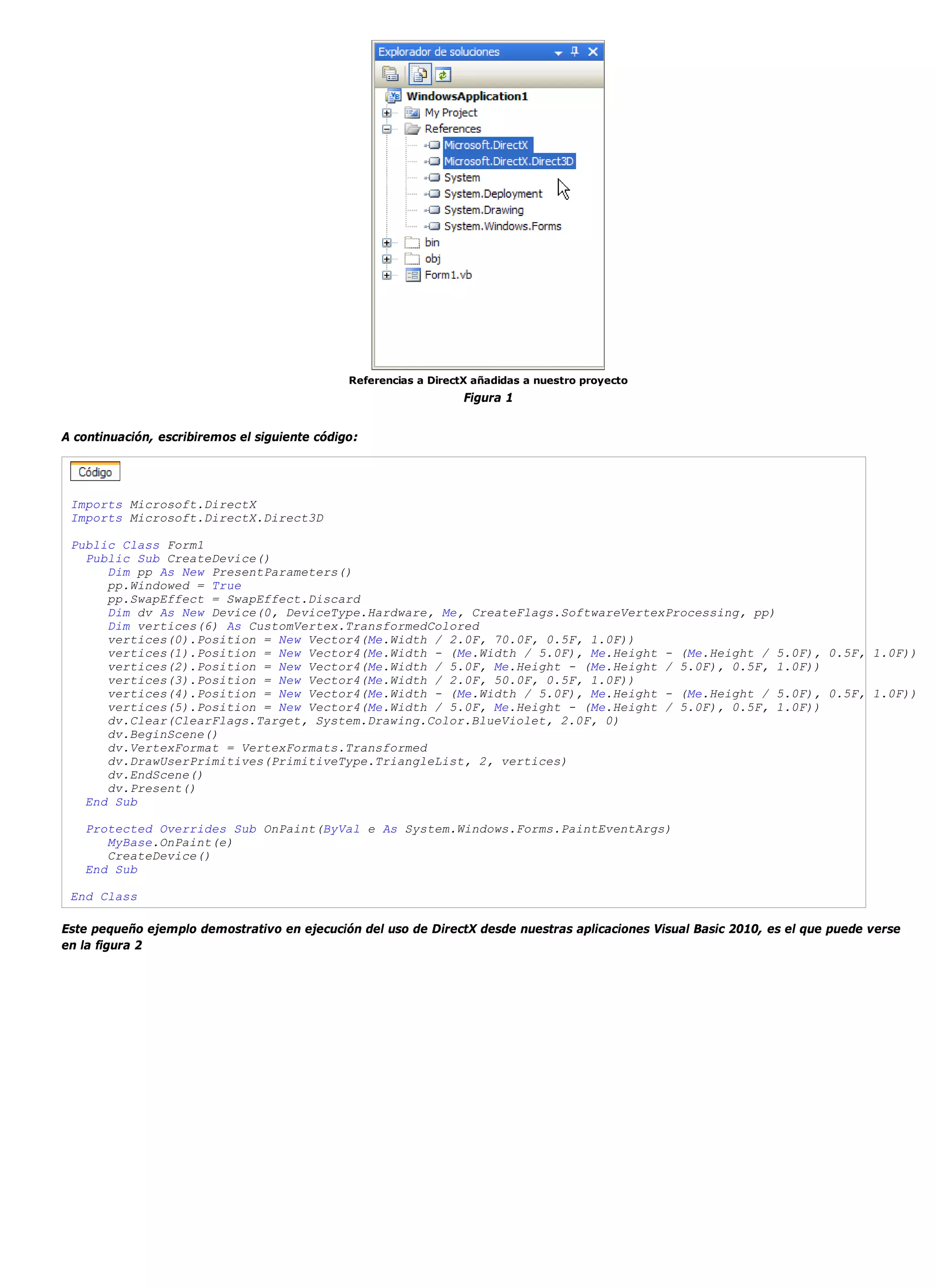 Referencias a DirectX añadidas a nuestro proyecto
                                                                   Figura 1


A continuación, escribiremos el siguiente código:




 Imports Microsoft.DirectX
 Imports Microsoft.DirectX.Direct3D

 Public Class Form1
   Public Sub CreateDevice()
      Dim pp As New PresentParameters()
      pp.Windowed = True
      pp.SwapEffect = SwapEffect.Discard
      Dim dv As New Device(0, DeviceType.Hardware, Me, CreateFlags.SoftwareVertexProcessing, pp)
      Dim vertices(6) As CustomVertex.TransformedColored
      vertices(0).Position = New Vector4(Me.Width / 2.0F, 70.0F, 0.5F, 1.0F))
      vertices(1).Position = New Vector4(Me.Width - (Me.Width / 5.0F), Me.Height - (Me.Height / 5.0F), 0.5F, 1.0F))
      vertices(2).Position = New Vector4(Me.Width / 5.0F, Me.Height - (Me.Height / 5.0F), 0.5F, 1.0F))
      vertices(3).Position = New Vector4(Me.Width / 2.0F, 50.0F, 0.5F, 1.0F))
      vertices(4).Position = New Vector4(Me.Width - (Me.Width / 5.0F), Me.Height - (Me.Height / 5.0F), 0.5F, 1.0F))
      vertices(5).Position = New Vector4(Me.Width / 5.0F, Me.Height - (Me.Height / 5.0F), 0.5F, 1.0F))
      dv.Clear(ClearFlags.Target, System.Drawing.Color.BlueViolet, 2.0F, 0)
      dv.BeginScene()
      dv.VertexFormat = VertexFormats.Transformed
      dv.DrawUserPrimitives(PrimitiveType.TriangleList, 2, vertices)
      dv.EndScene()
      dv.Present()
   End Sub

   Protected Overrides Sub OnPaint(ByVal e As System.Windows.Forms.PaintEventArgs)
      MyBase.OnPaint(e)
      CreateDevice()
   End Sub

 End Class

Este pequeño ejemplo demostrativo en ejecución del uso de DirectX desde nuestras aplicaciones Visual Basic 2010, es el que puede verse
en la figura 2
 