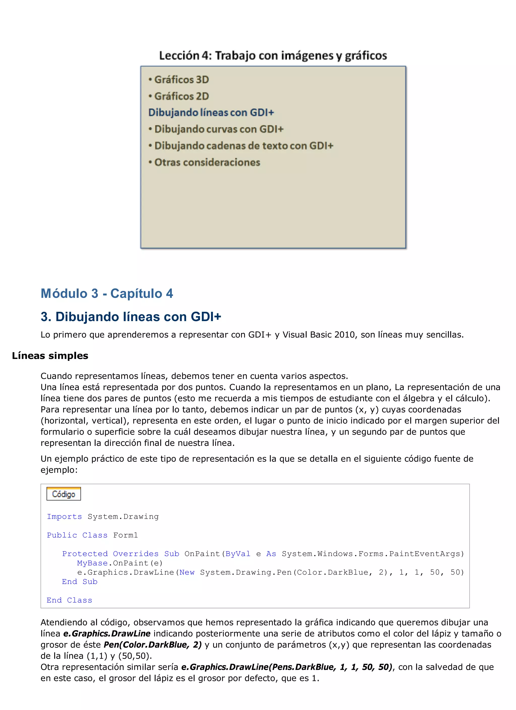 Módulo 3 - Capítulo 4
     3. Dibujando líneas con GDI+
     Lo primero que aprenderemos a representar con GDI+ y Visual Basic 2010, son líneas muy sencillas.

Líneas simples

     Cuando representamos líneas, debemos tener en cuenta varios aspectos.
     Una línea está representada por dos puntos. Cuando la representamos en un plano, La representación de una
     línea tiene dos pares de puntos (esto me recuerda a mis tiempos de estudiante con el álgebra y el cálculo).
     Para representar una línea por lo tanto, debemos indicar un par de puntos (x, y) cuyas coordenadas
     (horizontal, vertical), representa en este orden, el lugar o punto de inicio indicado por el margen superior del
     formulario o superficie sobre la cuál deseamos dibujar nuestra línea, y un segundo par de puntos que
     representan la dirección final de nuestra línea.
     Un ejemplo práctico de este tipo de representación es la que se detalla en el siguiente código fuente de
     ejemplo:




      Imports System.Drawing

      Public Class Form1

          Protected Overrides Sub OnPaint(ByVal e As System.Windows.Forms.PaintEventArgs)
             MyBase.OnPaint(e)
             e.Graphics.DrawLine(New System.Drawing.Pen(Color.DarkBlue, 2), 1, 1, 50, 50)
          End Sub

      End Class

     Atendiendo al código, observamos que hemos representado la gráfica indicando que queremos dibujar una
     línea e.Graphics.DrawLine indicando posteriormente una serie de atributos como el color del lápiz y tamaño o
     grosor de éste Pen(Color.DarkBlue, 2) y un conjunto de parámetros (x,y) que representan las coordenadas
     de la línea (1,1) y (50,50).
     Otra representación similar sería e.Graphics.DrawLine(Pens.DarkBlue, 1, 1, 50, 50), con la salvedad de que
     en este caso, el grosor del lápiz es el grosor por defecto, que es 1.
 