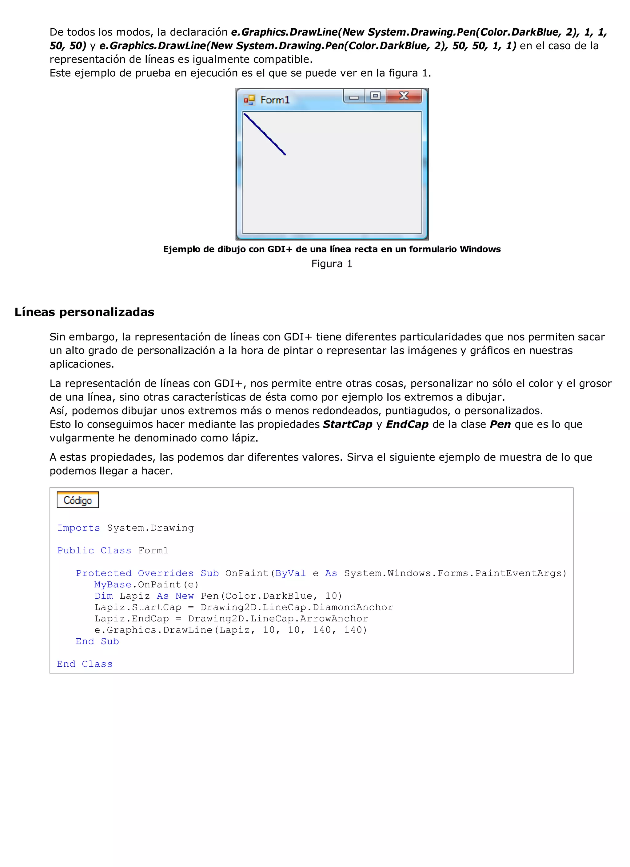 De todos los modos, la declaración e.Graphics.DrawLine(New System.Drawing.Pen(Color.DarkBlue, 2), 1, 1,
     50, 50) y e.Graphics.DrawLine(New System.Drawing.Pen(Color.DarkBlue, 2), 50, 50, 1, 1) en el caso de la
     representación de líneas es igualmente compatible.
     Este ejemplo de prueba en ejecución es el que se puede ver en la figura 1.




                           Ejemplo de dibujo con GDI+ de una línea recta en un formulario Windows
                                                         Figura 1



Líneas personalizadas

     Sin embargo, la representación de líneas con GDI+ tiene diferentes particularidades que nos permiten sacar
     un alto grado de personalización a la hora de pintar o representar las imágenes y gráficos en nuestras
     aplicaciones.
     La representación de líneas con GDI+, nos permite entre otras cosas, personalizar no sólo el color y el grosor
     de una línea, sino otras características de ésta como por ejemplo los extremos a dibujar.
     Así, podemos dibujar unos extremos más o menos redondeados, puntiagudos, o personalizados.
     Esto lo conseguimos hacer mediante las propiedades StartCap y EndCap de la clase Pen que es lo que
     vulgarmente he denominado como lápiz.
     A estas propiedades, las podemos dar diferentes valores. Sirva el siguiente ejemplo de muestra de lo que
     podemos llegar a hacer.




      Imports System.Drawing

      Public Class Form1

          Protected Overrides Sub OnPaint(ByVal e As System.Windows.Forms.PaintEventArgs)
             MyBase.OnPaint(e)
             Dim Lapiz As New Pen(Color.DarkBlue, 10)
             Lapiz.StartCap = Drawing2D.LineCap.DiamondAnchor
             Lapiz.EndCap = Drawing2D.LineCap.ArrowAnchor
             e.Graphics.DrawLine(Lapiz, 10, 10, 140, 140)
          End Sub

      End Class
 