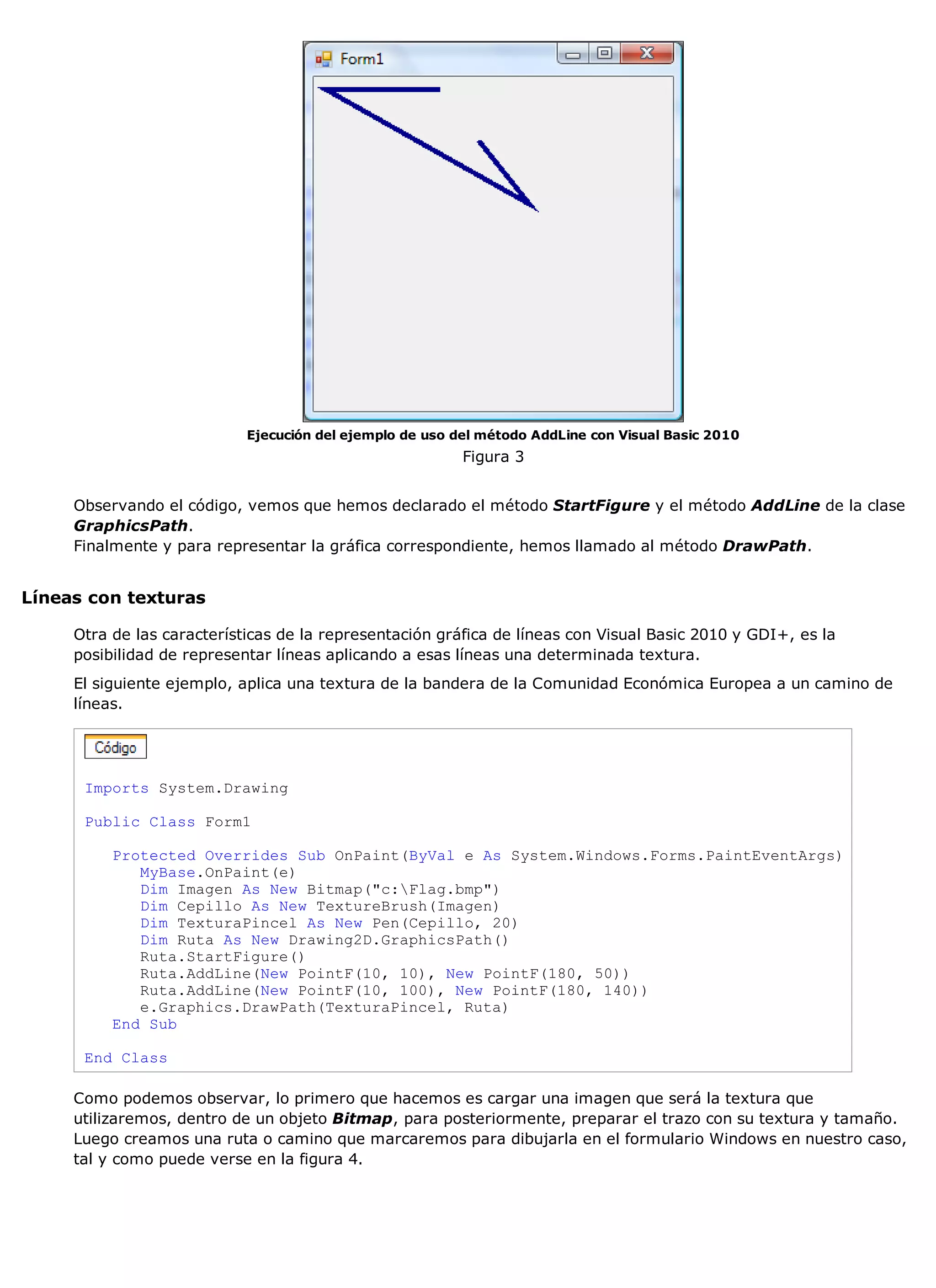 Ejecución del ejemplo de uso del método AddLine con Visual Basic 2010
                                                          Figura 3


     Observando el código, vemos que hemos declarado el método StartFigure y el método AddLine de la clase
     GraphicsPath.
     Finalmente y para representar la gráfica correspondiente, hemos llamado al método DrawPath.


Líneas con texturas

     Otra de las características de la representación gráfica de líneas con Visual Basic 2010 y GDI+, es la
     posibilidad de representar líneas aplicando a esas líneas una determinada textura.
     El siguiente ejemplo, aplica una textura de la bandera de la Comunidad Económica Europea a un camino de
     líneas.




      Imports System.Drawing

      Public Class Form1

          Protected Overrides Sub OnPaint(ByVal e As System.Windows.Forms.PaintEventArgs)
             MyBase.OnPaint(e)
             Dim Imagen As New Bitmap("c:Flag.bmp")
             Dim Cepillo As New TextureBrush(Imagen)
             Dim TexturaPincel As New Pen(Cepillo, 20)
             Dim Ruta As New Drawing2D.GraphicsPath()
             Ruta.StartFigure()
             Ruta.AddLine(New PointF(10, 10), New PointF(180, 50))
             Ruta.AddLine(New PointF(10, 100), New PointF(180, 140))
             e.Graphics.DrawPath(TexturaPincel, Ruta)
          End Sub

      End Class

     Como podemos observar, lo primero que hacemos es cargar una imagen que será la textura que
     utilizaremos, dentro de un objeto Bitmap, para posteriormente, preparar el trazo con su textura y tamaño.
     Luego creamos una ruta o camino que marcaremos para dibujarla en el formulario Windows en nuestro caso,
     tal y como puede verse en la figura 4.
 