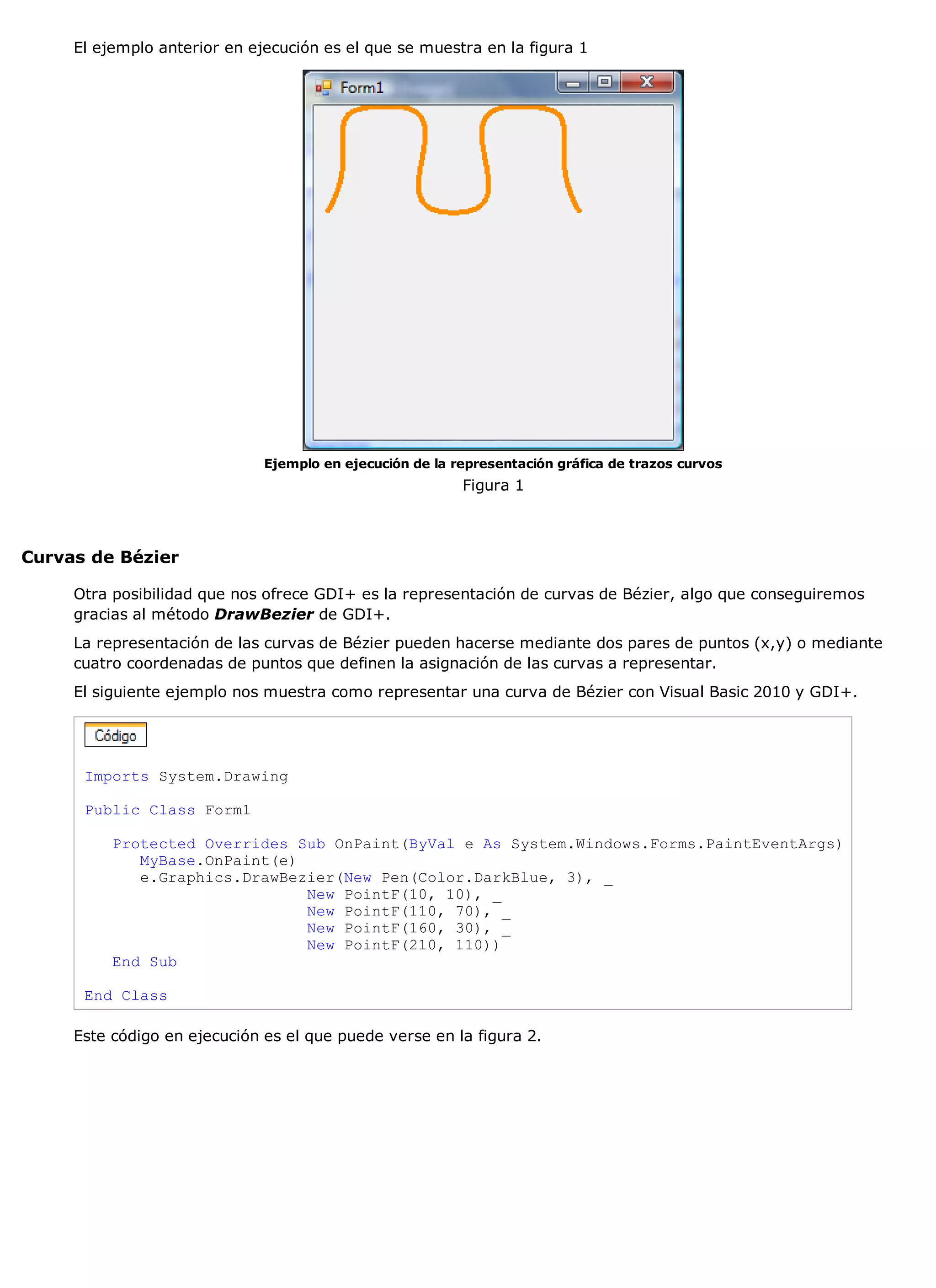 El ejemplo anterior en ejecución es el que se muestra en la figura 1




                              Ejemplo en ejecución de la representación gráfica de trazos curvos
                                                          Figura 1



Curvas de Bézier

     Otra posibilidad que nos ofrece GDI+ es la representación de curvas de Bézier, algo que conseguiremos
     gracias al método DrawBezier de GDI+.
     La representación de las curvas de Bézier pueden hacerse mediante dos pares de puntos (x,y) o mediante
     cuatro coordenadas de puntos que definen la asignación de las curvas a representar.
     El siguiente ejemplo nos muestra como representar una curva de Bézier con Visual Basic 2010 y GDI+.




      Imports System.Drawing

      Public Class Form1

          Protected Overrides Sub OnPaint(ByVal e As System.Windows.Forms.PaintEventArgs)
             MyBase.OnPaint(e)
             e.Graphics.DrawBezier(New Pen(Color.DarkBlue, 3), _
                               New PointF(10, 10), _
                               New PointF(110, 70), _
                               New PointF(160, 30), _
                               New PointF(210, 110))
          End Sub

      End Class

     Este código en ejecución es el que puede verse en la figura 2.
 