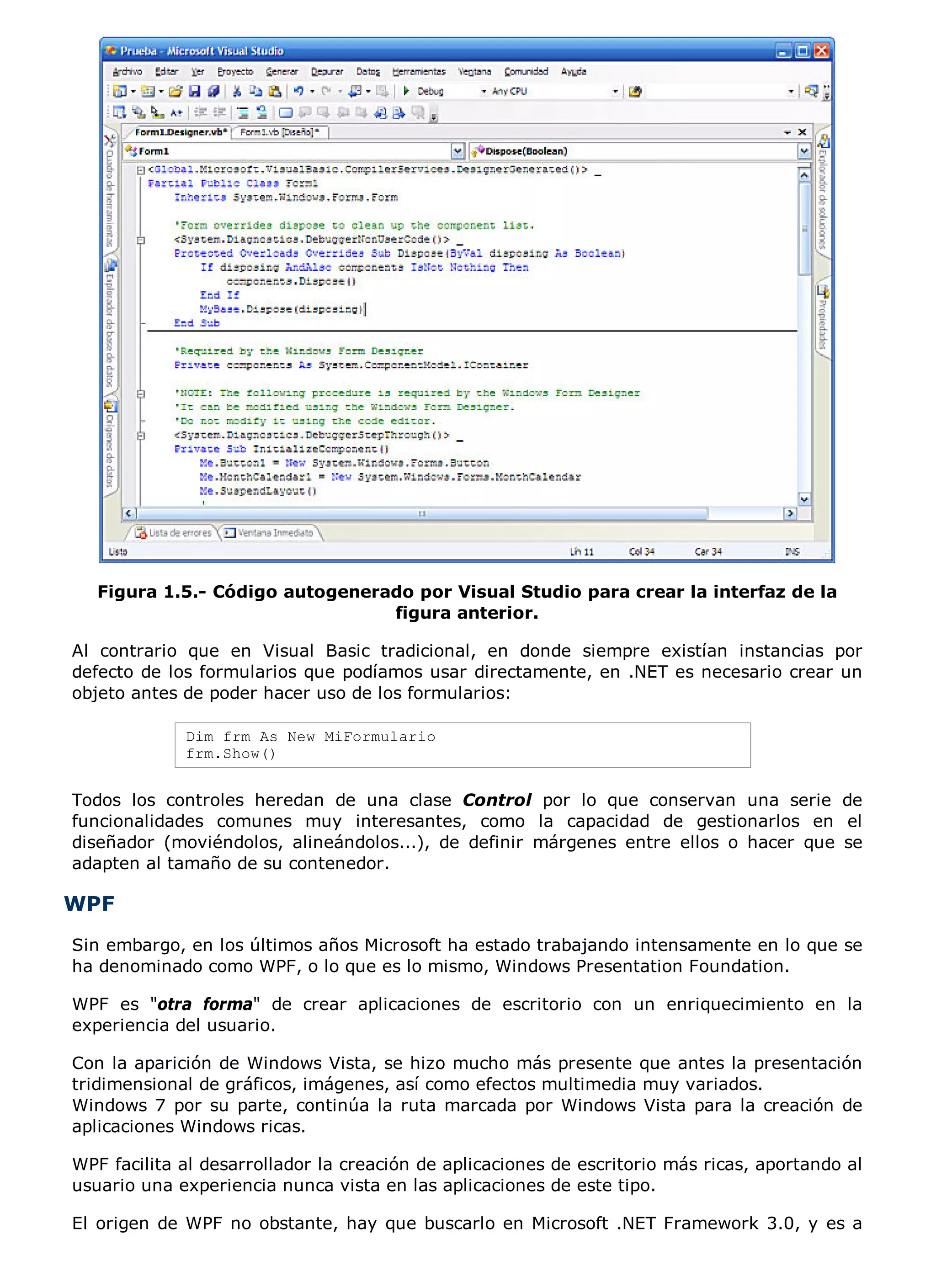 Figura 1.5.- Código autogenerado por Visual Studio para crear la interfaz de la
                                 figura anterior.

Al contrario que en Visual Basic tradicional, en donde siempre existían instancias por
defecto de los formularios que podíamos usar directamente, en .NET es necesario crear un
objeto antes de poder hacer uso de los formularios:

             Dim frm As New MiFormulario
             frm.Show()


Todos los controles heredan de una clase Control por lo que conservan una serie de
funcionalidades comunes muy interesantes, como la capacidad de gestionarlos en el
diseñador (moviéndolos, alineándolos...), de definir márgenes entre ellos o hacer que se
adapten al tamaño de su contenedor.

WPF
Sin embargo, en los últimos años Microsoft ha estado trabajando intensamente en lo que se
ha denominado como WPF, o lo que es lo mismo, Windows Presentation Foundation.

WPF es "otra forma" de crear aplicaciones de escritorio con un enriquecimiento en la
experiencia del usuario.

Con la aparición de Windows Vista, se hizo mucho más presente que antes la presentación
tridimensional de gráficos, imágenes, así como efectos multimedia muy variados.
Windows 7 por su parte, continúa la ruta marcada por Windows Vista para la creación de
aplicaciones Windows ricas.

WPF facilita al desarrollador la creación de aplicaciones de escritorio más ricas, aportando al
usuario una experiencia nunca vista en las aplicaciones de este tipo.

El origen de WPF no obstante, hay que buscarlo en Microsoft .NET Framework 3.0, y es a
 
