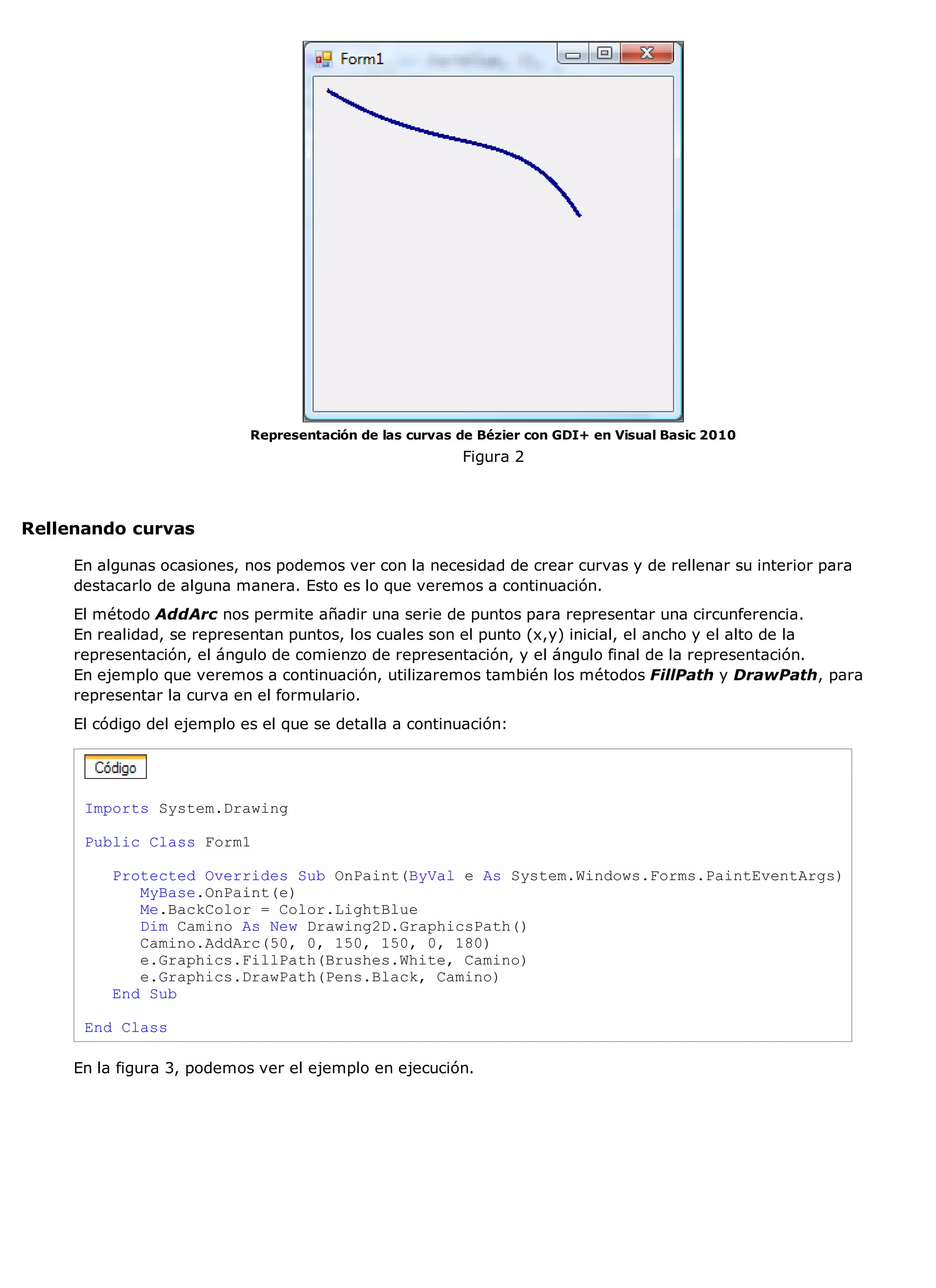 Representación de las curvas de Bézier con GDI+ en Visual Basic 2010
                                                         Figura 2



Rellenando curvas

     En algunas ocasiones, nos podemos ver con la necesidad de crear curvas y de rellenar su interior para
     destacarlo de alguna manera. Esto es lo que veremos a continuación.
     El método AddArc nos permite añadir una serie de puntos para representar una circunferencia.
     En realidad, se representan puntos, los cuales son el punto (x,y) inicial, el ancho y el alto de la
     representación, el ángulo de comienzo de representación, y el ángulo final de la representación.
     En ejemplo que veremos a continuación, utilizaremos también los métodos FillPath y DrawPath, para
     representar la curva en el formulario.
     El código del ejemplo es el que se detalla a continuación:




      Imports System.Drawing

      Public Class Form1

          Protected Overrides Sub OnPaint(ByVal e As System.Windows.Forms.PaintEventArgs)
             MyBase.OnPaint(e)
             Me.BackColor = Color.LightBlue
             Dim Camino As New Drawing2D.GraphicsPath()
             Camino.AddArc(50, 0, 150, 150, 0, 180)
             e.Graphics.FillPath(Brushes.White, Camino)
             e.Graphics.DrawPath(Pens.Black, Camino)
          End Sub

      End Class

     En la figura 3, podemos ver el ejemplo en ejecución.
 