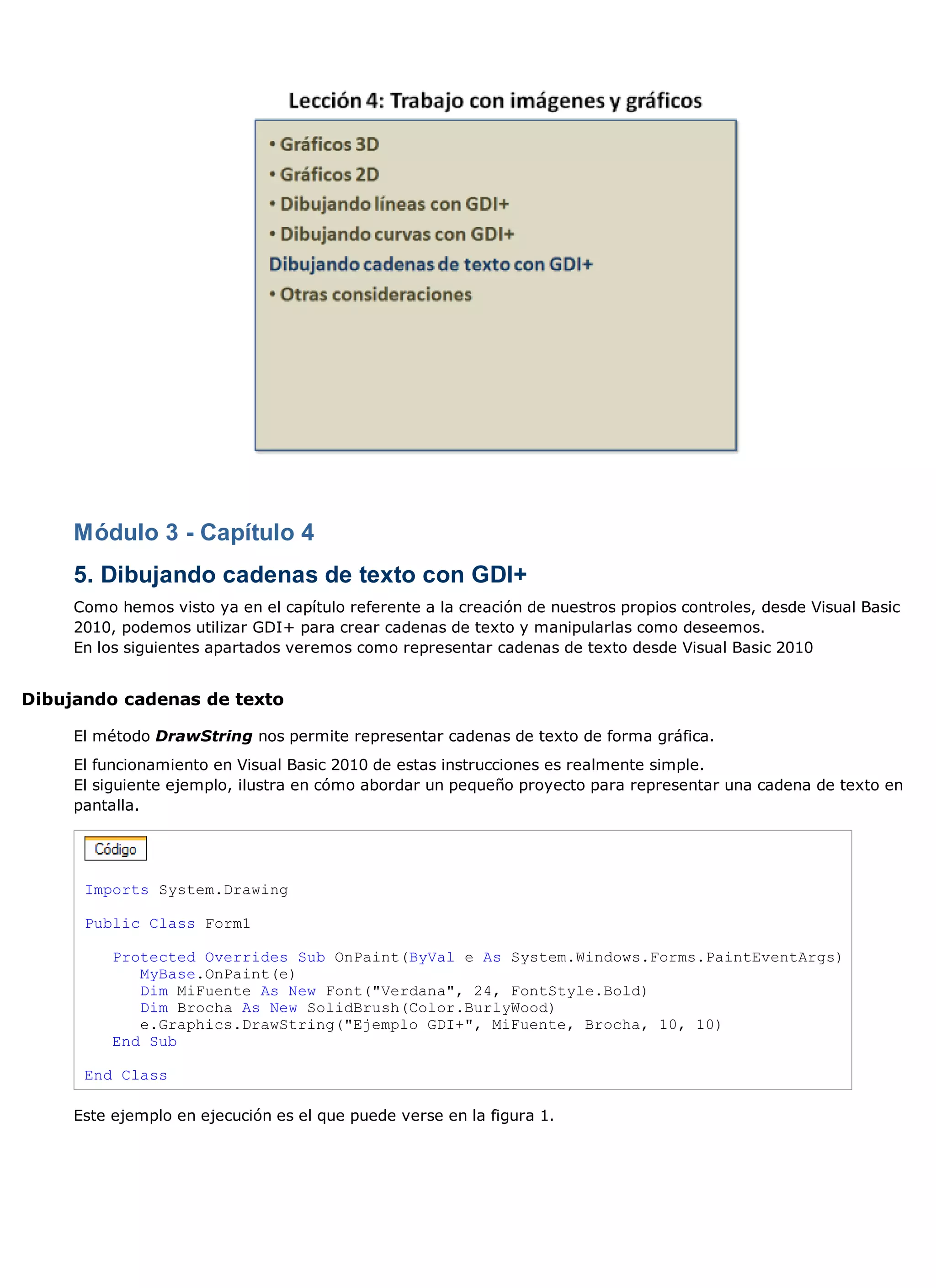 Módulo 3 - Capítulo 4
     5. Dibujando cadenas de texto con GDI+
     Como hemos visto ya en el capítulo referente a la creación de nuestros propios controles, desde Visual Basic
     2010, podemos utilizar GDI+ para crear cadenas de texto y manipularlas como deseemos.
     En los siguientes apartados veremos como representar cadenas de texto desde Visual Basic 2010


Dibujando cadenas de texto

     El método DrawString nos permite representar cadenas de texto de forma gráfica.
     El funcionamiento en Visual Basic 2010 de estas instrucciones es realmente simple.
     El siguiente ejemplo, ilustra en cómo abordar un pequeño proyecto para representar una cadena de texto en
     pantalla.




      Imports System.Drawing

      Public Class Form1

          Protected Overrides Sub OnPaint(ByVal e As System.Windows.Forms.PaintEventArgs)
             MyBase.OnPaint(e)
             Dim MiFuente As New Font("Verdana", 24, FontStyle.Bold)
             Dim Brocha As New SolidBrush(Color.BurlyWood)
             e.Graphics.DrawString("Ejemplo GDI+", MiFuente, Brocha, 10, 10)
          End Sub

      End Class

     Este ejemplo en ejecución es el que puede verse en la figura 1.
 