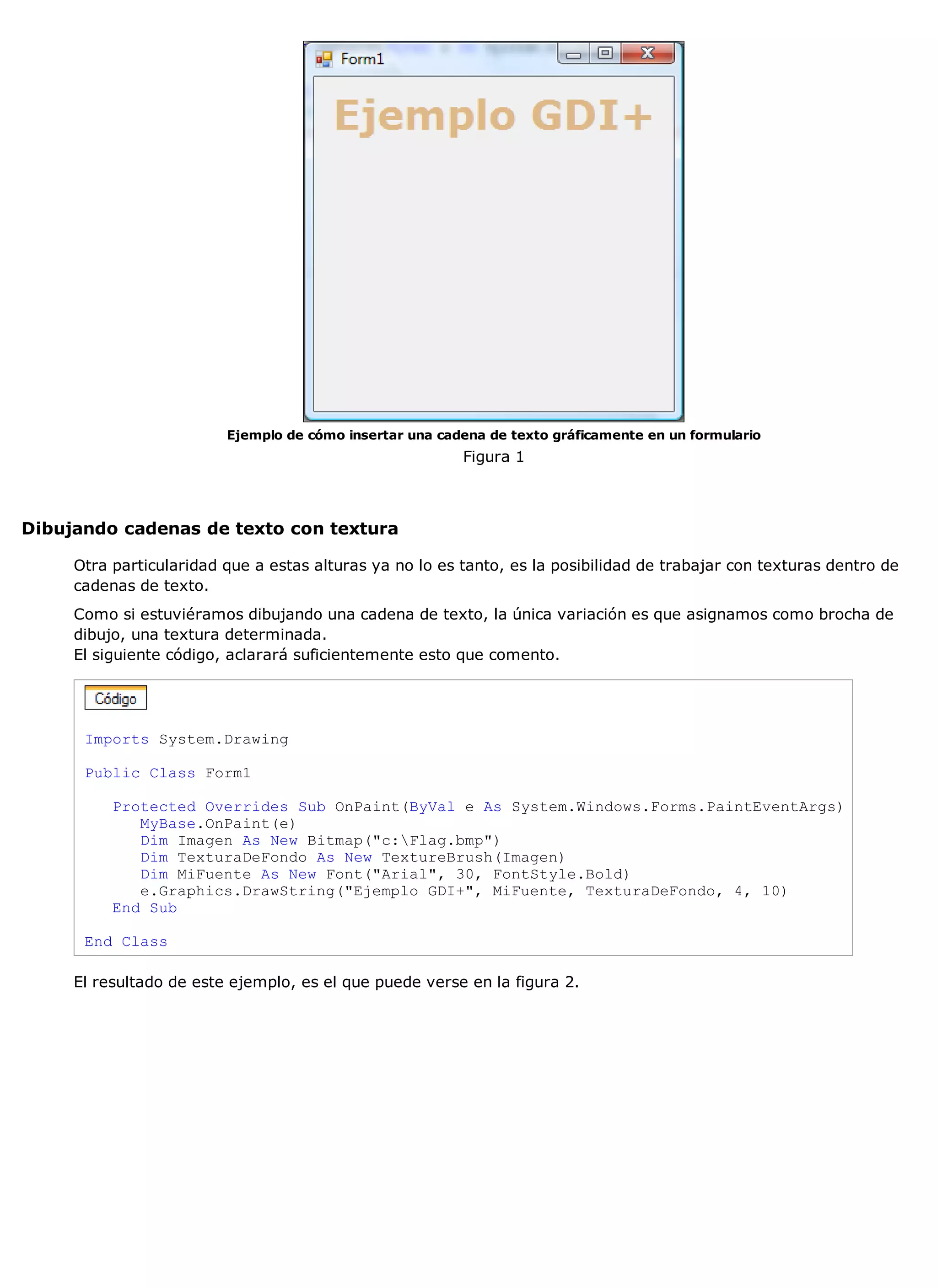 Ejemplo de cómo insertar una cadena de texto gráficamente en un formulario
                                                         Figura 1



Dibujando cadenas de texto con textura

     Otra particularidad que a estas alturas ya no lo es tanto, es la posibilidad de trabajar con texturas dentro de
     cadenas de texto.
     Como si estuviéramos dibujando una cadena de texto, la única variación es que asignamos como brocha de
     dibujo, una textura determinada.
     El siguiente código, aclarará suficientemente esto que comento.




      Imports System.Drawing

      Public Class Form1

          Protected Overrides Sub OnPaint(ByVal e As System.Windows.Forms.PaintEventArgs)
             MyBase.OnPaint(e)
             Dim Imagen As New Bitmap("c:Flag.bmp")
             Dim TexturaDeFondo As New TextureBrush(Imagen)
             Dim MiFuente As New Font("Arial", 30, FontStyle.Bold)
             e.Graphics.DrawString("Ejemplo GDI+", MiFuente, TexturaDeFondo, 4, 10)
          End Sub

      End Class

     El resultado de este ejemplo, es el que puede verse en la figura 2.
 