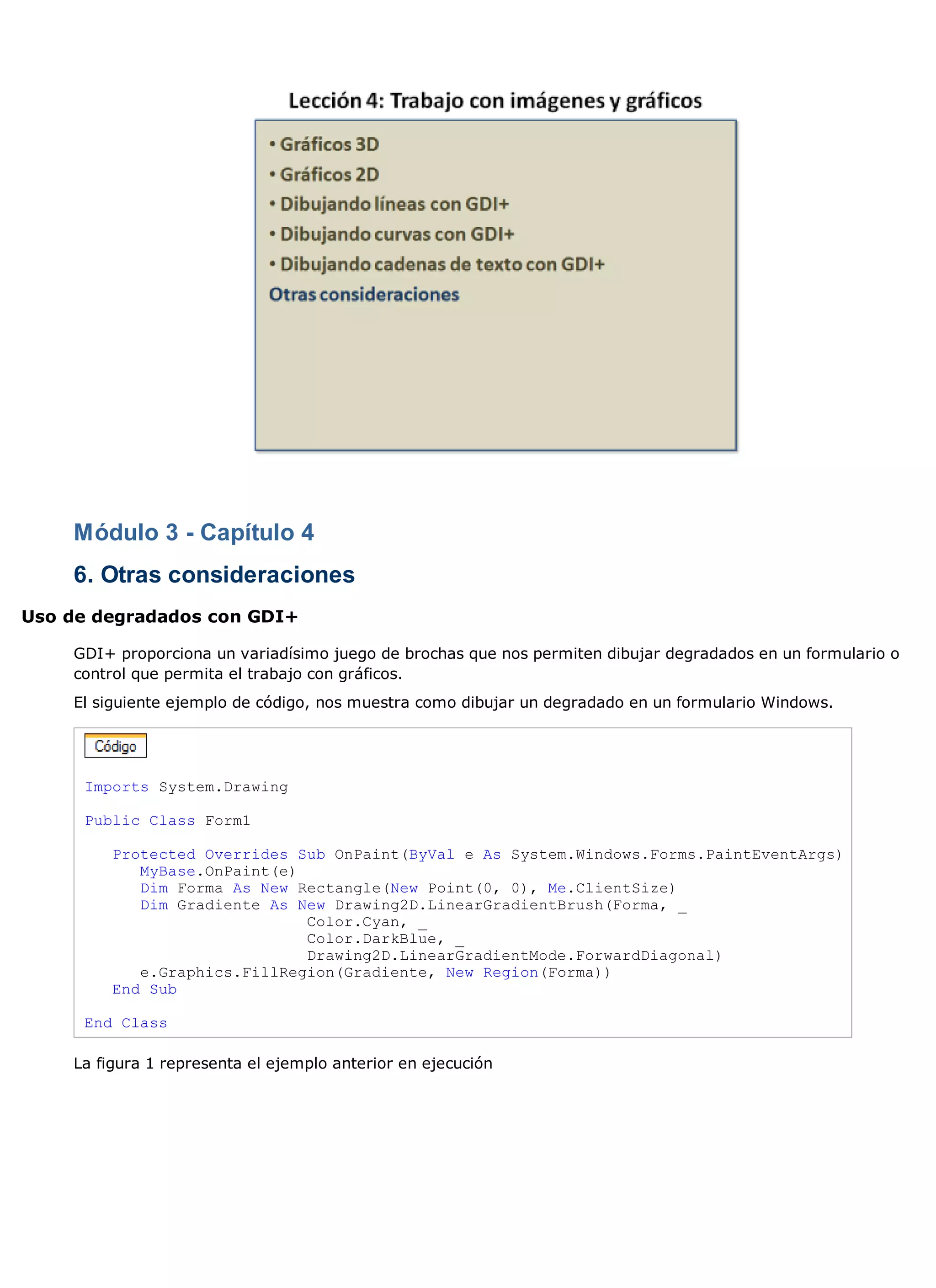 Módulo 3 - Capítulo 4
    6. Otras consideraciones
Uso de degradados con GDI+

    GDI+ proporciona un variadísimo juego de brochas que nos permiten dibujar degradados en un formulario o
    control que permita el trabajo con gráficos.
    El siguiente ejemplo de código, nos muestra como dibujar un degradado en un formulario Windows.




     Imports System.Drawing

     Public Class Form1

         Protected Overrides Sub OnPaint(ByVal e As System.Windows.Forms.PaintEventArgs)
            MyBase.OnPaint(e)
            Dim Forma As New Rectangle(New Point(0, 0), Me.ClientSize)
            Dim Gradiente As New Drawing2D.LinearGradientBrush(Forma, _
                              Color.Cyan, _
                              Color.DarkBlue, _
                              Drawing2D.LinearGradientMode.ForwardDiagonal)
            e.Graphics.FillRegion(Gradiente, New Region(Forma))
         End Sub

     End Class

    La figura 1 representa el ejemplo anterior en ejecución
 