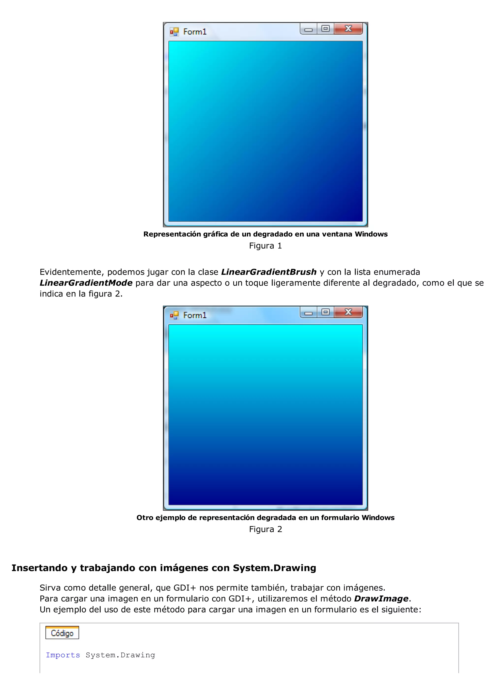 Representación gráfica de un degradado en una ventana Windows
                                                       Figura 1


     Evidentemente, podemos jugar con la clase LinearGradientBrush y con la lista enumerada
     LinearGradientMode para dar una aspecto o un toque ligeramente diferente al degradado, como el que se
     indica en la figura 2.




                           Otro ejemplo de representación degradada en un formulario Windows
                                                       Figura 2



Insertando y trabajando con imágenes con System.Drawing

     Sirva como detalle general, que GDI+ nos permite también, trabajar con imágenes.
     Para cargar una imagen en un formulario con GDI+, utilizaremos el método DrawImage.
     Un ejemplo del uso de este método para cargar una imagen en un formulario es el siguiente:




      Imports System.Drawing
 