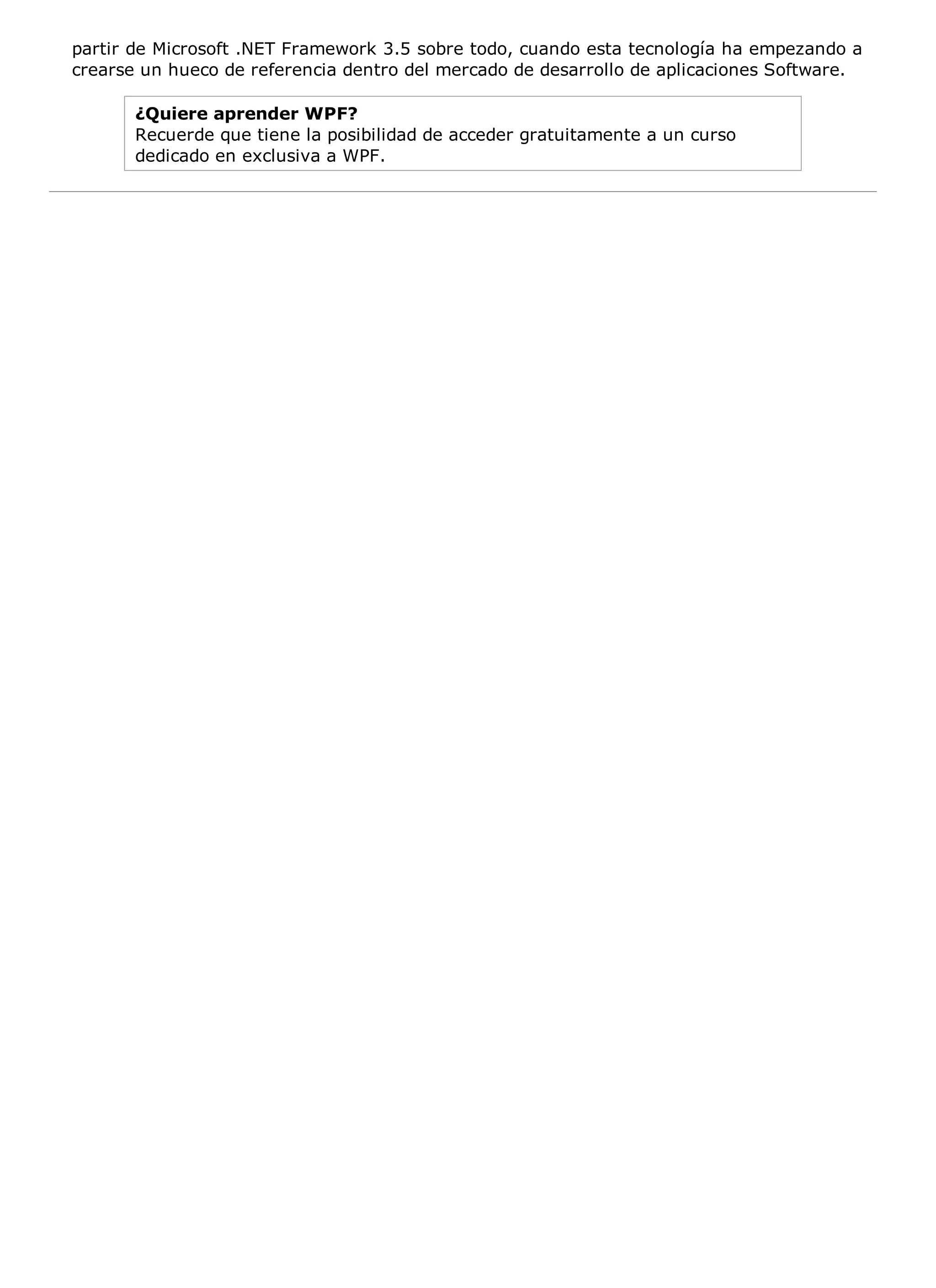 partir de Microsoft .NET Framework 3.5 sobre todo, cuando esta tecnología ha empezando a
crearse un hueco de referencia dentro del mercado de desarrollo de aplicaciones Software.

       ¿Quiere aprender WPF?
       Recuerde que tiene la posibilidad de acceder gratuitamente a un curso
       dedicado en exclusiva a WPF.
 