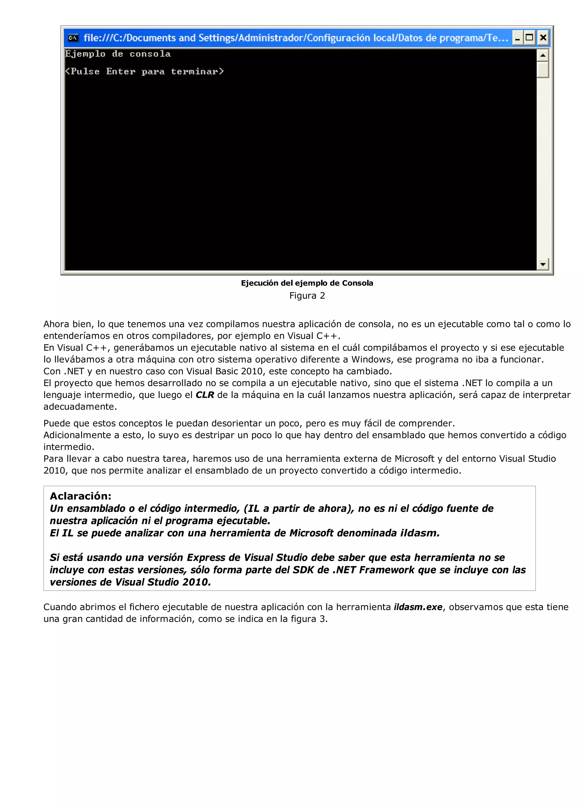 Ejecución del ejemplo de Consola
                                                      Figura 2


Ahora bien, lo que tenemos una vez compilamos nuestra aplicación de consola, no es un ejecutable como tal o como lo
entenderíamos en otros compiladores, por ejemplo en Visual C++.
En Visual C++, generábamos un ejecutable nativo al sistema en el cuál compilábamos el proyecto y si ese ejecutable
lo llevábamos a otra máquina con otro sistema operativo diferente a Windows, ese programa no iba a funcionar.
Con .NET y en nuestro caso con Visual Basic 2010, este concepto ha cambiado.
El proyecto que hemos desarrollado no se compila a un ejecutable nativo, sino que el sistema .NET lo compila a un
lenguaje intermedio, que luego el CLR de la máquina en la cuál lanzamos nuestra aplicación, será capaz de interpretar
adecuadamente.
Puede que estos conceptos le puedan desorientar un poco, pero es muy fácil de comprender.
Adicionalmente a esto, lo suyo es destripar un poco lo que hay dentro del ensamblado que hemos convertido a código
intermedio.
Para llevar a cabo nuestra tarea, haremos uso de una herramienta externa de Microsoft y del entorno Visual Studio
2010, que nos permite analizar el ensamblado de un proyecto convertido a código intermedio.

 Aclaración:
 Un ensamblado o el código intermedio, (IL a partir de ahora), no es ni el código fuente de
 nuestra aplicación ni el programa ejecutable.
 El IL se puede analizar con una herramienta de Microsoft denominada ildasm.

 Si está usando una versión Express de Visual Studio debe saber que esta herramienta no se
 incluye con estas versiones, sólo forma parte del SDK de .NET Framework que se incluye con las
 versiones de Visual Studio 2010.

Cuando abrimos el fichero ejecutable de nuestra aplicación con la herramienta ildasm.exe, observamos que esta tiene
una gran cantidad de información, como se indica en la figura 3.
 
