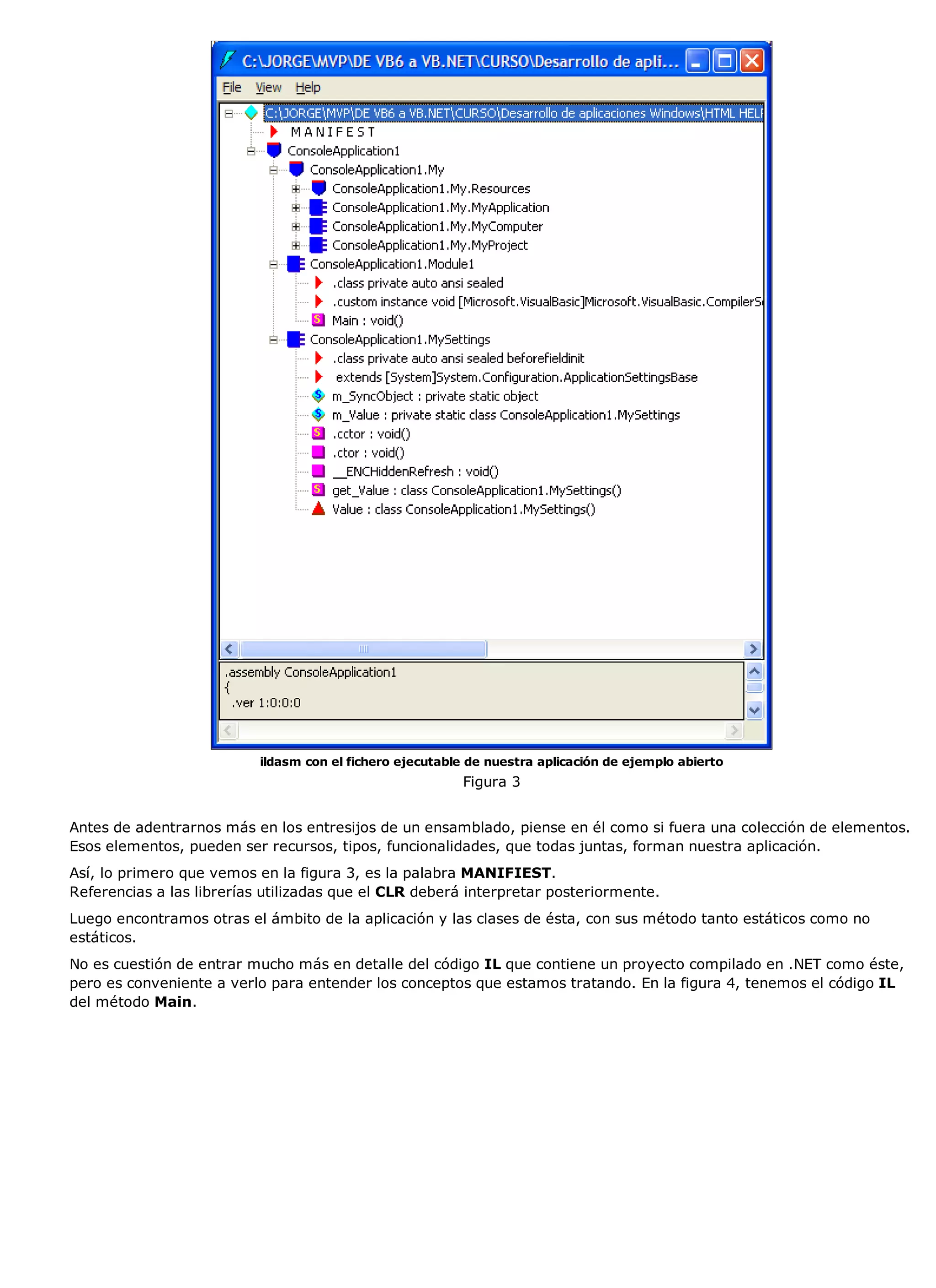 ildasm con el fichero ejecutable de nuestra aplicación de ejemplo abierto
                                                          Figura 3


Antes de adentrarnos más en los entresijos de un ensamblado, piense en él como si fuera una colección de elementos.
Esos elementos, pueden ser recursos, tipos, funcionalidades, que todas juntas, forman nuestra aplicación.
Así, lo primero que vemos en la figura 3, es la palabra MANIFIEST.
Referencias a las librerías utilizadas que el CLR deberá interpretar posteriormente.
Luego encontramos otras el ámbito de la aplicación y las clases de ésta, con sus método tanto estáticos como no
estáticos.
No es cuestión de entrar mucho más en detalle del código IL que contiene un proyecto compilado en .NET como éste,
pero es conveniente a verlo para entender los conceptos que estamos tratando. En la figura 4, tenemos el código IL
del método Main.
 