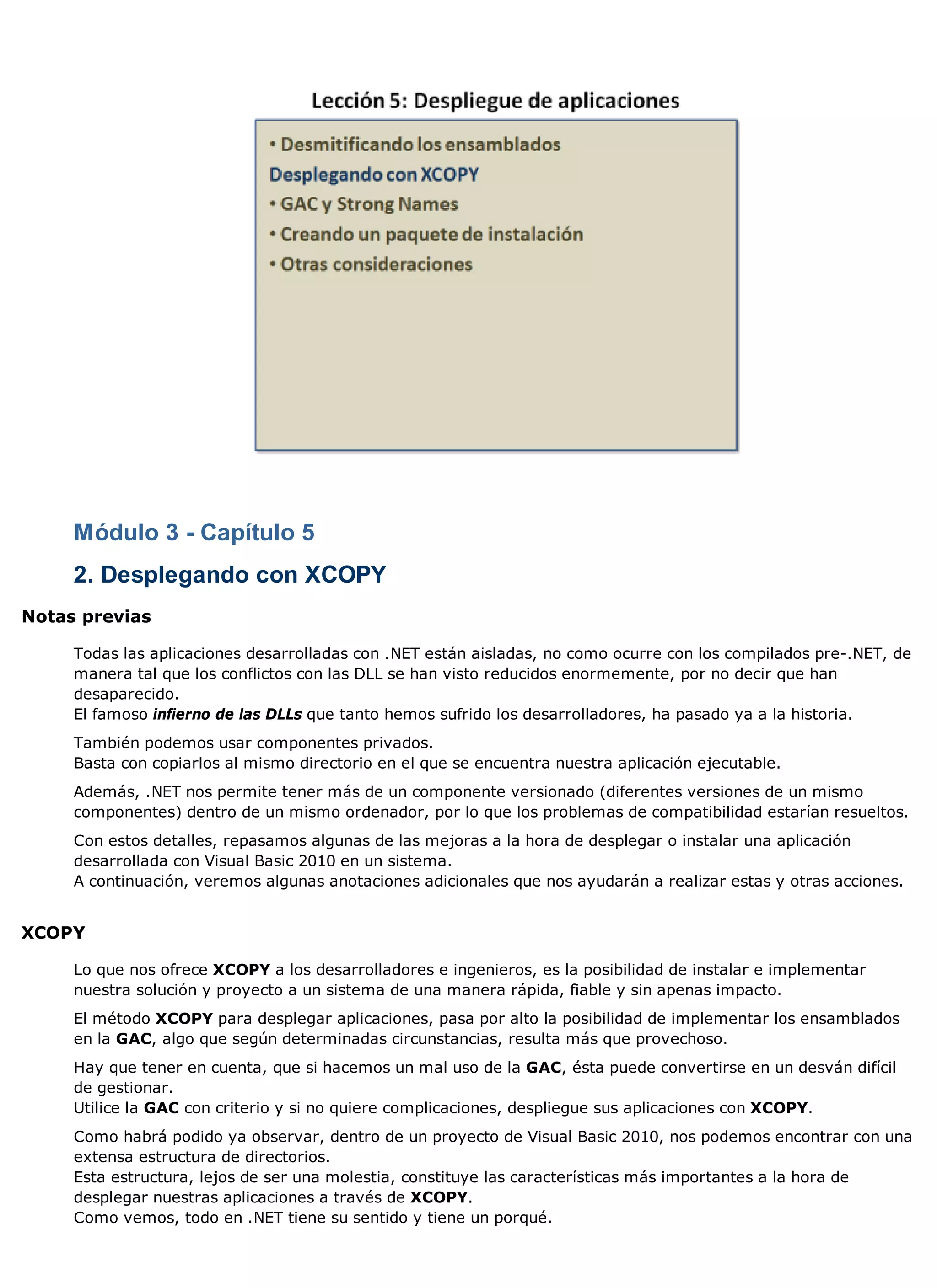 Módulo 3 - Capítulo 5
     2. Desplegando con XCOPY
Notas previas

     Todas las aplicaciones desarrolladas con .NET están aisladas, no como ocurre con los compilados pre-.NET, de
     manera tal que los conflictos con las DLL se han visto reducidos enormemente, por no decir que han
     desaparecido.
     El famoso infierno de las DLLs que tanto hemos sufrido los desarrolladores, ha pasado ya a la historia.
     También podemos usar componentes privados.
     Basta con copiarlos al mismo directorio en el que se encuentra nuestra aplicación ejecutable.
     Además, .NET nos permite tener más de un componente versionado (diferentes versiones de un mismo
     componentes) dentro de un mismo ordenador, por lo que los problemas de compatibilidad estarían resueltos.
     Con estos detalles, repasamos algunas de las mejoras a la hora de desplegar o instalar una aplicación
     desarrollada con Visual Basic 2010 en un sistema.
     A continuación, veremos algunas anotaciones adicionales que nos ayudarán a realizar estas y otras acciones.


XCOPY

     Lo que nos ofrece XCOPY a los desarrolladores e ingenieros, es la posibilidad de instalar e implementar
     nuestra solución y proyecto a un sistema de una manera rápida, fiable y sin apenas impacto.
     El método XCOPY para desplegar aplicaciones, pasa por alto la posibilidad de implementar los ensamblados
     en la GAC, algo que según determinadas circunstancias, resulta más que provechoso.
     Hay que tener en cuenta, que si hacemos un mal uso de la GAC, ésta puede convertirse en un desván difícil
     de gestionar.
     Utilice la GAC con criterio y si no quiere complicaciones, despliegue sus aplicaciones con XCOPY.
     Como habrá podido ya observar, dentro de un proyecto de Visual Basic 2010, nos podemos encontrar con una
     extensa estructura de directorios.
     Esta estructura, lejos de ser una molestia, constituye las características más importantes a la hora de
     desplegar nuestras aplicaciones a través de XCOPY.
     Como vemos, todo en .NET tiene su sentido y tiene un porqué.
 