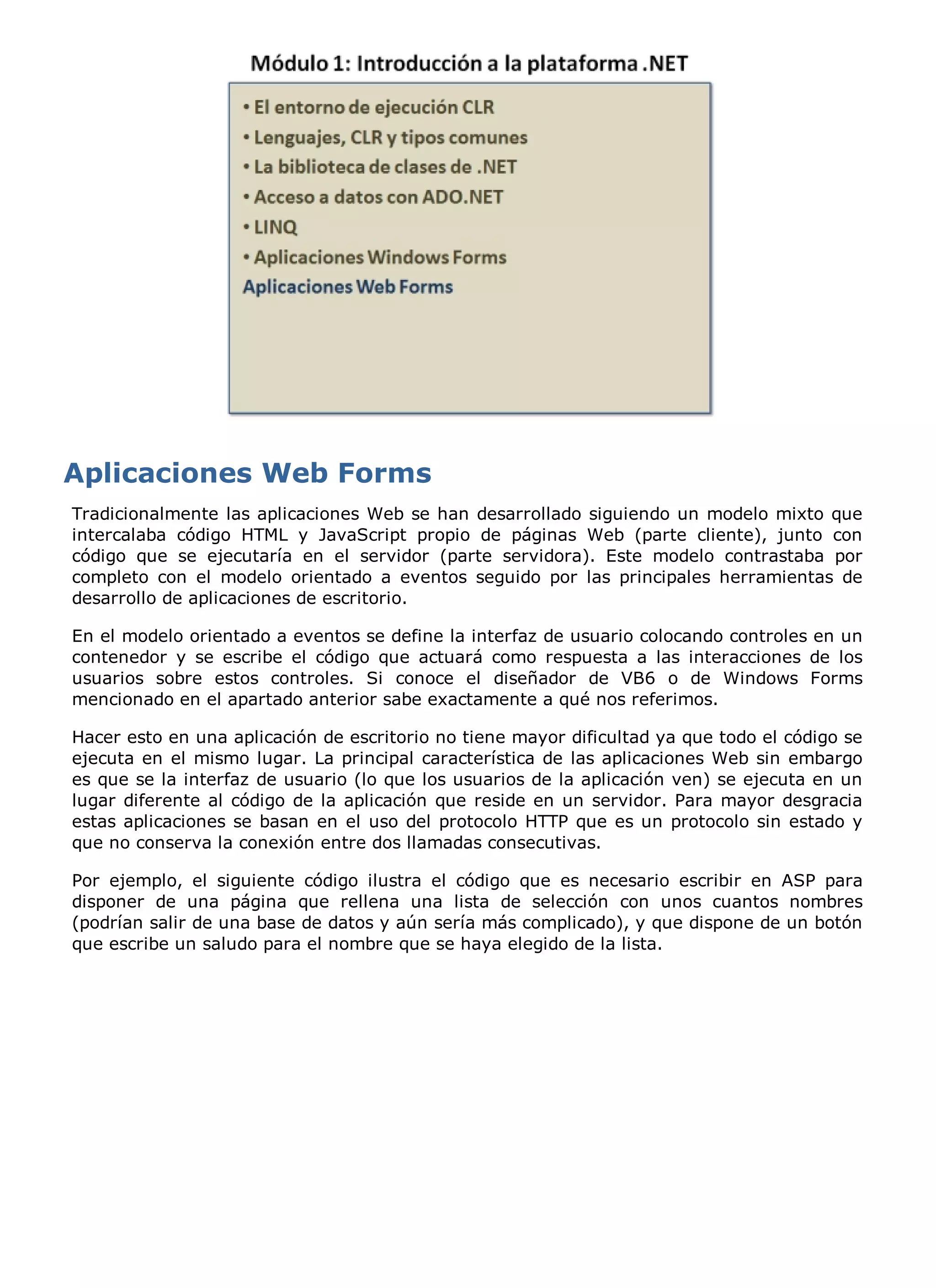 Tradicionalmente las aplicaciones Web se han desarrollado siguiendo un modelo mixto que
intercalaba código HTML y JavaScript propio de páginas Web (parte cliente), junto con
código que se ejecutaría en el servidor (parte servidora). Este modelo contrastaba por
completo con el modelo orientado a eventos seguido por las principales herramientas de
desarrollo de aplicaciones de escritorio.

En el modelo orientado a eventos se define la interfaz de usuario colocando controles en un
contenedor y se escribe el código que actuará como respuesta a las interacciones de los
usuarios sobre estos controles. Si conoce el diseñador de VB6 o de Windows Forms
mencionado en el apartado anterior sabe exactamente a qué nos referimos.

Hacer esto en una aplicación de escritorio no tiene mayor dificultad ya que todo el código se
ejecuta en el mismo lugar. La principal característica de las aplicaciones Web sin embargo
es que se la interfaz de usuario (lo que los usuarios de la aplicación ven) se ejecuta en un
lugar diferente al código de la aplicación que reside en un servidor. Para mayor desgracia
estas aplicaciones se basan en el uso del protocolo HTTP que es un protocolo sin estado y
que no conserva la conexión entre dos llamadas consecutivas.

Por ejemplo, el siguiente código ilustra el código que es necesario escribir en ASP para
disponer de una página que rellena una lista de selección con unos cuantos nombres
(podrían salir de una base de datos y aún sería más complicado), y que dispone de un botón
que escribe un saludo para el nombre que se haya elegido de la lista.
 