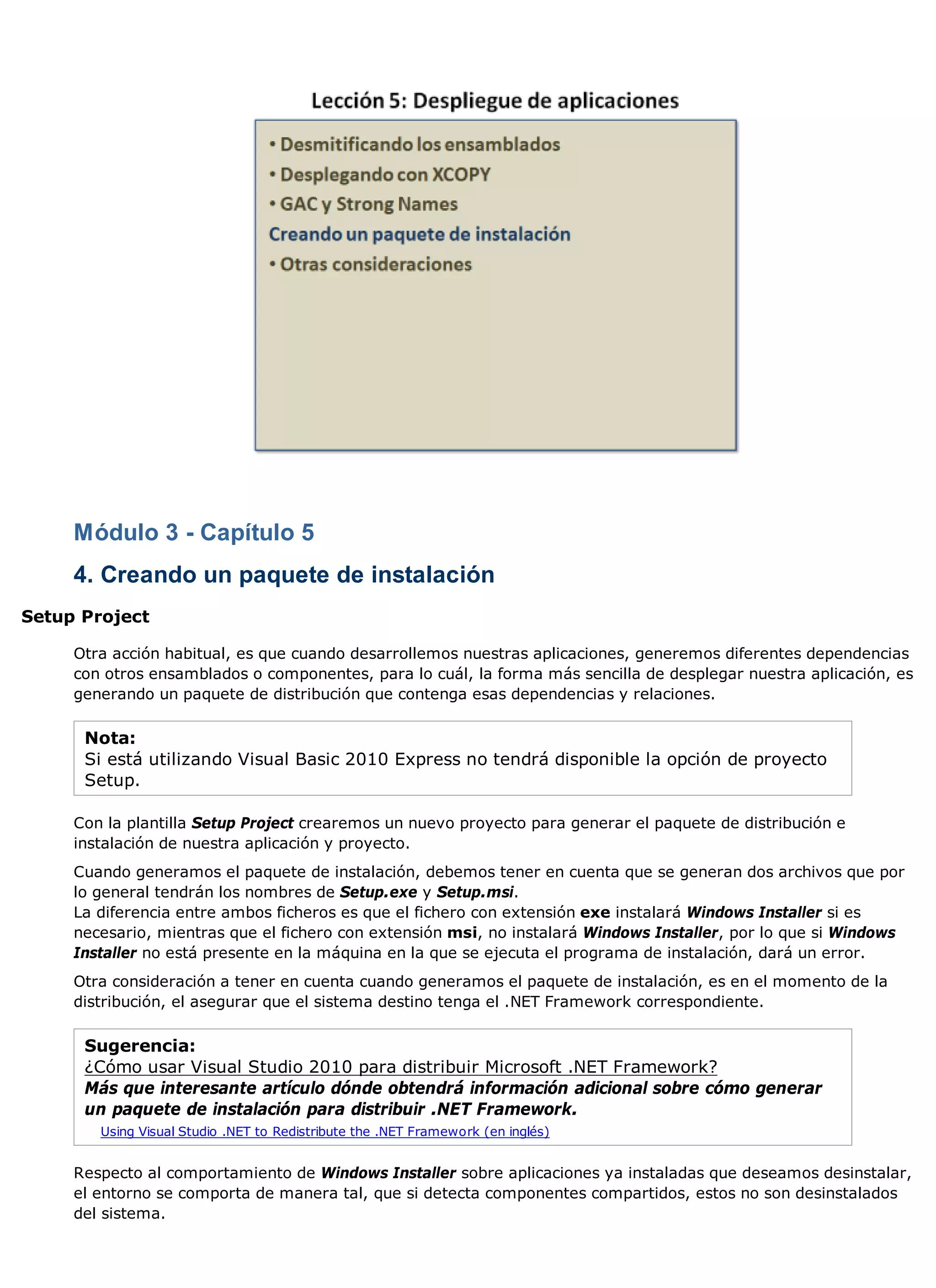 Módulo 3 - Capítulo 5
     4. Creando un paquete de instalación
Setup Project

     Otra acción habitual, es que cuando desarrollemos nuestras aplicaciones, generemos diferentes dependencias
     con otros ensamblados o componentes, para lo cuál, la forma más sencilla de desplegar nuestra aplicación, es
     generando un paquete de distribución que contenga esas dependencias y relaciones.

      Nota:
      Si está utilizando Visual Basic 2010 Express no tendrá disponible la opción de proyecto
      Setup.

     Con la plantilla Setup Project crearemos un nuevo proyecto para generar el paquete de distribución e
     instalación de nuestra aplicación y proyecto.
     Cuando generamos el paquete de instalación, debemos tener en cuenta que se generan dos archivos que por
     lo general tendrán los nombres de Setup.exe y Setup.msi.
     La diferencia entre ambos ficheros es que el fichero con extensión exe instalará Windows Installer si es
     necesario, mientras que el fichero con extensión msi, no instalará Windows Installer, por lo que si Windows
     Installer no está presente en la máquina en la que se ejecuta el programa de instalación, dará un error.
     Otra consideración a tener en cuenta cuando generamos el paquete de instalación, es en el momento de la
     distribución, el asegurar que el sistema destino tenga el .NET Framework correspondiente.

      Sugerencia:
      ¿Cómo usar Visual Studio 2010 para distribuir Microsoft .NET Framework?
      Más que interesante artículo dónde obtendrá información adicional sobre cómo generar
      un paquete de instalación para distribuir .NET Framework.
        Using Visual Studio .NET to Redistribute the .NET Framework (en inglés)


     Respecto al comportamiento de Windows Installer sobre aplicaciones ya instaladas que deseamos desinstalar,
     el entorno se comporta de manera tal, que si detecta componentes compartidos, estos no son desinstalados
     del sistema.
 