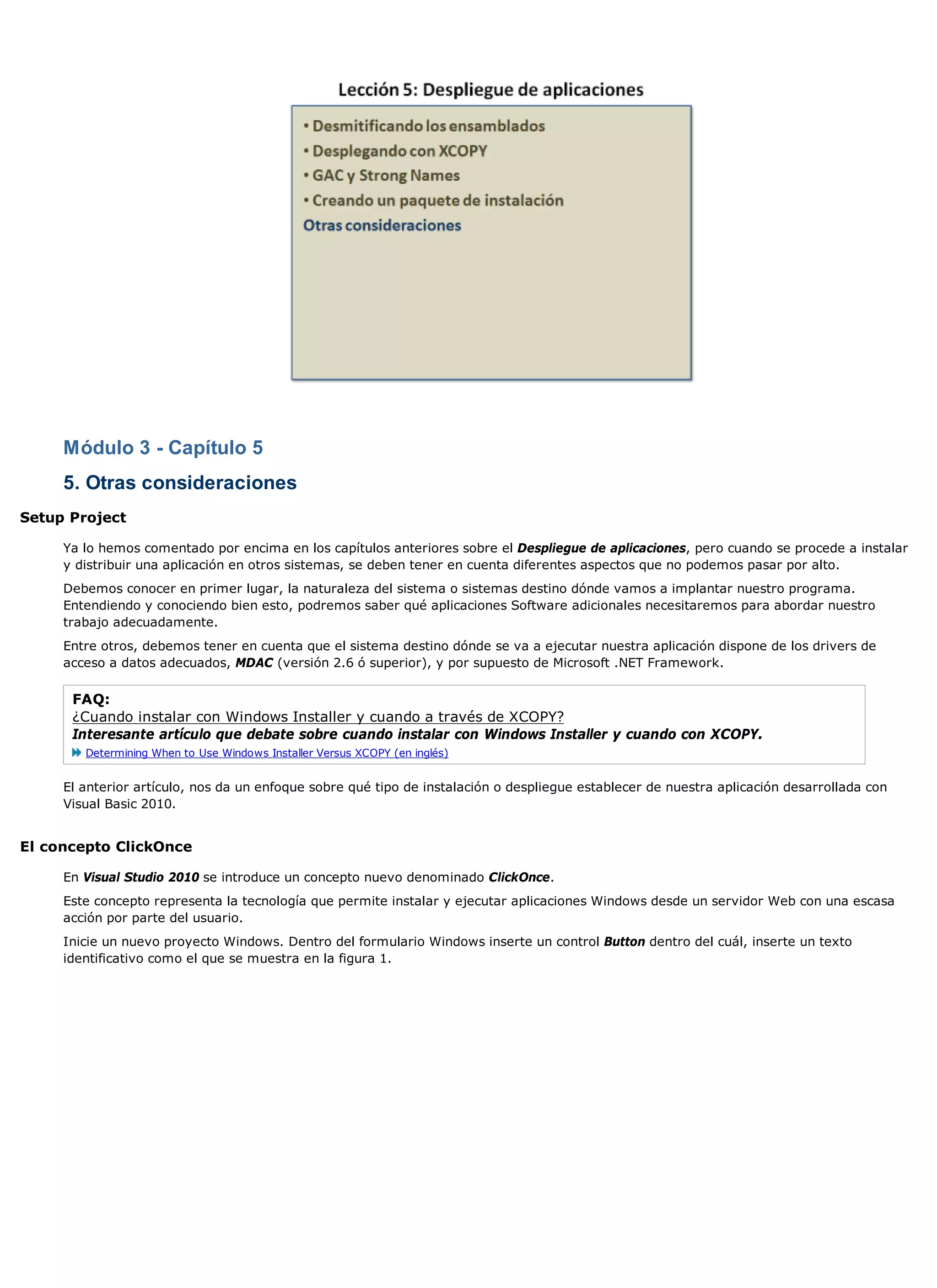 Módulo 3 - Capítulo 5
     5. Otras consideraciones
Setup Project

     Ya lo hemos comentado por encima en los capítulos anteriores sobre el Despliegue de aplicaciones, pero cuando se procede a instalar
     y distribuir una aplicación en otros sistemas, se deben tener en cuenta diferentes aspectos que no podemos pasar por alto.
     Debemos conocer en primer lugar, la naturaleza del sistema o sistemas destino dónde vamos a implantar nuestro programa.
     Entendiendo y conociendo bien esto, podremos saber qué aplicaciones Software adicionales necesitaremos para abordar nuestro
     trabajo adecuadamente.
     Entre otros, debemos tener en cuenta que el sistema destino dónde se va a ejecutar nuestra aplicación dispone de los drivers de
     acceso a datos adecuados, MDAC (versión 2.6 ó superior), y por supuesto de Microsoft .NET Framework.

      FAQ:
      ¿Cuando instalar con Windows Installer y cuando a través de XCOPY?
      Interesante artículo que debate sobre cuando instalar con Windows Installer y cuando con XCOPY.
        Determining When to Use Windows Installer Versus XCOPY (en inglés)


     El anterior artículo, nos da un enfoque sobre qué tipo de instalación o despliegue establecer de nuestra aplicación desarrollada con
     Visual Basic 2010.


El concepto ClickOnce

     En Visual Studio 2010 se introduce un concepto nuevo denominado ClickOnce.
     Este concepto representa la tecnología que permite instalar y ejecutar aplicaciones Windows desde un servidor Web con una escasa
     acción por parte del usuario.
     Inicie un nuevo proyecto Windows. Dentro del formulario Windows inserte un control Button dentro del cuál, inserte un texto
     identificativo como el que se muestra en la figura 1.
 