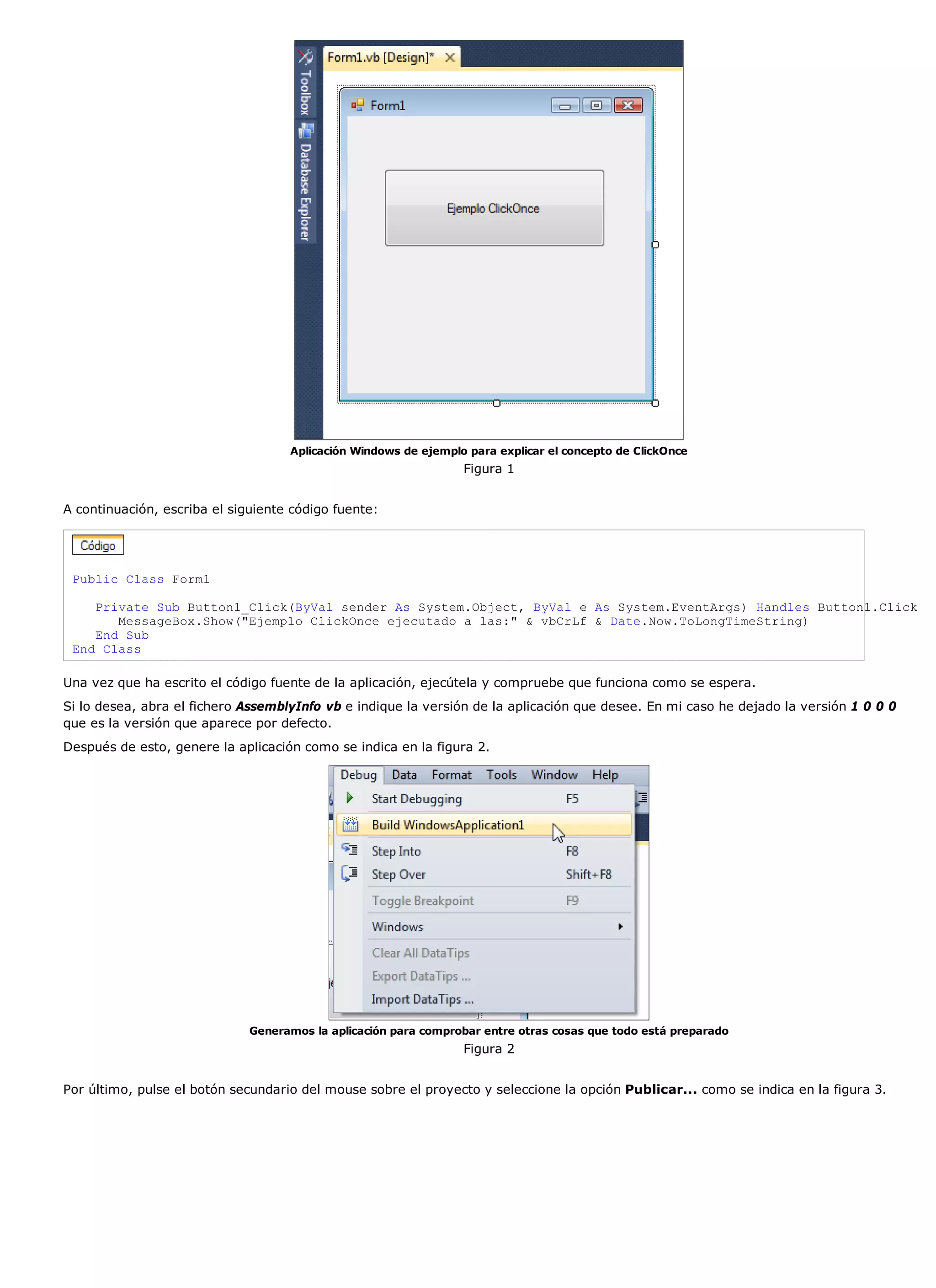 Aplicación Windows de ejemplo para explicar el concepto de ClickOnce
                                                                 Figura 1


A continuación, escriba el siguiente código fuente:




 Public Class Form1

    Private Sub Button1_Click(ByVal sender As System.Object, ByVal e As System.EventArgs) Handles Button1.Click
       MessageBox.Show("Ejemplo ClickOnce ejecutado a las:" & vbCrLf & Date.Now.ToLongTimeString)
    End Sub
 End Class

Una vez que ha escrito el código fuente de la aplicación, ejecútela y compruebe que funciona como se espera.
Si lo desea, abra el fichero AssemblyInfo vb e indique la versión de la aplicación que desee. En mi caso he dejado la versión 1 0 0 0
que es la versión que aparece por defecto.
Después de esto, genere la aplicación como se indica en la figura 2.




                              Generamos la aplicación para comprobar entre otras cosas que todo está preparado
                                                                 Figura 2


Por último, pulse el botón secundario del mouse sobre el proyecto y seleccione la opción Publicar... como se indica en la figura 3.
 