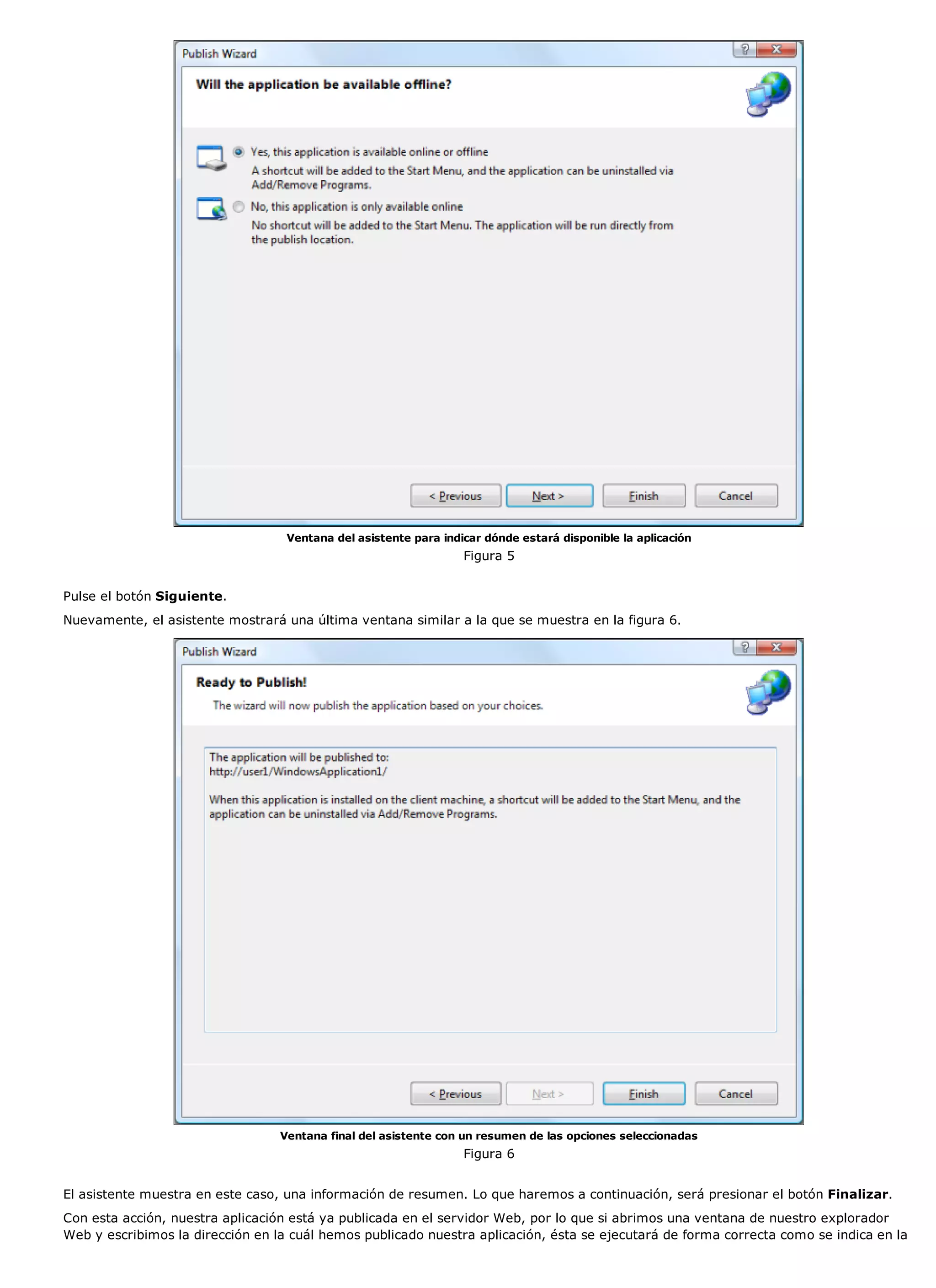 Ventana del asistente para indicar dónde estará disponible la aplicación
                                                                  Figura 5


Pulse el botón Siguiente.
Nuevamente, el asistente mostrará una última ventana similar a la que se muestra en la figura 6.




                                  Ventana final del asistente con un resumen de las opciones seleccionadas
                                                                  Figura 6


El asistente muestra en este caso, una información de resumen. Lo que haremos a continuación, será presionar el botón Finalizar.
Con esta acción, nuestra aplicación está ya publicada en el servidor Web, por lo que si abrimos una ventana de nuestro explorador
Web y escribimos la dirección en la cuál hemos publicado nuestra aplicación, ésta se ejecutará de forma correcta como se indica en la
 