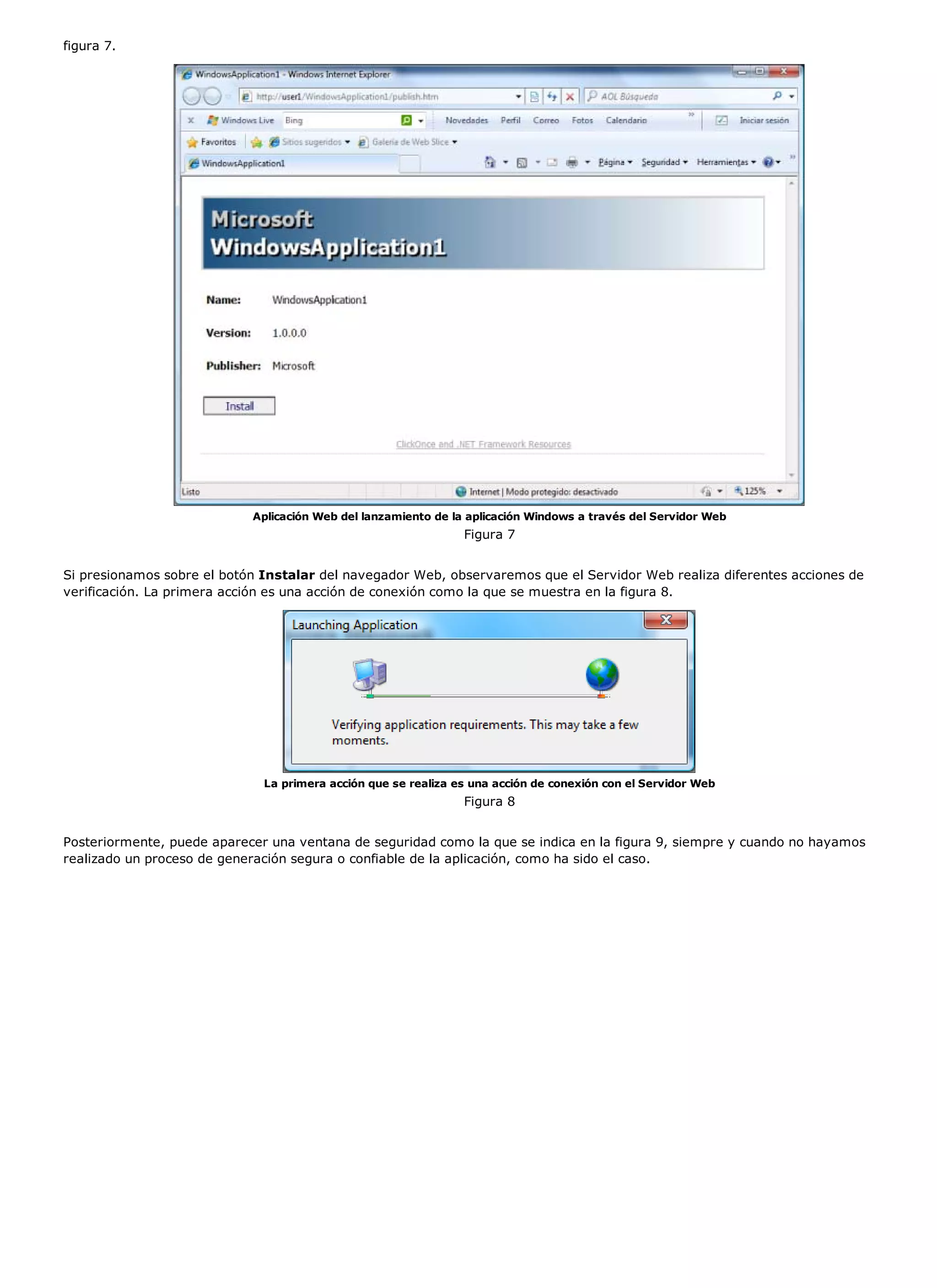 figura 7.




                            Aplicación Web del lanzamiento de la aplicación Windows a través del Servidor Web
                                                                Figura 7


Si presionamos sobre el botón Instalar del navegador Web, observaremos que el Servidor Web realiza diferentes acciones de
verificación. La primera acción es una acción de conexión como la que se muestra en la figura 8.




                              La primera acción que se realiza es una acción de conexión con el Servidor Web
                                                                Figura 8


Posteriormente, puede aparecer una ventana de seguridad como la que se indica en la figura 9, siempre y cuando no hayamos
realizado un proceso de generación segura o confiable de la aplicación, como ha sido el caso.
 