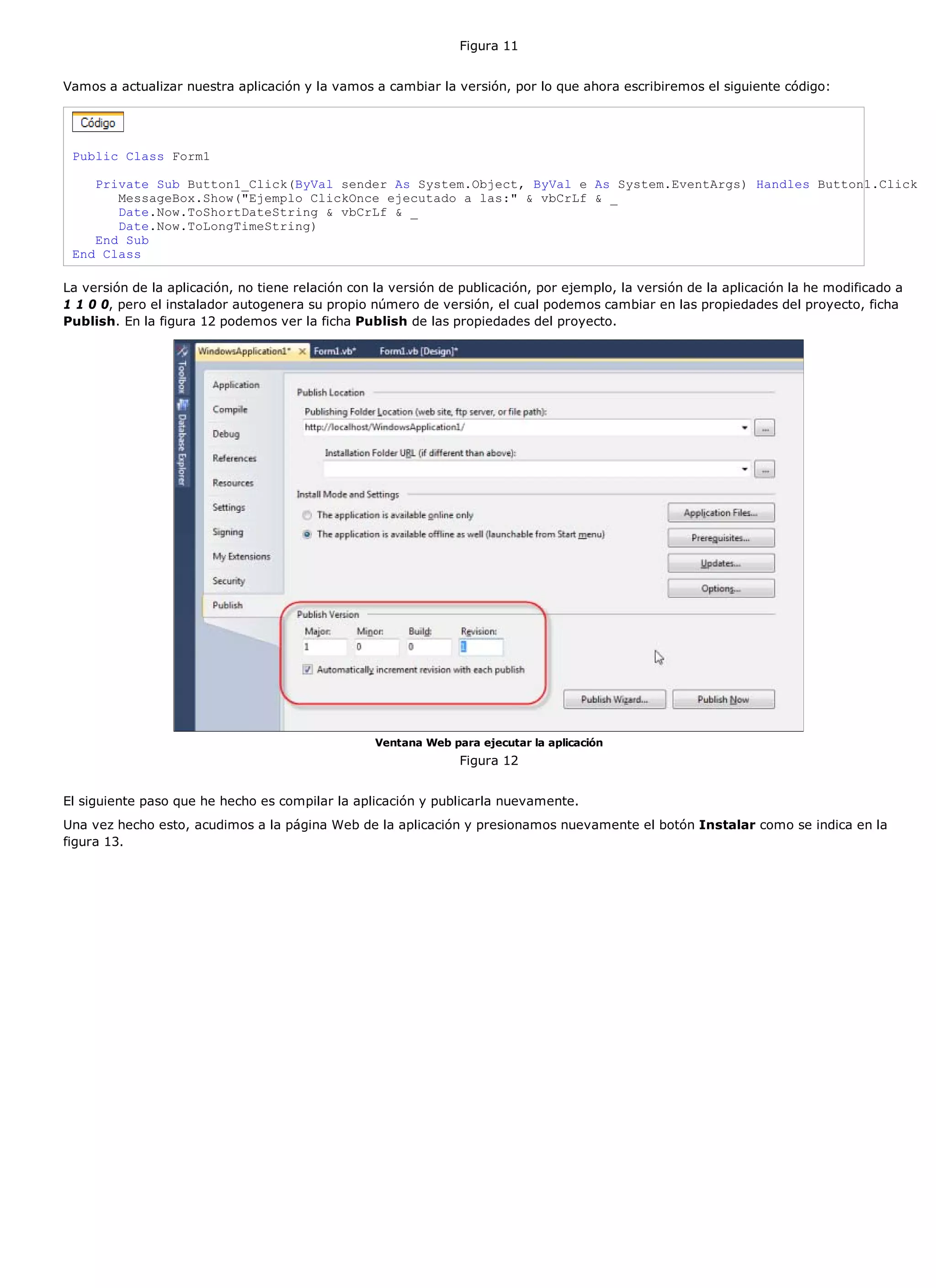 Figura 11


Vamos a actualizar nuestra aplicación y la vamos a cambiar la versión, por lo que ahora escribiremos el siguiente código:




 Public Class Form1

    Private Sub Button1_Click(ByVal sender As System.Object, ByVal e As System.EventArgs) Handles Button1.Click
       MessageBox.Show("Ejemplo ClickOnce ejecutado a las:" & vbCrLf & _
       Date.Now.ToShortDateString & vbCrLf & _
       Date.Now.ToLongTimeString)
    End Sub
 End Class

La versión de la aplicación, no tiene relación con la versión de publicación, por ejemplo, la versión de la aplicación la he modificado a
1 1 0 0, pero el instalador autogenera su propio número de versión, el cual podemos cambiar en las propiedades del proyecto, ficha
Publish. En la figura 12 podemos ver la ficha Publish de las propiedades del proyecto.




                                                  Ventana Web para ejecutar la aplicación
                                                                Figura 12


El siguiente paso que he hecho es compilar la aplicación y publicarla nuevamente.
Una vez hecho esto, acudimos a la página Web de la aplicación y presionamos nuevamente el botón Instalar como se indica en la
figura 13.
 