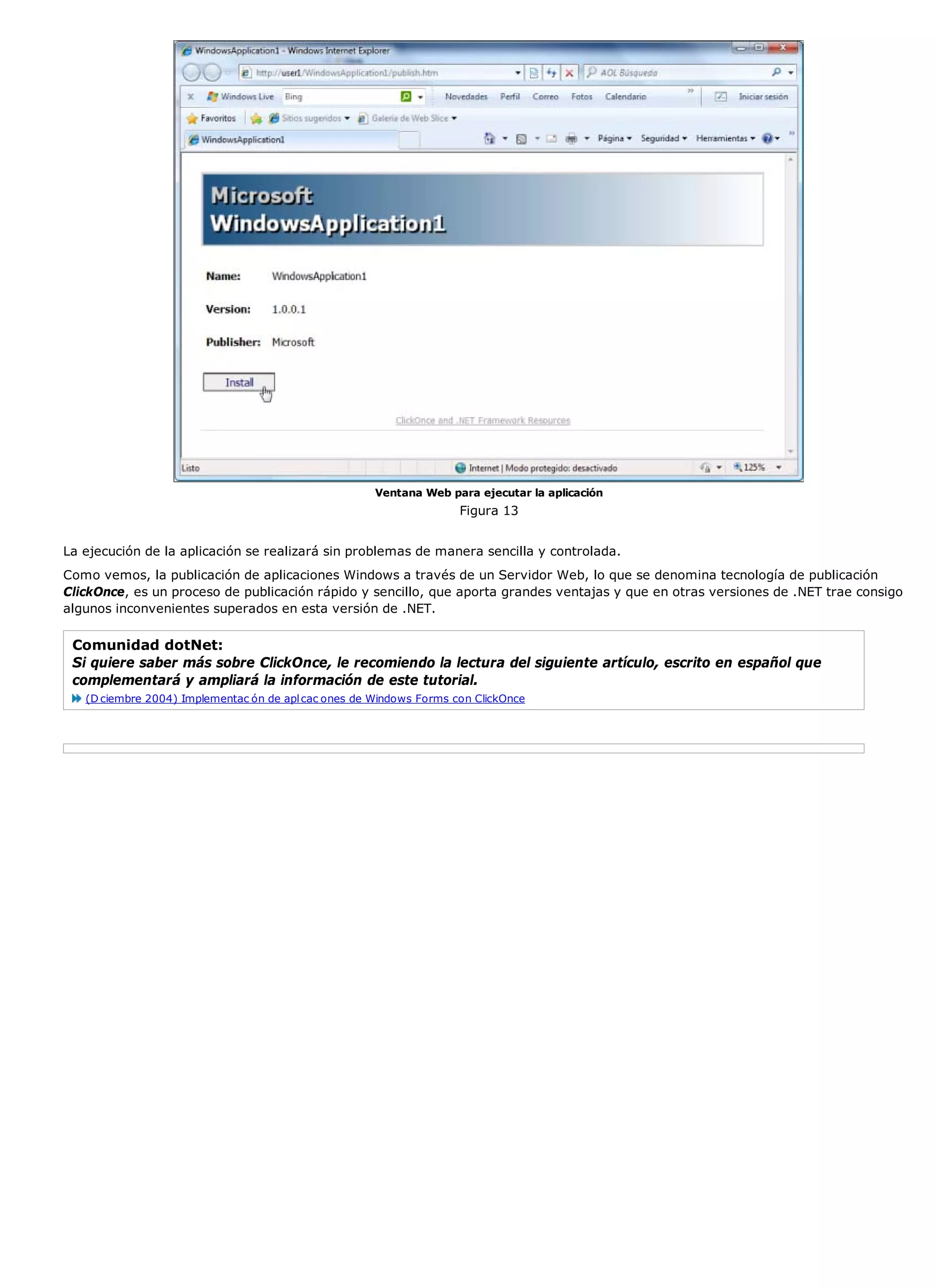 Ventana Web para ejecutar la aplicación
                                                                     Figura 13


La ejecución de la aplicación se realizará sin problemas de manera sencilla y controlada.
Como vemos, la publicación de aplicaciones Windows a través de un Servidor Web, lo que se denomina tecnología de publicación
ClickOnce, es un proceso de publicación rápido y sencillo, que aporta grandes ventajas y que en otras versiones de .NET trae consigo
algunos inconvenientes superados en esta versión de .NET.

 Comunidad dotNet:
 Si quiere saber más sobre ClickOnce, le recomiendo la lectura del siguiente artículo, escrito en español que
 complementará y ampliará la información de este tutorial.
   (D ciembre 2004) Implementac ón de apl cac ones de Windows Forms con ClickOnce
 