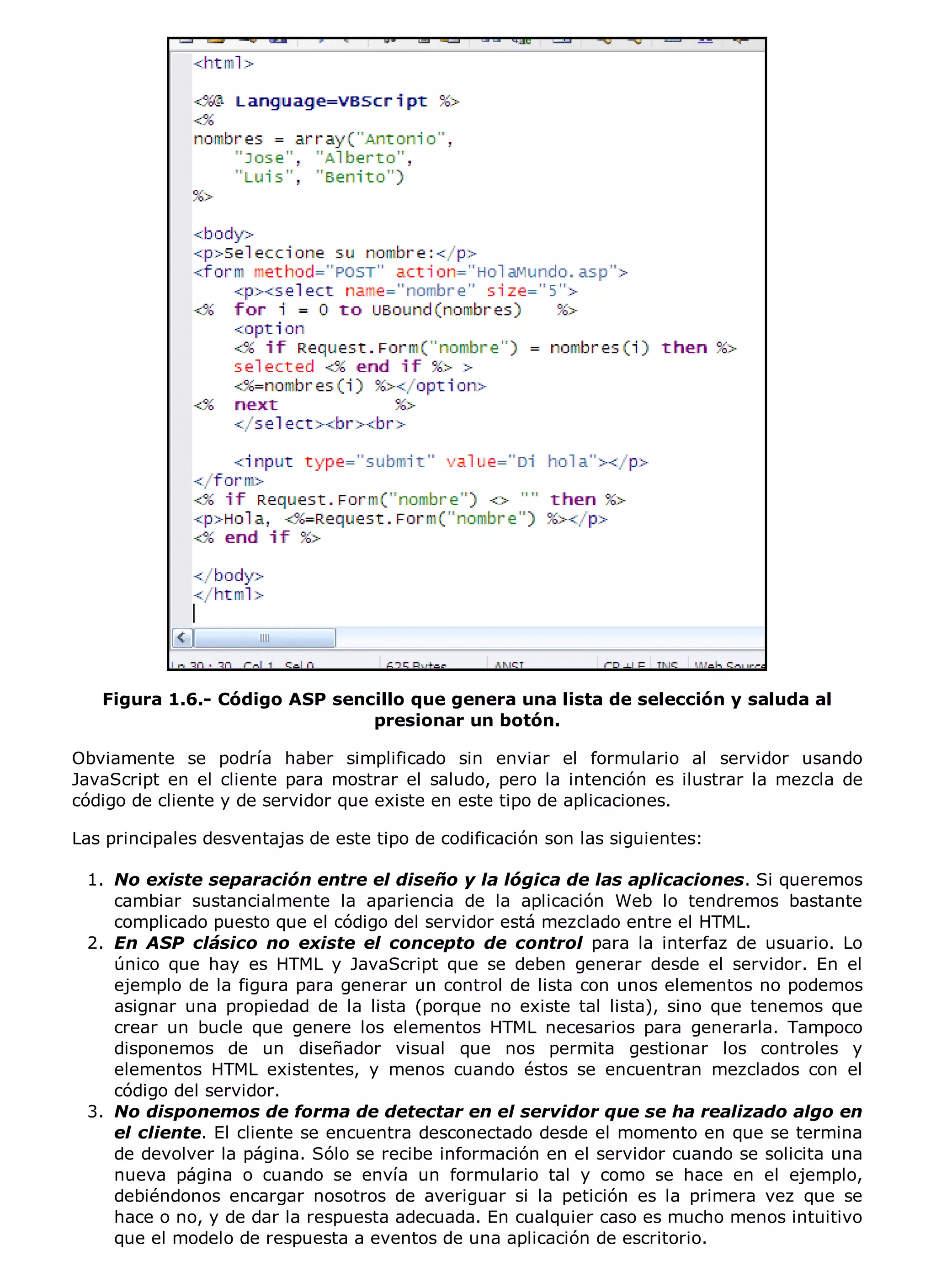 Figura 1.6.- Código ASP sencillo que genera una lista de selección y saluda al
                               presionar un botón.

Obviamente se podría haber simplificado sin enviar el formulario al servidor usando
JavaScript en el cliente para mostrar el saludo, pero la intención es ilustrar la mezcla de
código de cliente y de servidor que existe en este tipo de aplicaciones.

Las principales desventajas de este tipo de codificación son las siguientes:

 1. No existe separación entre el diseño y la lógica de las aplicaciones. Si queremos
    cambiar sustancialmente la apariencia de la aplicación Web lo tendremos bastante
    complicado puesto que el código del servidor está mezclado entre el HTML.
 2. En ASP clásico no existe el concepto de control para la interfaz de usuario. Lo
    único que hay es HTML y JavaScript que se deben generar desde el servidor. En el
    ejemplo de la figura para generar un control de lista con unos elementos no podemos
    asignar una propiedad de la lista (porque no existe tal lista), sino que tenemos que
    crear un bucle que genere los elementos HTML necesarios para generarla. Tampoco
    disponemos de un diseñador visual que nos permita gestionar los controles y
    elementos HTML existentes, y menos cuando éstos se encuentran mezclados con el
    código del servidor.
 3. No disponemos de forma de detectar en el servidor que se ha realizado algo en
    el cliente. El cliente se encuentra desconectado desde el momento en que se termina
    de devolver la página. Sólo se recibe información en el servidor cuando se solicita una
    nueva página o cuando se envía un formulario tal y como se hace en el ejemplo,
    debiéndonos encargar nosotros de averiguar si la petición es la primera vez que se
    hace o no, y de dar la respuesta adecuada. En cualquier caso es mucho menos intuitivo
    que el modelo de respuesta a eventos de una aplicación de escritorio.
 