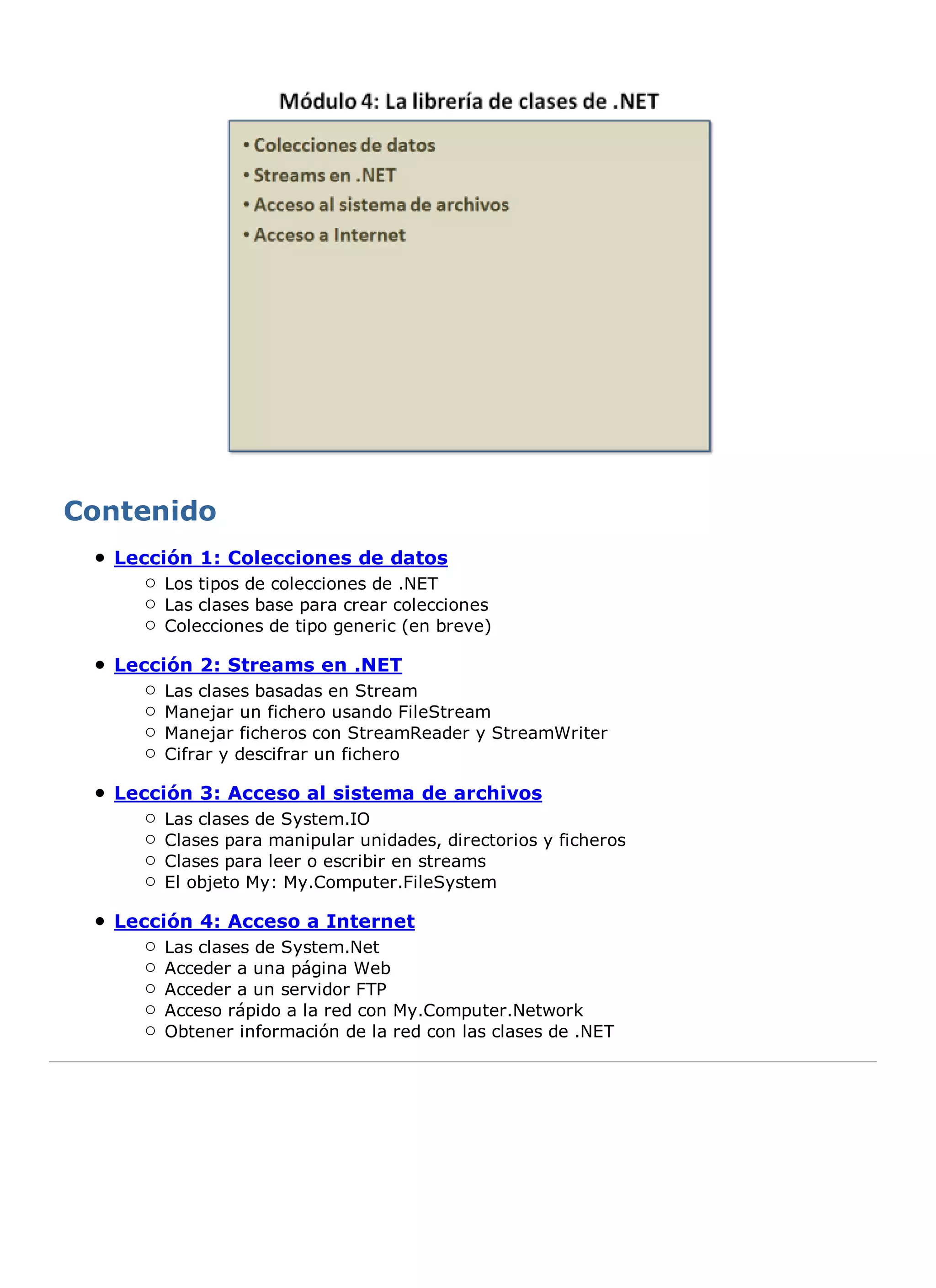Lección 1: Colecciones de datos
    Los tipos de colecciones de .NET
    Las clases base para crear colecciones
    Colecciones de tipo generic (en breve)

Lección 2: Streams en .NET
    Las clases basadas en Stream
    Manejar un fichero usando FileStream
    Manejar ficheros con StreamReader y StreamWriter
    Cifrar y descifrar un fichero

Lección 3: Acceso al sistema de archivos
    Las clases de System.IO
    Clases para manipular unidades, directorios y ficheros
    Clases para leer o escribir en streams
    El objeto My: My.Computer.FileSystem

Lección 4: Acceso a Internet
    Las clases de System.Net
    Acceder a una página Web
    Acceder a un servidor FTP
    Acceso rápido a la red con My.Computer.Network
    Obtener información de la red con las clases de .NET
 