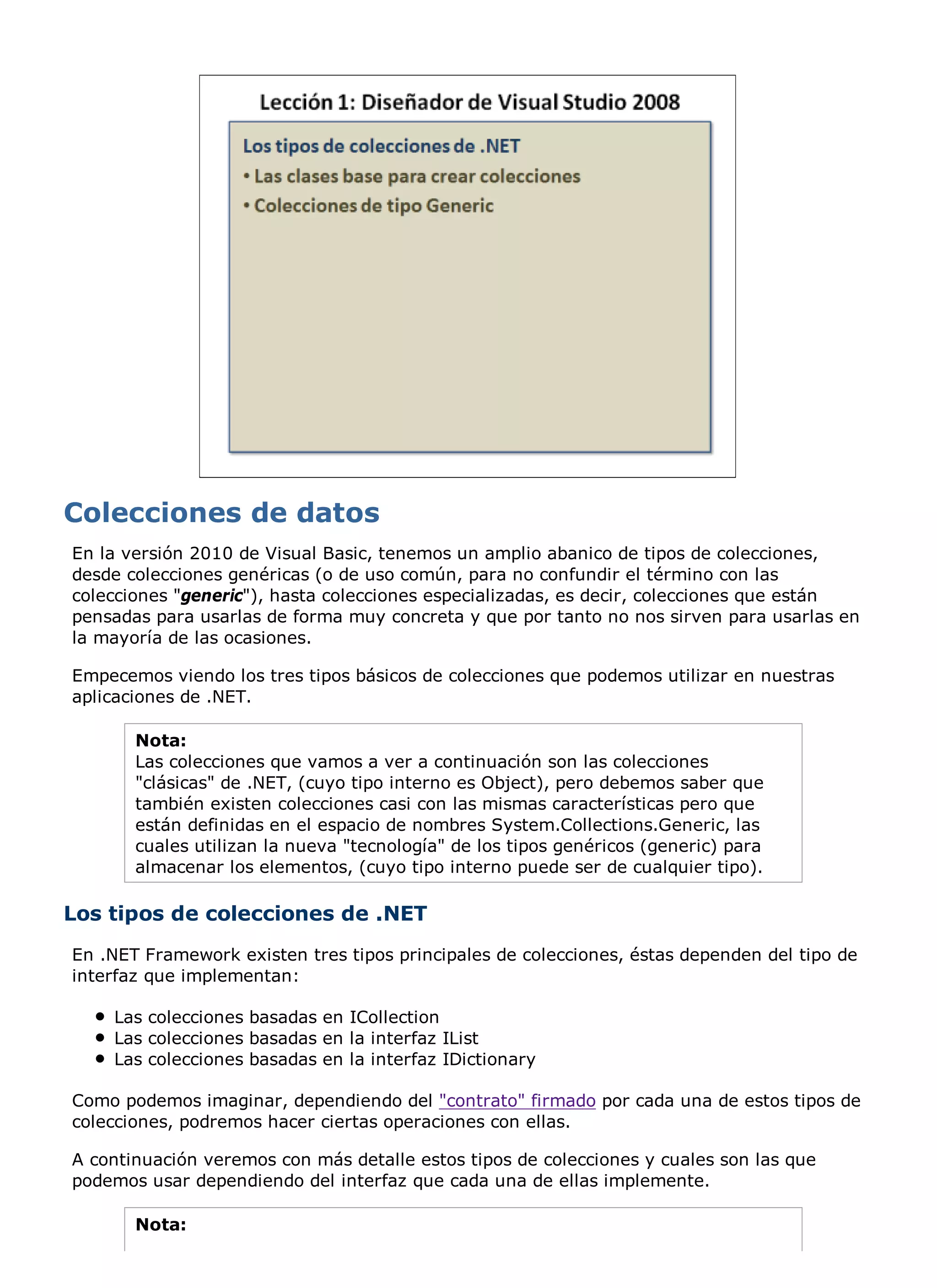 En la versión 2010 de Visual Basic, tenemos un amplio abanico de tipos de colecciones,
desde colecciones genéricas (o de uso común, para no confundir el término con las
colecciones "generic"), hasta colecciones especializadas, es decir, colecciones que están
pensadas para usarlas de forma muy concreta y que por tanto no nos sirven para usarlas en
la mayoría de las ocasiones.

Empecemos viendo los tres tipos básicos de colecciones que podemos utilizar en nuestras
aplicaciones de .NET.

       Nota:
       Las colecciones que vamos a ver a continuación son las colecciones
       "clásicas" de .NET, (cuyo tipo interno es Object), pero debemos saber que
       también existen colecciones casi con las mismas características pero que
       están definidas en el espacio de nombres System.Collections.Generic, las
       cuales utilizan la nueva "tecnología" de los tipos genéricos (generic) para
       almacenar los elementos, (cuyo tipo interno puede ser de cualquier tipo).

Los tipos de colecciones de .NET
En .NET Framework existen tres tipos principales de colecciones, éstas dependen del tipo de
interfaz que implementan:

    Las colecciones basadas en ICollection
    Las colecciones basadas en la interfaz IList
    Las colecciones basadas en la interfaz IDictionary

Como podemos imaginar, dependiendo del "contrato" firmado por cada una de estos tipos de
colecciones, podremos hacer ciertas operaciones con ellas.

A continuación veremos con más detalle estos tipos de colecciones y cuales son las que
podemos usar dependiendo del interfaz que cada una de ellas implemente.

       Nota:
 