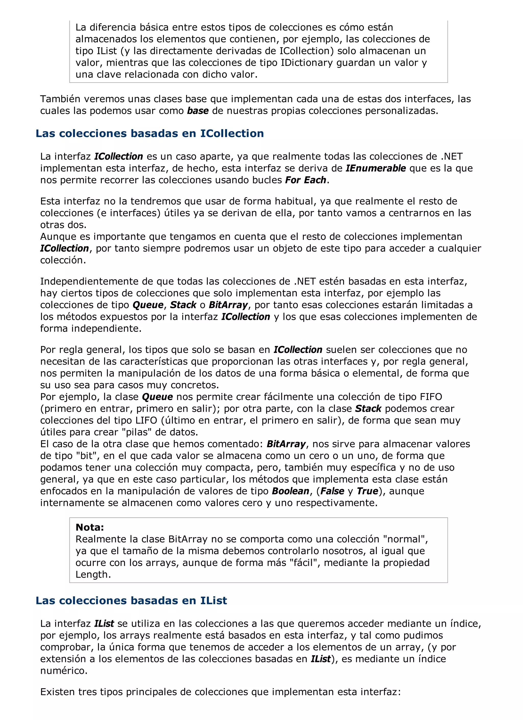 La diferencia básica entre estos tipos de colecciones es cómo están
       almacenados los elementos que contienen, por ejemplo, las colecciones de
       tipo IList (y las directamente derivadas de ICollection) solo almacenan un
       valor, mientras que las colecciones de tipo IDictionary guardan un valor y
       una clave relacionada con dicho valor.

También veremos unas clases base que implementan cada una de estas dos interfaces, las
cuales las podemos usar como base de nuestras propias colecciones personalizadas.

Las colecciones basadas en ICollection

La interfaz ICollection es un caso aparte, ya que realmente todas las colecciones de .NET
implementan esta interfaz, de hecho, esta interfaz se deriva de IEnumerable que es la que
nos permite recorrer las colecciones usando bucles For Each.

Esta interfaz no la tendremos que usar de forma habitual, ya que realmente el resto de
colecciones (e interfaces) útiles ya se derivan de ella, por tanto vamos a centrarnos en las
otras dos.
Aunque es importante que tengamos en cuenta que el resto de colecciones implementan
ICollection, por tanto siempre podremos usar un objeto de este tipo para acceder a cualquier
colección.

Independientemente de que todas las colecciones de .NET estén basadas en esta interfaz,
hay ciertos tipos de colecciones que solo implementan esta interfaz, por ejemplo las
colecciones de tipo Queue, Stack o BitArray, por tanto esas colecciones estarán limitadas a
los métodos expuestos por la interfaz ICollection y los que esas colecciones implementen de
forma independiente.

Por regla general, los tipos que solo se basan en ICollection suelen ser colecciones que no
necesitan de las características que proporcionan las otras interfaces y, por regla general,
nos permiten la manipulación de los datos de una forma básica o elemental, de forma que
su uso sea para casos muy concretos.
Por ejemplo, la clase Queue nos permite crear fácilmente una colección de tipo FIFO
(primero en entrar, primero en salir); por otra parte, con la clase Stack podemos crear
colecciones del tipo LIFO (último en entrar, el primero en salir), de forma que sean muy
útiles para crear "pilas" de datos.
El caso de la otra clase que hemos comentado: BitArray, nos sirve para almacenar valores
de tipo "bit", en el que cada valor se almacena como un cero o un uno, de forma que
podamos tener una colección muy compacta, pero, también muy específica y no de uso
general, ya que en este caso particular, los métodos que implementa esta clase están
enfocados en la manipulación de valores de tipo Boolean, (False y True), aunque
internamente se almacenen como valores cero y uno respectivamente.

       Nota:
       Realmente la clase BitArray no se comporta como una colección "normal",
       ya que el tamaño de la misma debemos controlarlo nosotros, al igual que
       ocurre con los arrays, aunque de forma más "fácil", mediante la propiedad
       Length.

Las colecciones basadas en IList

La interfaz IList se utiliza en las colecciones a las que queremos acceder mediante un índice,
por ejemplo, los arrays realmente está basados en esta interfaz, y tal como pudimos
comprobar, la única forma que tenemos de acceder a los elementos de un array, (y por
extensión a los elementos de las colecciones basadas en IList), es mediante un índice
numérico.

Existen tres tipos principales de colecciones que implementan esta interfaz:
 