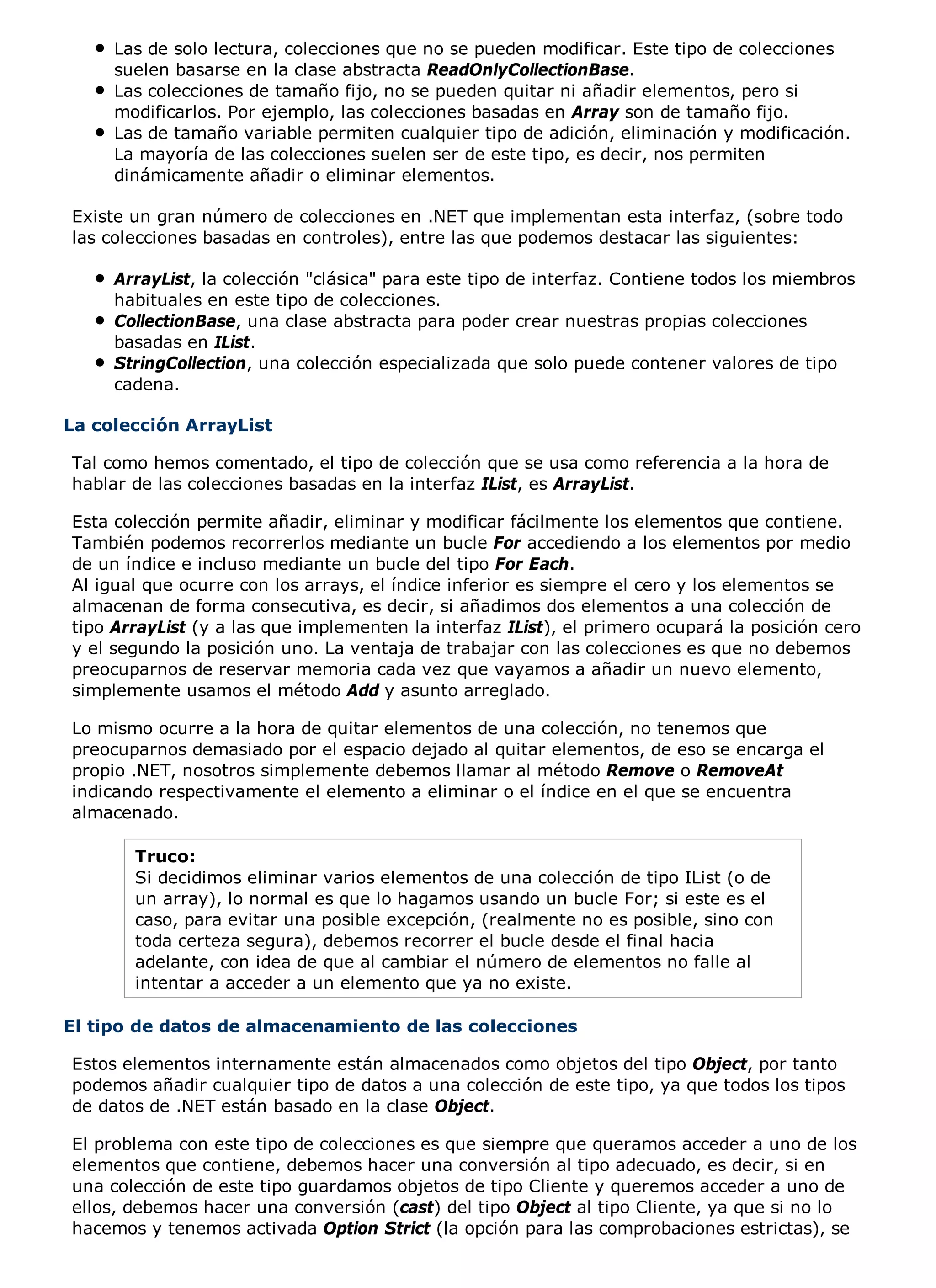 Las de solo lectura, colecciones que no se pueden modificar. Este tipo de colecciones
     suelen basarse en la clase abstracta ReadOnlyCollectionBase.
     Las colecciones de tamaño fijo, no se pueden quitar ni añadir elementos, pero si
     modificarlos. Por ejemplo, las colecciones basadas en Array son de tamaño fijo.
     Las de tamaño variable permiten cualquier tipo de adición, eliminación y modificación.
     La mayoría de las colecciones suelen ser de este tipo, es decir, nos permiten
     dinámicamente añadir o eliminar elementos.

Existe un gran número de colecciones en .NET que implementan esta interfaz, (sobre todo
las colecciones basadas en controles), entre las que podemos destacar las siguientes:

     ArrayList, la colección "clásica" para este tipo de interfaz. Contiene todos los miembros
     habituales en este tipo de colecciones.
     CollectionBase, una clase abstracta para poder crear nuestras propias colecciones
     basadas en IList.
     StringCollection, una colección especializada que solo puede contener valores de tipo
     cadena.

La colección ArrayList

Tal como hemos comentado, el tipo de colección que se usa como referencia a la hora de
hablar de las colecciones basadas en la interfaz IList, es ArrayList.

Esta colección permite añadir, eliminar y modificar fácilmente los elementos que contiene.
También podemos recorrerlos mediante un bucle For accediendo a los elementos por medio
de un índice e incluso mediante un bucle del tipo For Each.
Al igual que ocurre con los arrays, el índice inferior es siempre el cero y los elementos se
almacenan de forma consecutiva, es decir, si añadimos dos elementos a una colección de
tipo ArrayList (y a las que implementen la interfaz IList), el primero ocupará la posición cero
y el segundo la posición uno. La ventaja de trabajar con las colecciones es que no debemos
preocuparnos de reservar memoria cada vez que vayamos a añadir un nuevo elemento,
simplemente usamos el método Add y asunto arreglado.

Lo mismo ocurre a la hora de quitar elementos de una colección, no tenemos que
preocuparnos demasiado por el espacio dejado al quitar elementos, de eso se encarga el
propio .NET, nosotros simplemente debemos llamar al método Remove o RemoveAt
indicando respectivamente el elemento a eliminar o el índice en el que se encuentra
almacenado.

       Truco:
       Si decidimos eliminar varios elementos de una colección de tipo IList (o de
       un array), lo normal es que lo hagamos usando un bucle For; si este es el
       caso, para evitar una posible excepción, (realmente no es posible, sino con
       toda certeza segura), debemos recorrer el bucle desde el final hacia
       adelante, con idea de que al cambiar el número de elementos no falle al
       intentar a acceder a un elemento que ya no existe.

El tipo de datos de almacenamiento de las colecciones

Estos elementos internamente están almacenados como objetos del tipo Object, por tanto
podemos añadir cualquier tipo de datos a una colección de este tipo, ya que todos los tipos
de datos de .NET están basado en la clase Object.

El problema con este tipo de colecciones es que siempre que queramos acceder a uno de los
elementos que contiene, debemos hacer una conversión al tipo adecuado, es decir, si en
una colección de este tipo guardamos objetos de tipo Cliente y queremos acceder a uno de
ellos, debemos hacer una conversión (cast) del tipo Object al tipo Cliente, ya que si no lo
hacemos y tenemos activada Option Strict (la opción para las comprobaciones estrictas), se
 
