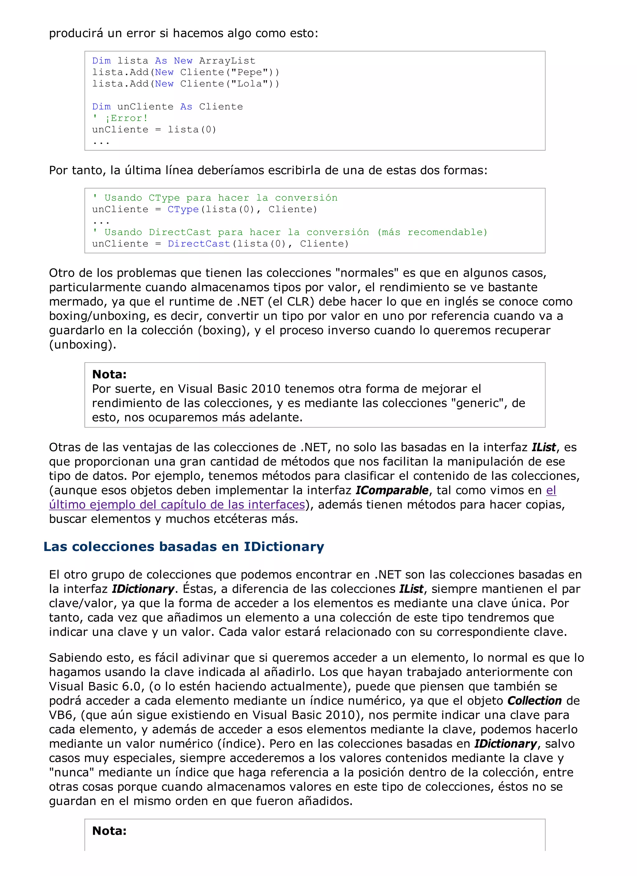 producirá un error si hacemos algo como esto:

       Dim lista As New ArrayList
       lista.Add(New Cliente("Pepe"))
       lista.Add(New Cliente("Lola"))

       Dim unCliente As Cliente
       ' ¡Error!
       unCliente = lista(0)
       ...

Por tanto, la última línea deberíamos escribirla de una de estas dos formas:

       ' Usando CType para hacer la conversión
       unCliente = CType(lista(0), Cliente)
       ...
       ' Usando DirectCast para hacer la conversión (más recomendable)
       unCliente = DirectCast(lista(0), Cliente)

Otro de los problemas que tienen las colecciones "normales" es que en algunos casos,
particularmente cuando almacenamos tipos por valor, el rendimiento se ve bastante
mermado, ya que el runtime de .NET (el CLR) debe hacer lo que en inglés se conoce como
boxing/unboxing, es decir, convertir un tipo por valor en uno por referencia cuando va a
guardarlo en la colección (boxing), y el proceso inverso cuando lo queremos recuperar
(unboxing).

       Nota:
       Por suerte, en Visual Basic 2010 tenemos otra forma de mejorar el
       rendimiento de las colecciones, y es mediante las colecciones "generic", de
       esto, nos ocuparemos más adelante.

Otras de las ventajas de las colecciones de .NET, no solo las basadas en la interfaz IList, es
que proporcionan una gran cantidad de métodos que nos facilitan la manipulación de ese
tipo de datos. Por ejemplo, tenemos métodos para clasificar el contenido de las colecciones,
(aunque esos objetos deben implementar la interfaz IComparable, tal como vimos en el
último ejemplo del capítulo de las interfaces), además tienen métodos para hacer copias,
buscar elementos y muchos etcéteras más.

Las colecciones basadas en IDictionary

El otro grupo de colecciones que podemos encontrar en .NET son las colecciones basadas en
la interfaz IDictionary. Éstas, a diferencia de las colecciones IList, siempre mantienen el par
clave/valor, ya que la forma de acceder a los elementos es mediante una clave única. Por
tanto, cada vez que añadimos un elemento a una colección de este tipo tendremos que
indicar una clave y un valor. Cada valor estará relacionado con su correspondiente clave.

Sabiendo esto, es fácil adivinar que si queremos acceder a un elemento, lo normal es que lo
hagamos usando la clave indicada al añadirlo. Los que hayan trabajado anteriormente con
Visual Basic 6.0, (o lo estén haciendo actualmente), puede que piensen que también se
podrá acceder a cada elemento mediante un índice numérico, ya que el objeto Collection de
VB6, (que aún sigue existiendo en Visual Basic 2010), nos permite indicar una clave para
cada elemento, y además de acceder a esos elementos mediante la clave, podemos hacerlo
mediante un valor numérico (índice). Pero en las colecciones basadas en IDictionary, salvo
casos muy especiales, siempre accederemos a los valores contenidos mediante la clave y
"nunca" mediante un índice que haga referencia a la posición dentro de la colección, entre
otras cosas porque cuando almacenamos valores en este tipo de colecciones, éstos no se
guardan en el mismo orden en que fueron añadidos.

       Nota:
 