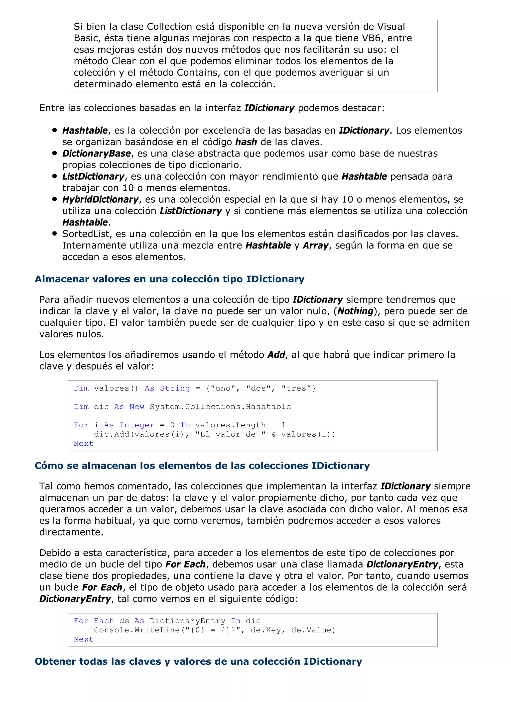 Si bien la clase Collection está disponible en la nueva versión de Visual
       Basic, ésta tiene algunas mejoras con respecto a la que tiene VB6, entre
       esas mejoras están dos nuevos métodos que nos facilitarán su uso: el
       método Clear con el que podemos eliminar todos los elementos de la
       colección y el método Contains, con el que podemos averiguar si un
       determinado elemento está en la colección.

Entre las colecciones basadas en la interfaz IDictionary podemos destacar:

     Hashtable, es la colección por excelencia de las basadas en IDictionary. Los elementos
     se organizan basándose en el código hash de las claves.
     DictionaryBase, es una clase abstracta que podemos usar como base de nuestras
     propias colecciones de tipo diccionario.
     ListDictionary, es una colección con mayor rendimiento que Hashtable pensada para
     trabajar con 10 o menos elementos.
     HybridDictionary, es una colección especial en la que si hay 10 o menos elementos, se
     utiliza una colección ListDictionary y si contiene más elementos se utiliza una colección
     Hashtable.
     SortedList, es una colección en la que los elementos están clasificados por las claves.
     Internamente utiliza una mezcla entre Hashtable y Array, según la forma en que se
     accedan a esos elementos.

Almacenar valores en una colección tipo IDictionary

Para añadir nuevos elementos a una colección de tipo IDictionary siempre tendremos que
indicar la clave y el valor, la clave no puede ser un valor nulo, (Nothing), pero puede ser de
cualquier tipo. El valor también puede ser de cualquier tipo y en este caso si que se admiten
valores nulos.

Los elementos los añadiremos usando el método Add, al que habrá que indicar primero la
clave y después el valor:

       Dim valores() As String = {"uno", "dos", "tres"}

       Dim dic As New System.Collections.Hashtable

       For i As Integer = 0 To valores.Length - 1
            dic.Add(valores(i), "El valor de " & valores(i))
       Next

Cómo se almacenan los elementos de las colecciones IDictionary

Tal como hemos comentado, las colecciones que implementan la interfaz IDictionary siempre
almacenan un par de datos: la clave y el valor propiamente dicho, por tanto cada vez que
queramos acceder a un valor, debemos usar la clave asociada con dicho valor. Al menos esa
es la forma habitual, ya que como veremos, también podremos acceder a esos valores
directamente.

Debido a esta característica, para acceder a los elementos de este tipo de colecciones por
medio de un bucle del tipo For Each, debemos usar una clase llamada DictionaryEntry, esta
clase tiene dos propiedades, una contiene la clave y otra el valor. Por tanto, cuando usemos
un bucle For Each, el tipo de objeto usado para acceder a los elementos de la colección será
DictionaryEntry, tal como vemos en el siguiente código:

       For Each de As DictionaryEntry In dic
            Console.WriteLine("{0} = {1}", de.Key, de.Value)
       Next

Obtener todas las claves y valores de una colección IDictionary
 