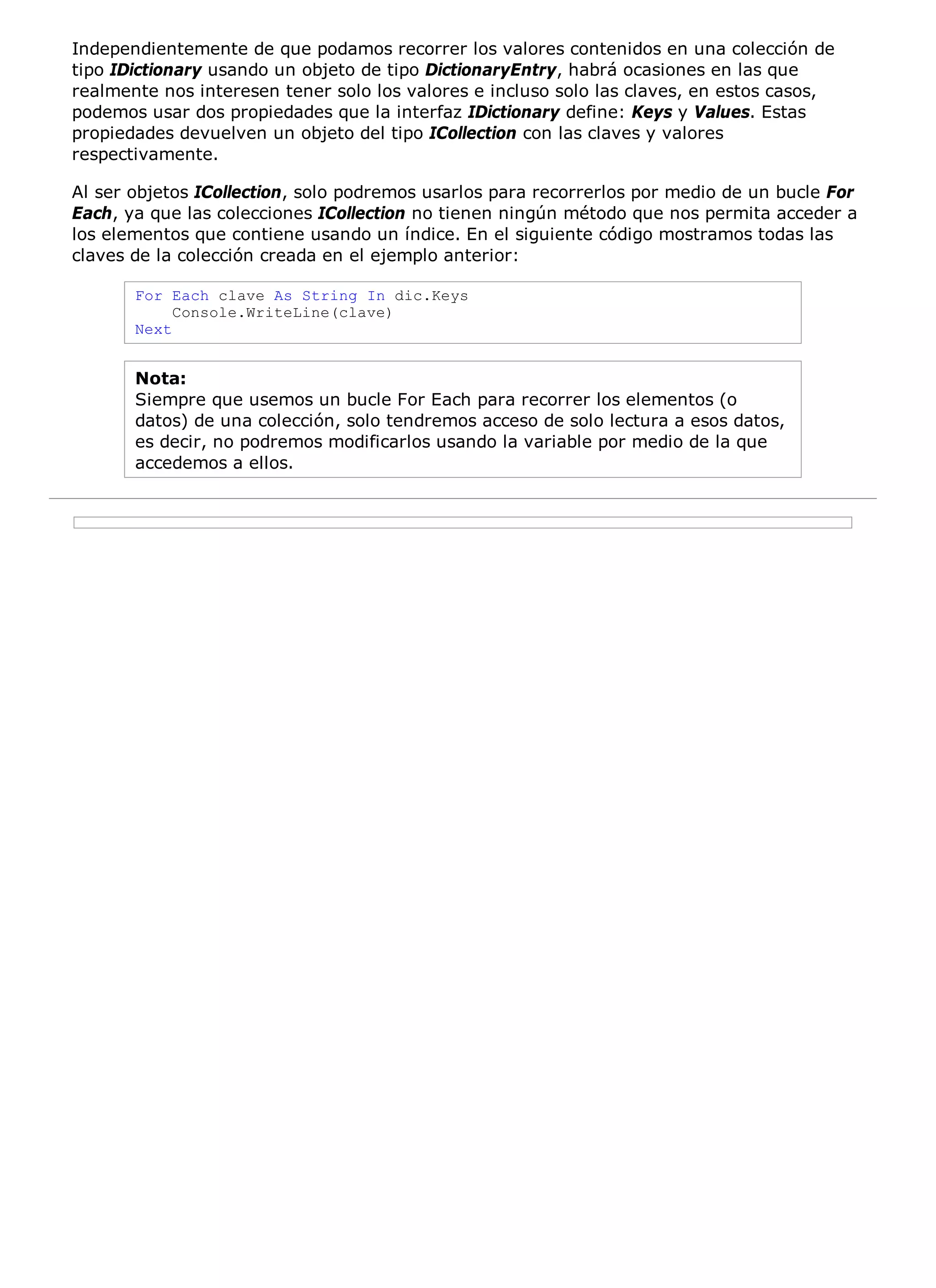 Independientemente de que podamos recorrer los valores contenidos en una colección de
tipo IDictionary usando un objeto de tipo DictionaryEntry, habrá ocasiones en las que
realmente nos interesen tener solo los valores e incluso solo las claves, en estos casos,
podemos usar dos propiedades que la interfaz IDictionary define: Keys y Values. Estas
propiedades devuelven un objeto del tipo ICollection con las claves y valores
respectivamente.

Al ser objetos ICollection, solo podremos usarlos para recorrerlos por medio de un bucle For
Each, ya que las colecciones ICollection no tienen ningún método que nos permita acceder a
los elementos que contiene usando un índice. En el siguiente código mostramos todas las
claves de la colección creada en el ejemplo anterior:

       For Each clave As String In dic.Keys
            Console.WriteLine(clave)
       Next


       Nota:
       Siempre que usemos un bucle For Each para recorrer los elementos (o
       datos) de una colección, solo tendremos acceso de solo lectura a esos datos,
       es decir, no podremos modificarlos usando la variable por medio de la que
       accedemos a ellos.
 