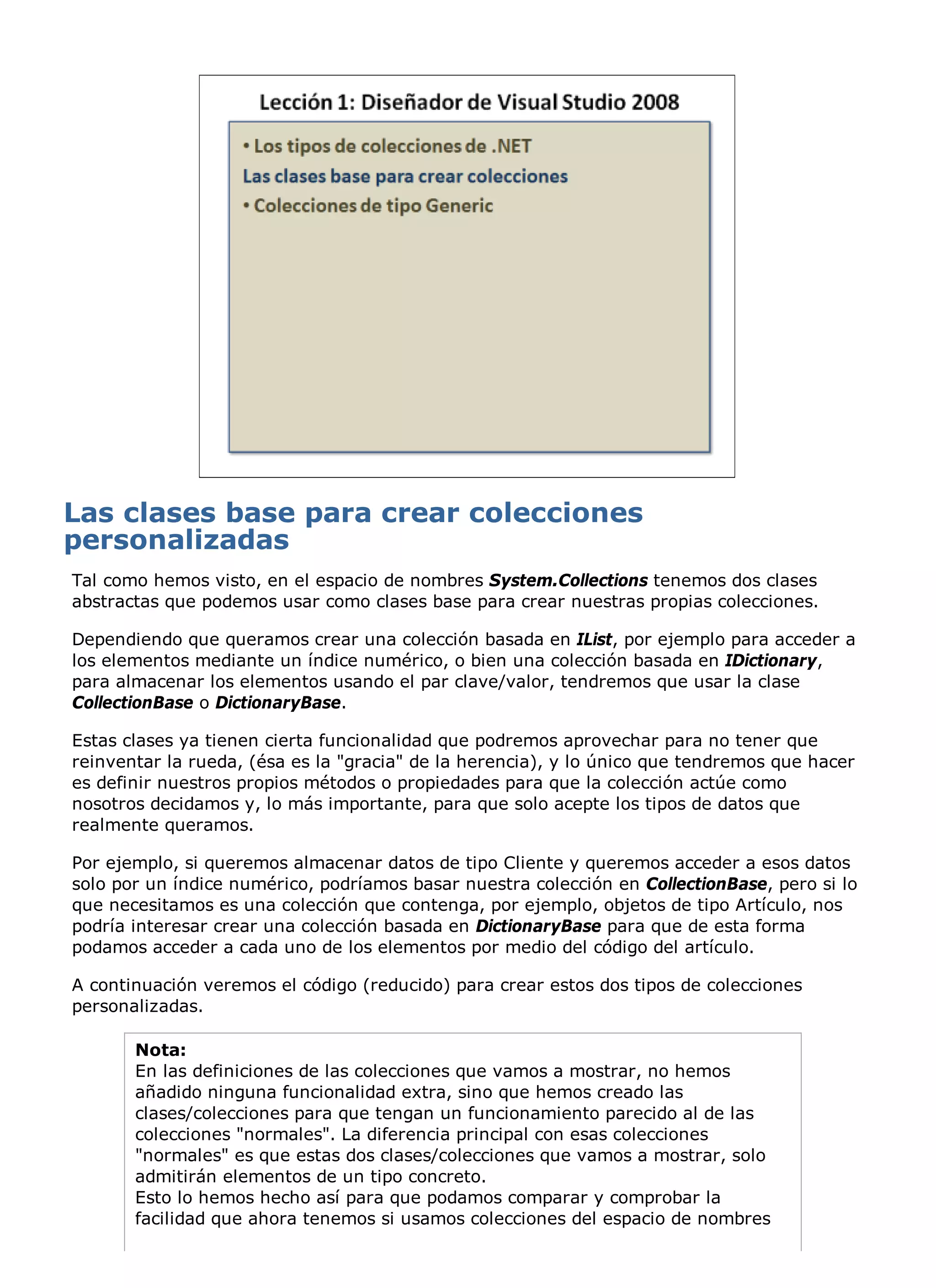 Tal como hemos visto, en el espacio de nombres System.Collections tenemos dos clases
abstractas que podemos usar como clases base para crear nuestras propias colecciones.

Dependiendo que queramos crear una colección basada en IList, por ejemplo para acceder a
los elementos mediante un índice numérico, o bien una colección basada en IDictionary,
para almacenar los elementos usando el par clave/valor, tendremos que usar la clase
CollectionBase o DictionaryBase.

Estas clases ya tienen cierta funcionalidad que podremos aprovechar para no tener que
reinventar la rueda, (ésa es la "gracia" de la herencia), y lo único que tendremos que hacer
es definir nuestros propios métodos o propiedades para que la colección actúe como
nosotros decidamos y, lo más importante, para que solo acepte los tipos de datos que
realmente queramos.

Por ejemplo, si queremos almacenar datos de tipo Cliente y queremos acceder a esos datos
solo por un índice numérico, podríamos basar nuestra colección en CollectionBase, pero si lo
que necesitamos es una colección que contenga, por ejemplo, objetos de tipo Artículo, nos
podría interesar crear una colección basada en DictionaryBase para que de esta forma
podamos acceder a cada uno de los elementos por medio del código del artículo.

A continuación veremos el código (reducido) para crear estos dos tipos de colecciones
personalizadas.

       Nota:
       En las definiciones de las colecciones que vamos a mostrar, no hemos
       añadido ninguna funcionalidad extra, sino que hemos creado las
       clases/colecciones para que tengan un funcionamiento parecido al de las
       colecciones "normales". La diferencia principal con esas colecciones
       "normales" es que estas dos clases/colecciones que vamos a mostrar, solo
       admitirán elementos de un tipo concreto.
       Esto lo hemos hecho así para que podamos comparar y comprobar la
       facilidad que ahora tenemos si usamos colecciones del espacio de nombres
 