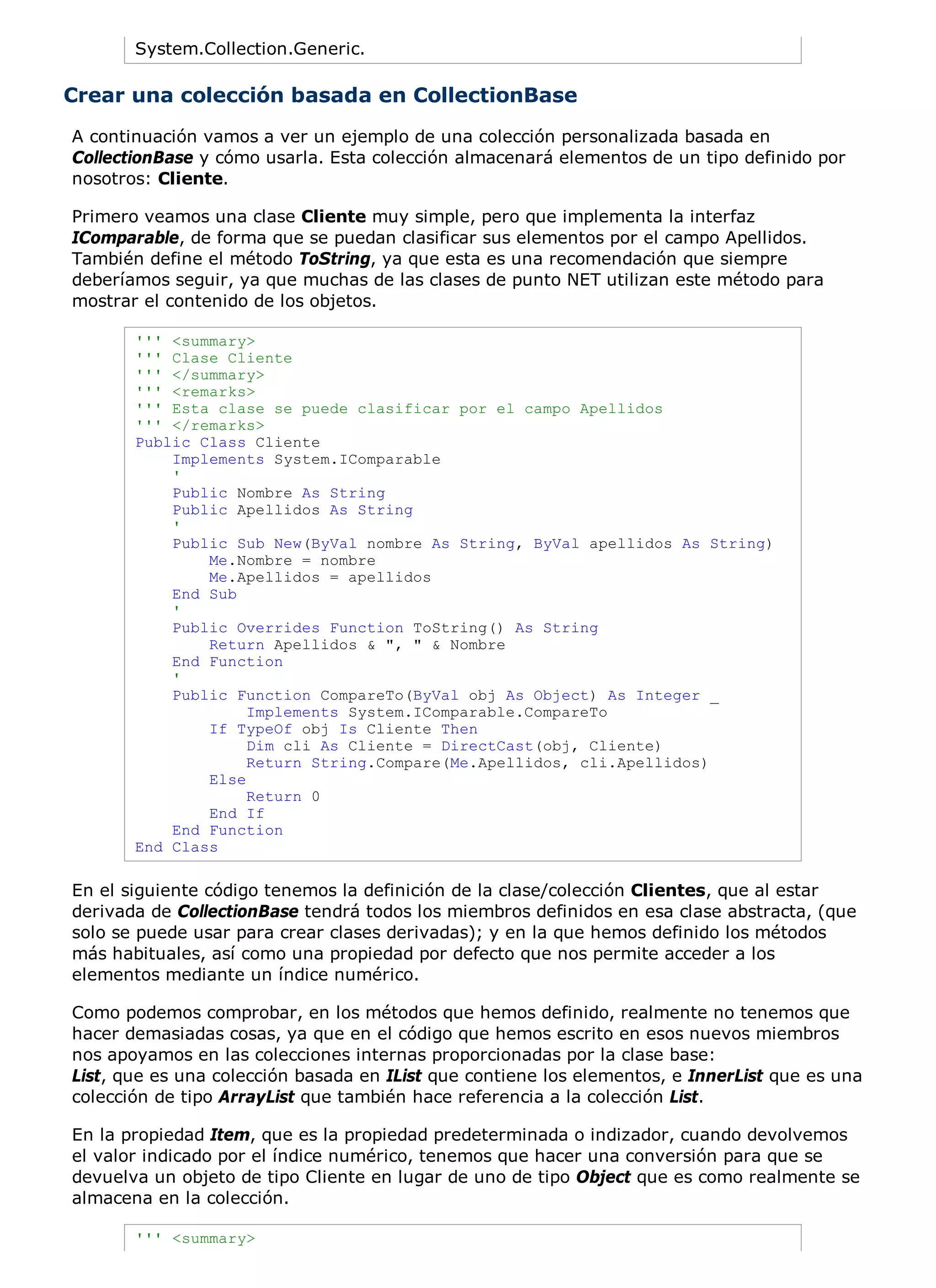 System.Collection.Generic.

Crear una colección basada en CollectionBase
A continuación vamos a ver un ejemplo de una colección personalizada basada en
CollectionBase y cómo usarla. Esta colección almacenará elementos de un tipo definido por
nosotros: Cliente.

Primero veamos una clase Cliente muy simple, pero que implementa la interfaz
IComparable, de forma que se puedan clasificar sus elementos por el campo Apellidos.
También define el método ToString, ya que esta es una recomendación que siempre
deberíamos seguir, ya que muchas de las clases de punto NET utilizan este método para
mostrar el contenido de los objetos.

       ''' <summary>
       ''' Clase Cliente
       ''' </summary>
       ''' <remarks>
       ''' Esta clase se puede clasificar por el campo Apellidos
       ''' </remarks>
       Public Class Cliente
           Implements System.IComparable
           '
           Public Nombre As String
           Public Apellidos As String
           '
           Public Sub New(ByVal nombre As String, ByVal apellidos As String)
               Me.Nombre = nombre
               Me.Apellidos = apellidos
           End Sub
           '
           Public Overrides Function ToString() As String
               Return Apellidos & ", " & Nombre
           End Function
           '
           Public Function CompareTo(ByVal obj As Object) As Integer _
                    Implements System.IComparable.CompareTo
               If TypeOf obj Is Cliente Then
                    Dim cli As Cliente = DirectCast(obj, Cliente)
                    Return String.Compare(Me.Apellidos, cli.Apellidos)
               Else
                    Return 0
               End If
           End Function
       End Class

En el siguiente código tenemos la definición de la clase/colección Clientes, que al estar
derivada de CollectionBase tendrá todos los miembros definidos en esa clase abstracta, (que
solo se puede usar para crear clases derivadas); y en la que hemos definido los métodos
más habituales, así como una propiedad por defecto que nos permite acceder a los
elementos mediante un índice numérico.

Como podemos comprobar, en los métodos que hemos definido, realmente no tenemos que
hacer demasiadas cosas, ya que en el código que hemos escrito en esos nuevos miembros
nos apoyamos en las colecciones internas proporcionadas por la clase base:
List, que es una colección basada en IList que contiene los elementos, e InnerList que es una
colección de tipo ArrayList que también hace referencia a la colección List.

En la propiedad Item, que es la propiedad predeterminada o indizador, cuando devolvemos
el valor indicado por el índice numérico, tenemos que hacer una conversión para que se
devuelva un objeto de tipo Cliente en lugar de uno de tipo Object que es como realmente se
almacena en la colección.

       ''' <summary>
 
