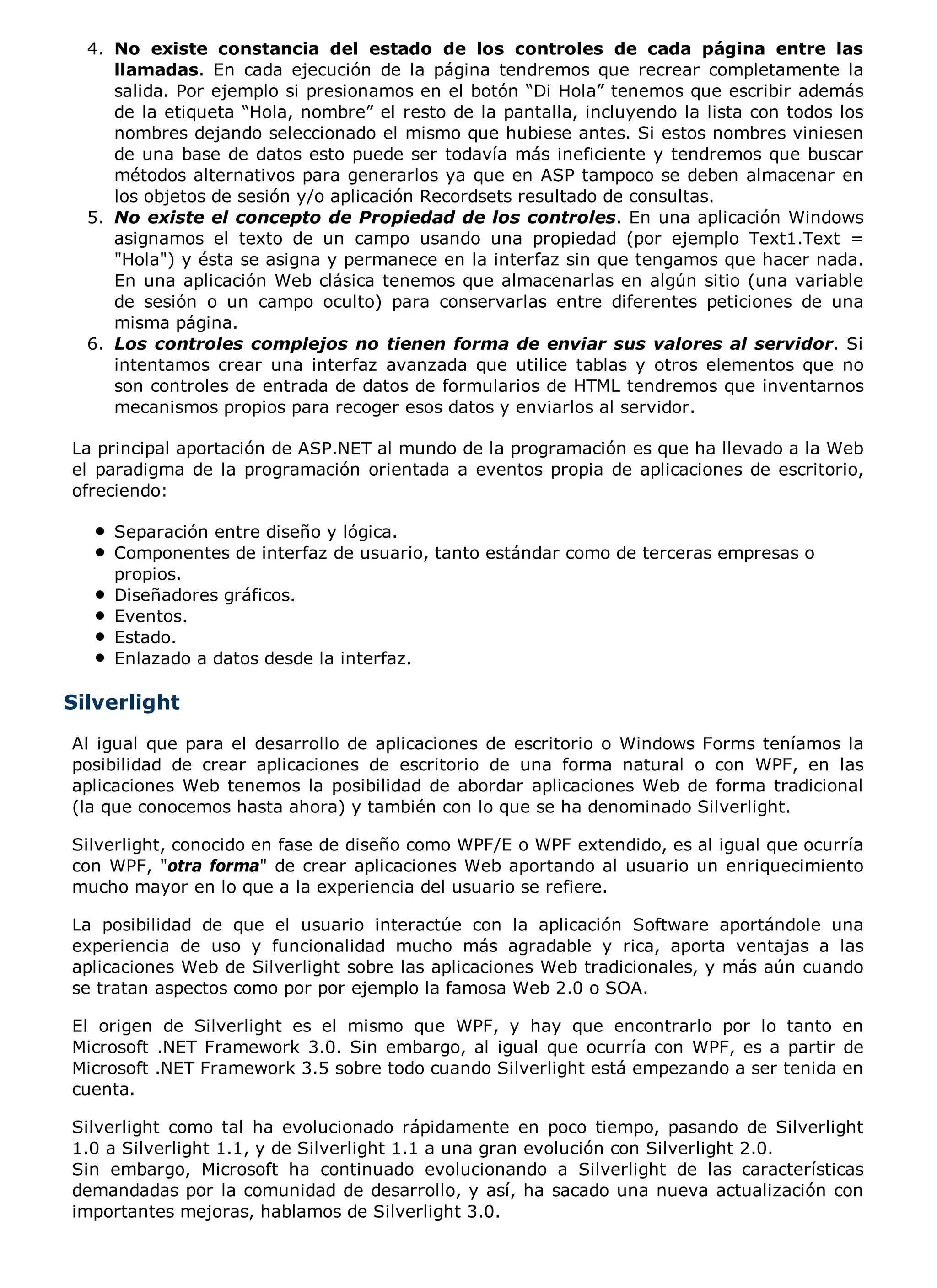 4. No existe constancia del estado de los controles de cada página entre las
     llamadas. En cada ejecución de la página tendremos que recrear completamente la
     salida. Por ejemplo si presionamos en el botón “Di Hola” tenemos que escribir además
     de la etiqueta “Hola, nombre” el resto de la pantalla, incluyendo la lista con todos los
     nombres dejando seleccionado el mismo que hubiese antes. Si estos nombres viniesen
     de una base de datos esto puede ser todavía más ineficiente y tendremos que buscar
     métodos alternativos para generarlos ya que en ASP tampoco se deben almacenar en
     los objetos de sesión y/o aplicación Recordsets resultado de consultas.
  5. No existe el concepto de Propiedad de los controles. En una aplicación Windows
     asignamos el texto de un campo usando una propiedad (por ejemplo Text1.Text =
     "Hola") y ésta se asigna y permanece en la interfaz sin que tengamos que hacer nada.
     En una aplicación Web clásica tenemos que almacenarlas en algún sitio (una variable
     de sesión o un campo oculto) para conservarlas entre diferentes peticiones de una
     misma página.
  6. Los controles complejos no tienen forma de enviar sus valores al servidor. Si
     intentamos crear una interfaz avanzada que utilice tablas y otros elementos que no
     son controles de entrada de datos de formularios de HTML tendremos que inventarnos
     mecanismos propios para recoger esos datos y enviarlos al servidor.

La principal aportación de ASP.NET al mundo de la programación es que ha llevado a la Web
el paradigma de la programación orientada a eventos propia de aplicaciones de escritorio,
ofreciendo:

     Separación entre diseño y lógica.
     Componentes de interfaz de usuario, tanto estándar como de terceras empresas o
     propios.
     Diseñadores gráficos.
     Eventos.
     Estado.
     Enlazado a datos desde la interfaz.

Silverlight
Al igual que para el desarrollo de aplicaciones de escritorio o Windows Forms teníamos la
posibilidad de crear aplicaciones de escritorio de una forma natural o con WPF, en las
aplicaciones Web tenemos la posibilidad de abordar aplicaciones Web de forma tradicional
(la que conocemos hasta ahora) y también con lo que se ha denominado Silverlight.

Silverlight, conocido en fase de diseño como WPF/E o WPF extendido, es al igual que ocurría
con WPF, "otra forma" de crear aplicaciones Web aportando al usuario un enriquecimiento
mucho mayor en lo que a la experiencia del usuario se refiere.

La posibilidad de que el usuario interactúe con la aplicación Software aportándole una
experiencia de uso y funcionalidad mucho más agradable y rica, aporta ventajas a las
aplicaciones Web de Silverlight sobre las aplicaciones Web tradicionales, y más aún cuando
se tratan aspectos como por por ejemplo la famosa Web 2.0 o SOA.

El origen de Silverlight es el mismo que WPF, y hay que encontrarlo por lo tanto en
Microsoft .NET Framework 3.0. Sin embargo, al igual que ocurría con WPF, es a partir de
Microsoft .NET Framework 3.5 sobre todo cuando Silverlight está empezando a ser tenida en
cuenta.

Silverlight como tal ha evolucionado rápidamente en poco tiempo, pasando de Silverlight
1.0 a Silverlight 1.1, y de Silverlight 1.1 a una gran evolución con Silverlight 2.0.
Sin embargo, Microsoft ha continuado evolucionando a Silverlight de las características
demandadas por la comunidad de desarrollo, y así, ha sacado una nueva actualización con
importantes mejoras, hablamos de Silverlight 3.0.
 