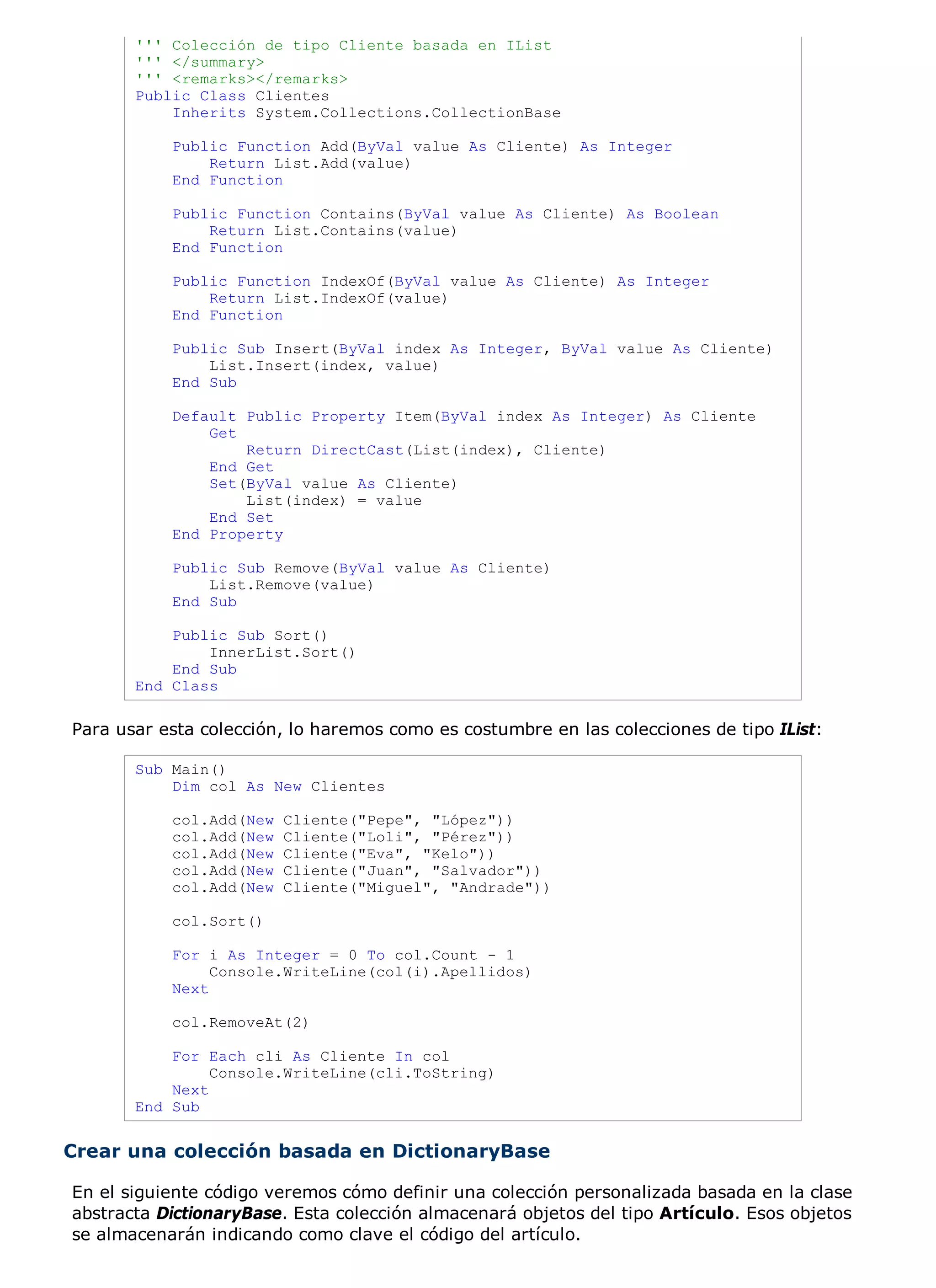 ''' Colección de tipo Cliente basada en IList
       ''' </summary>
       ''' <remarks></remarks>
       Public Class Clientes
           Inherits System.Collections.CollectionBase

           Public Function Add(ByVal value As Cliente) As Integer
               Return List.Add(value)
           End Function

           Public Function Contains(ByVal value As Cliente) As Boolean
               Return List.Contains(value)
           End Function

           Public Function IndexOf(ByVal value As Cliente) As Integer
               Return List.IndexOf(value)
           End Function

           Public Sub Insert(ByVal index As Integer, ByVal value As Cliente)
               List.Insert(index, value)
           End Sub

           Default Public Property Item(ByVal index As Integer) As Cliente
               Get
                   Return DirectCast(List(index), Cliente)
               End Get
               Set(ByVal value As Cliente)
                   List(index) = value
               End Set
           End Property

           Public Sub Remove(ByVal value As Cliente)
               List.Remove(value)
           End Sub

           Public Sub Sort()
               InnerList.Sort()
           End Sub
       End Class

Para usar esta colección, lo haremos como es costumbre en las colecciones de tipo IList:

       Sub Main()
           Dim col As New Clientes

           col.Add(New   Cliente("Pepe", "López"))
           col.Add(New   Cliente("Loli", "Pérez"))
           col.Add(New   Cliente("Eva", "Kelo"))
           col.Add(New   Cliente("Juan", "Salvador"))
           col.Add(New   Cliente("Miguel", "Andrade"))

           col.Sort()

           For i As Integer = 0 To col.Count - 1
                Console.WriteLine(col(i).Apellidos)
           Next

           col.RemoveAt(2)

           For Each cli As Cliente In col
                Console.WriteLine(cli.ToString)
           Next
       End Sub


Crear una colección basada en DictionaryBase

En el siguiente código veremos cómo definir una colección personalizada basada en la clase
abstracta DictionaryBase. Esta colección almacenará objetos del tipo Artículo. Esos objetos
se almacenarán indicando como clave el código del artículo.
 